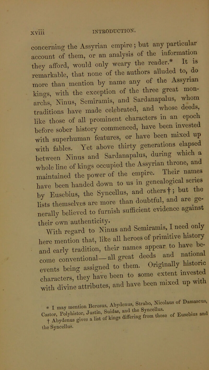 XVlll concerning the Assyrian empire; but any particular account of them, or an analysis of the information they afford, would only weary the reader* It is remarkable, that none of the authors alluded to. do more than mention by name any of the Assyrian kinc^s, with the exception of the three great mon- archs, Ninus, Seiniramis, and Sardanapalus, whom traditions have made celebrated, and whose deeds, like those of all prominent characters in an epoch before sober history commenced, have been invested with superhuman features, or have been mixed up with fables. Yet above thirty generations elapsed between Ninus and Sardanapalus, during which a whole line of kings occupied the Assyrian throne, and maintained the power of the empire. Their names have been handed down to us in genealogical senes by Eusebius, the Syncellus, and others f, but the lists themselves are more than doubtful, and are ge- nerally believed to furnish sufficient evidence agains their own authenticity. ^ a With regard to Ninus and Semiramis, I need only here mention that, like all heroes of primitive history and early tradition, their names appear to have e- come conventional— ail great _ events being assigned to them. Originally histone characters, they have been to some with divine attributes, and have been mixed up w . I .a, laentlon Berosu,. Caslor, Poljrhisloi-, J“V’ Offering from tlioso of Eusebios and t Abydenus gives a list ot kings Qineu „ the Syncellus.