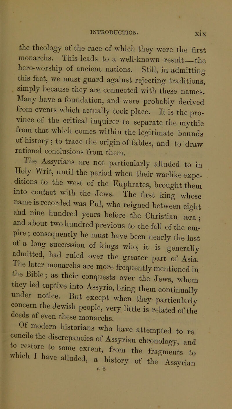 the theology of the race of which they were the first monarchs. This leads to a well-known result the hero-worship of ancient nations. Still, in admitting this fact, we must guard against rejecting traditions, simply because they are connected with these names. Many have a foundation, and were probably derived from events which actually took place. It is the pro- vince of the critical inquirer to separate the mythic from that which comes within the legitimate bounds of history; to trace the origin of fables, and to draw rational conclusions from them. The Assyrians are not particularly alluded to in Holy Writ, until the period when their warlike expe- ditions to the west of the Euphrates, brought them into contact with the Jews. The first king whose name is recorded was Pul, who reigned between eight and nine hundred years before the Christian mra; and about two hundred previous to the fall of the em- pire ; consequently he must have been nearly the last of a long succession of kings who, it is generally admitted, had ruled over the greater part of Asia. frequently mentioned in the Bible; as their conquests over the Jews, whom they led captive into Assyria, bring them continually under notice. But except when they particularly concern the Jewish people, very little is related of the deeds of even these monarchs. Of modern historians who have attempted to re concile the discrepancies of Assyrian chronology, and to restore to some extent, from the fragmeL to w ici ave alluded, a history of the Assyrian a 2