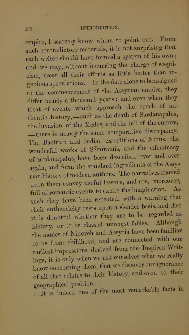 empire, I scarcely know whom to point out. From such contradictory materials, it is not surprising that each writer should have formed a system of his own; and we may, .without incurring the charge of scepti- cism, treat all their efforts as little better than in- genious speculations. In the date alone to be assigned to the commencement of the Assyrian empire, they diflPer nearly a thousand years ; and even when they treat of events which approach the epoch of au- thentic history,—such as the death of Sardanapalus, the invasion of the Medes, and the faU of the empire, there is nearly the same comparative discrepancy. The Bactrian and Indian expeditions of Ninus, the wonderful works of Semiramis, and the effeminacy of Sardanapalus, have been described over and over again, and form the standard ingredients of the Assy- rFan history of modern authors. The narratives framed upon them convey useful lessons, and are, moreovei, full of romantic events to excite the imagination. As such they have been repeated, with a warning that their authenticity rests upon a slender basis, and that it is doubtful whether they are to be regarded as history, or to be classed amongst fables. Although the names of Nineveh and Assyria have been familiar to us from childhood, and are connected with our earliest impressions derived from the Inspired Writ- ings it is only when we ask ourselves what we really know concerning them, that we discover our ignorance of all that relates to their history, and even to their geographical position. It is indeed one of the most remarkable facts in