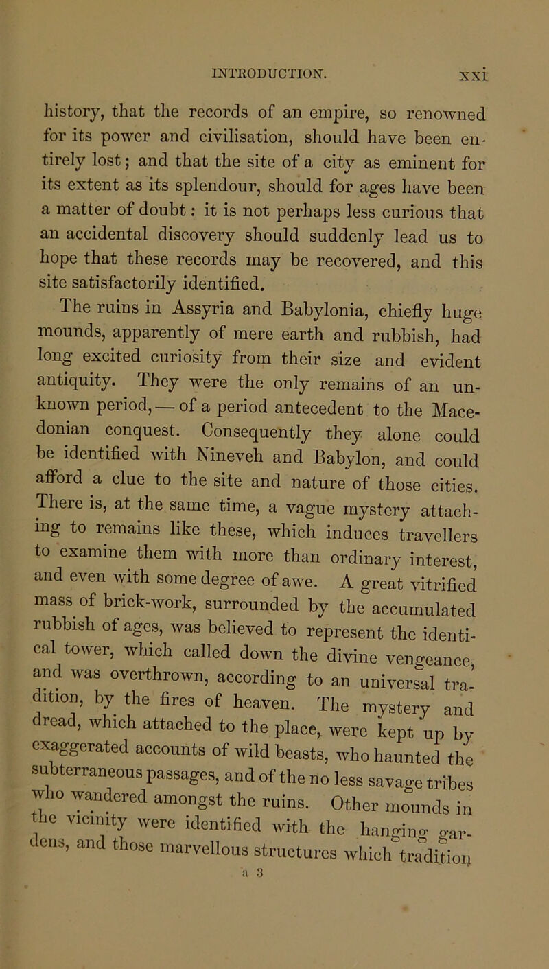 Iiistory, that the records of an empire, so renowned for its power and civilisation, should have been en- tirely lost; and that the site of a city as eminent for its extent as its splendour, should for ages have been a matter of doubt: it is not perhaps less curious that an accidental discovery should suddenly lead us to hope that these records may be recovered, and this site satisfactorily identified. The ruins in Assyria and Babylonia, chiefly huge mounds, apparently of mere earth and rubbish, had long excited curiosity from their size and evident antiquity. They were the only remains of an un- known period, —of a period antecedent to the Mace- donian conquest. Consequently they alone could be identified with Nineveh and Babylon, and could afl^ord a clue to the site and nature of those cities. There is, at the same time, a vague mystery attach- ing to remains like these, which induces travellers to examine them with more than ordinary interest, and even with some degree of awe. A great vitrified mass of brick-work, surrounded by the accumulated rubbish of ages, was believed to represent the identi- cal tower, which called down the divine vengeance and was overthrown, according to an universal tra- dition, by the fires of heaven. The mystery and reac, which attached to the place,^ were kept up by exaggerated accounts of wild beasts, who haunted the subterraneous passages, and of the no less savage tribes who wandered amongst the ruins. Other mLids in he vicinity were identified with the hanging „ai- dena, and those marvellous structures which tradition