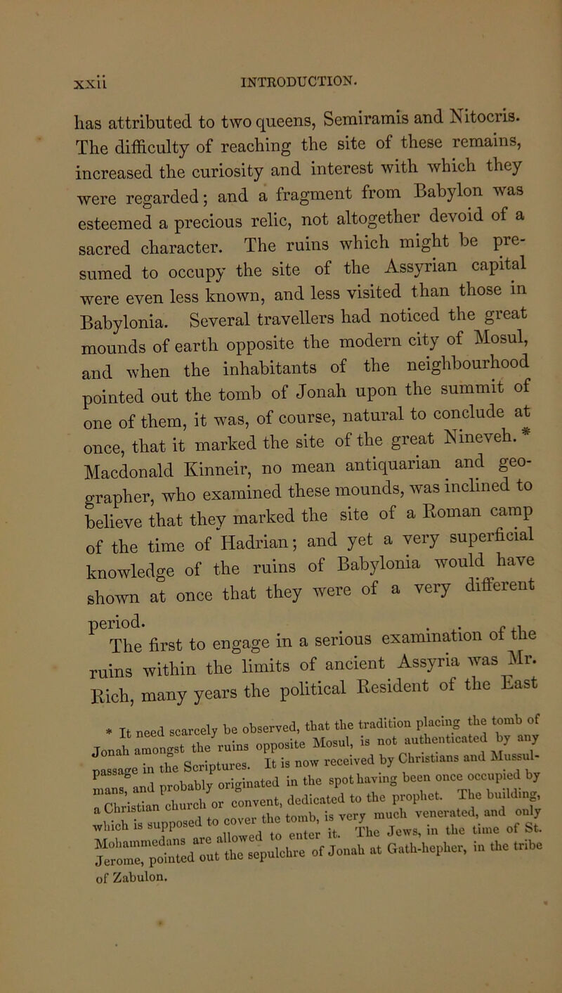 has attributed to two queens, Serairamis and hi itocris. The difficulty of reaching the site of these remains, increased the curiosity and interest with which they were regarded; and a fragment from Babylon was esteemed a precious relic, not altogether devoid of a sacred character. The ruins which might be pre- sumed to occupy the site of the Assyrian capital were even less known, and less visited than those m Babylonia. Several travellers had noticed the great mounds of earth opposite the modern city of Mosul, and when the inhabitants of the neighbourhood pointed out the tomb of Jonah upon the summit of one of them, it was, of course, natural to conclude at once, that it marked the site of the great Nineveh. * Macdonald Kinneir, no mean antiquarian and geo- grapher, who examined these mounds, was inclined to believe that they marked the site of a Koman camp of the time of Hadrian; and yet a very superficial knowledge of the ruins of Babylonia would have shown at once that they were of a very different ^ The first to engage in a serious examination of the ruins within the limits of ancient Assyria was Mr. Rich, many years the political Resident of the East It need scarcely be observed, that the tradition placmg the tomb of Jonal rrongst the'^ruins opposite Mosul, is not authentmated by any passage in the Scriptures. It is now received by Christians and Mussul- n^and probably originated in the spot having been once occupied by  ri. ’ church or convent, dedicated to the prophet. The building, a Christia venerated, and only „hioh .uppced o lime of St. of Jonah at Gatb-hepliet, in the Inbe of Zabulon.