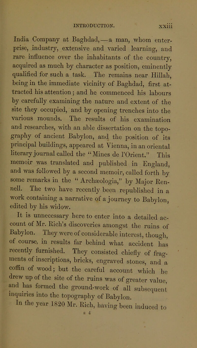 India Company at Baghdad, — a man, whom enter- prise, industry, extensive and varied learning, and rare influence over the inhabitants of the country, acquired as much by character as position, eminently qualified for such a task. The remains near Hillah, being in the immediate vicinity of Baghdad, first at- tracted his attention ; and he commenced his labours by carefully examining the nature and extent of the site they occupied, and by opening trenches into the various mounds. The results of his examination and researches, with an able dissertation on the topo- graphy of ancient Babylon, and the position of its principal buildings, appeared at Vienna, in an oriental literary journal called the “Mines de TOrient.” This memoir was translated and published in England, and was followed by a second memoir, called forth by some remarks in the “ Archseologia,” by Major Ren- nell. The two have recently been republished in a work containing a narrative of a journey to Babylon, edited by his widow. It is unnecessary here to enter into a detailed ac- count of Mr. Rich’s discoveries amongst the ruins of Babylon. They were of considerable interest, though, of course, in results far behind what accident has recently furnished. They consisted chiefly of frag- ments of inscriptions, bricks, engraved stones, and a coffin of wood; but the careful account which he drew up of the site of the ruins was of greater value, and has formed the ground-work of all subsequent inquiries into the topography of Babylon. In the year 1820 Mr. Rich, having been induced to