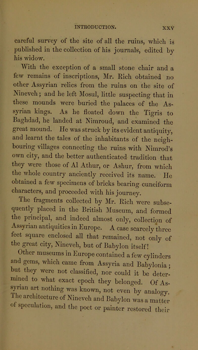 careful survey of the site of all the ruins, which is published in the collection of his journals, edited by his widow. With the exception of a small stone chair and a few remains of inscriptions, Mr. Eich obtained no other Assyrian relics from the ruins on the site of Nineveh; and he left Mosul, little suspecting that in these mounds were buried the palaces of the As- syrian kings. As he floated down the Tigris to Baghdad, he landed at Nimroud, and examined the great mound. He was struck by its evident antiquity, and learnt the tales of the inhabitants of the neigh- bouring villages connecting the ruins with Nimrod’s own city, and the better authenticated tradition that they were those of A1 Athur, or Ashur, from wflich the whole country anciently received its name. He obtained a few specimens of bricks bearing cuneiform characters, and proceeded with his journey. The fragments collected by Mr. Eich were subse- quently placed in the British Museum, and formed the principal, and indeed almost only, collection of Assyrian antiquities in Europe. A case scarcely three feet square enclosed all that remained, not only of the great city, Nineveh, but of Babylon itself! Other museums in Europe contained a few cylinders and gems, which came from Assyria and Babylonia; but they were not classified, nor could it be deter- mined to what exact epoch they belonged. Of As- syrian art nothing was known, not even by analogy Phe architecture of Nineveh and Babylon was a matter o speculation, and the poet or painter restored their