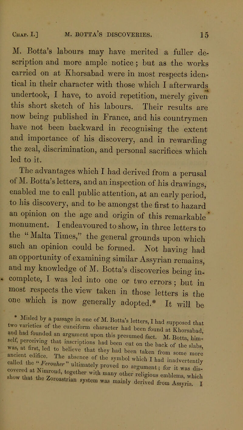 M. Botta’s labours may have merited a fuller de- scription and more ample notice; but as the works carried on at Khorsabad were in most respects iden- tical in their character with those which I afterwards undertook, I have, to avoid repetition, merely given this short sketch of his labours. Their results are now being published in France, and his countrymen have not been backward in recognising the extent and importance of his discovery, and in rewarding the zeal, discrimination, and personal sacrifices which led to it. The advantages which I had derived from a perusal cf M. Botta s letters, and an inspection of his drawino’s 111 ^ enabled me to call public attention, at an early period, to his discovery, and to be amongst the first to hazard an opinion on the age and origin of this remarkable ’ monument. I endeavoured to show, in three letters to the “ Malta Times,” the general grounds upon which such an opinion could be formed. Not having had an opportunity of examining similar Assyrian remains, and my knowledge of M. Botta’s discoveries being in- complete, I was led into one or two errors ; but in most respects the view taken in those letters is the one which is now generally adopted.* It will be M-sled by a passage in one of M. Botta’s letters, I had supposed that two varieties of the cuneiform character had been found at Khorsabad and had founded an argument upon this presumed fact. M. Botta hiin- elf, perce.v,ng that ™crip,i„„s Lad bee,, cut on the back of X sKba eX e ?be b“ that