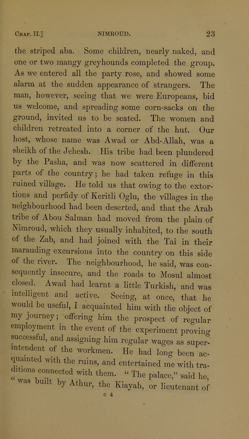 the striped aba. Some children, nearly naked, and one or two mangy greyhounds completed the group. As we entered all the party rose, and showed some alarm at the sudden appearance of strangers. The man, however, seeing that we w’ere Europeans, bid us welcome, and spreading some corn-sacks on the ground, invited us to be seated. The women and children retreated into a corner of the hut. Our host, whose name was Awad or Abd-Allah, was a sheikh of the Jehesh. His tribe had been plundered by the Pasha, and was now scattered in different parts of the country; he had taken refuge in this ruined village. He told us that owing to the extor- tions and perfidy of Eeritli Oglu, the villages in the neighbourhood had been deserted, and that the Arab tribe of Abou Salman had moved from the plain of Nimroud, which they usually inhabited, to the south of the Zab, and had joined with the Tai in their marauding excursions into the country on this side of the river. The neighbourhood, he said, was con- sequently insecure, and the roads to Mosul almost closed. Awad had learnt a little Turkish, and was intelligent and active. Seeing, at once, that he would be useful, I acquainted him with the object of my journey; • offering him the prospect of regular employment in the event of the experiment proving successful, and assigning him regular wages as super- intendent of the workmen. He had long been ac- quainted wth the ruins, and entertained me with tra- ^U.ons connected with them. “ The palace,” said he, ui t y Athur, the Kiayah, or lieutenant of
