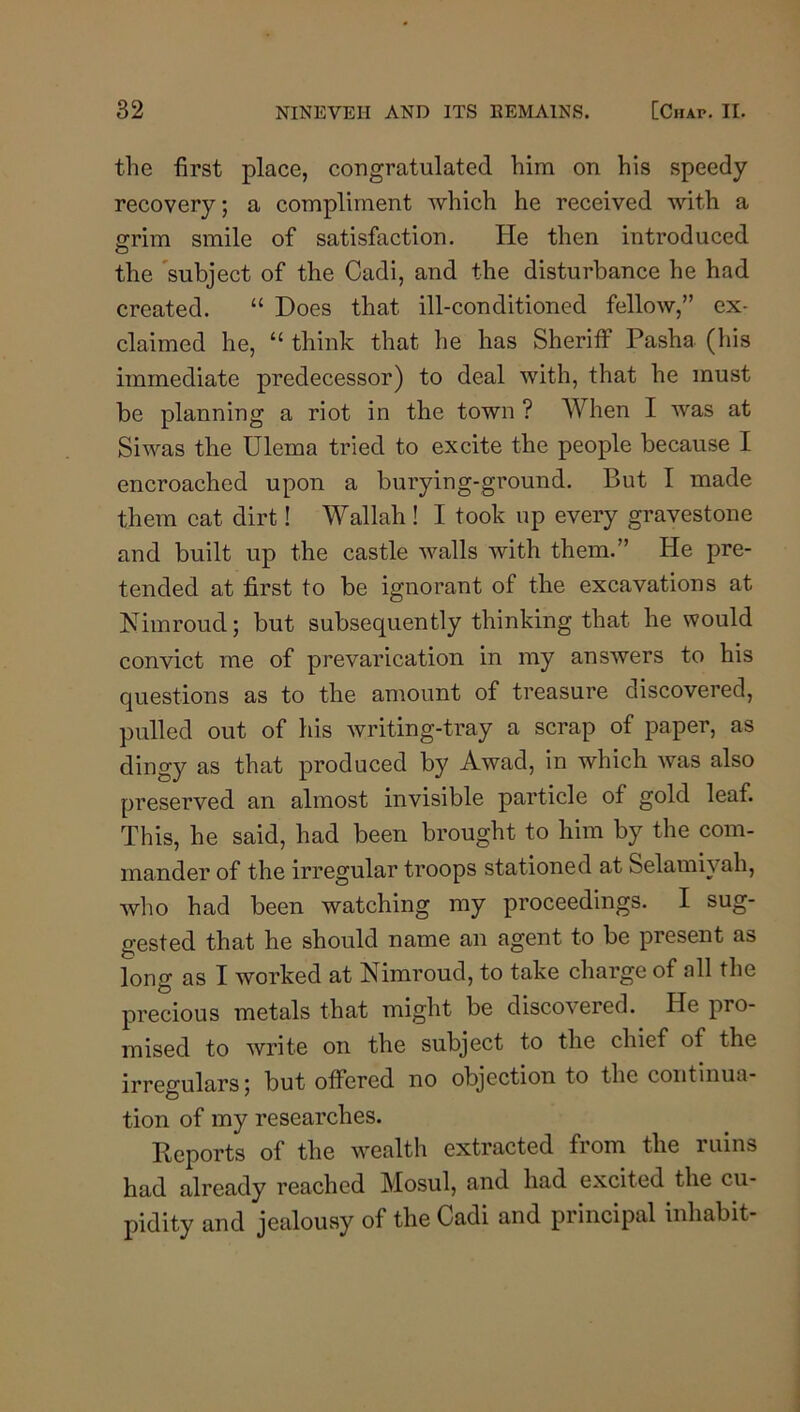 the first place, congratulated him on his speedy recovery; a compliment which he received with a ffrim smile of satisfaction. He then introduced O the 'subject of the Cadi, and the disturbance he had created. “ Does that ill-conditioned fellow,” ex- claimed he, “ think that he has Sheriff Pasha (his immediate predecessor) to deal with, that he must be planning a riot in the town ? When I was at Si was the Ulema tried to excite the people because I encroached upon a burying-ground. But I made them cat dirt! Wallah ! I took up every gravestone and built up the castle walls with them.” He pre- tended at first to be ignorant of the excavations at Nimroud; but subsequently thinking that he would convict me of prevarication in my answers to his questions as to the amount of treasure discovered, pulled out of his writing-tray a scrap of paper, as dingy as that produced by Awad, in which was also preserved an almost invisible particle of gold leaf. This, he said, had been brought to him by the com- mander of the irregular troops stationed at Selamiyah, who had been watching my proceedings. I sug- gested that he should name an agent to be present as long as I worked at Nimroud, to take charge of all the precious metals that might be discovered. He pro- mised to write on the subject to the chief of the irresfulars; but offered no objection to the continua- tion of my researches. Iteports of the wealth extracted from the i uins had already reached Mosul, and had excited the cu- pidity and jealousy of the Cadi and principal inhabit-