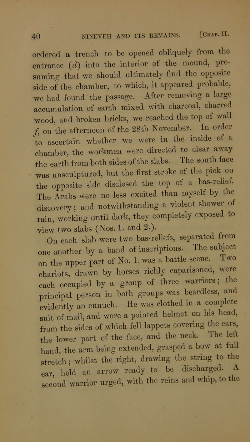 ordered a trench to be opened obliquely from the entrance {d) into the interior of the mound, pre- suming that we should ultimately find the opposite side of the chamber, to which, it appeared probable, we had found-the passage. After removing a large accumulation of earth mixed with charcoal, charred wood, and broken bricks, we reached the top of wall /, on the afternoon of the 28th November. In order to ascertain whether we were in the inside of a chamber, the workmen were directed to clear away the earth from both sides of the slabs. The south face was unsculptured, but the first stroke of the pick on the opposite side disclosed the top of a bas-relief. The Arabs were no less excited than myself by the discovery; and notwithstanding a violent shower of rain, working until dark, they completely exposed to view two slabs (Nos. 1. and 2«). On each slab were two bas-reliefs, separated from one another by a band of inscriptions. The subject on the upper part of No. 1. was a battle scene. Two chariots, drawn by horses richly caparisoned, were each occupied by a group of three warriors; the principal person in both groups was beardless, and evidently an eunuch. He was clothed in a complete suit of mail, and wore a pointed helmet on his head, from the sides of which fell lappets covering the ears, the lower part of the face, and the neck. The left hand, the arm being extended, grasped a bow at full stretch; whilst the right, drawing the string to the ear, held an arrow ready to be discharged. A second warrior urged, with the reins and whip, to the