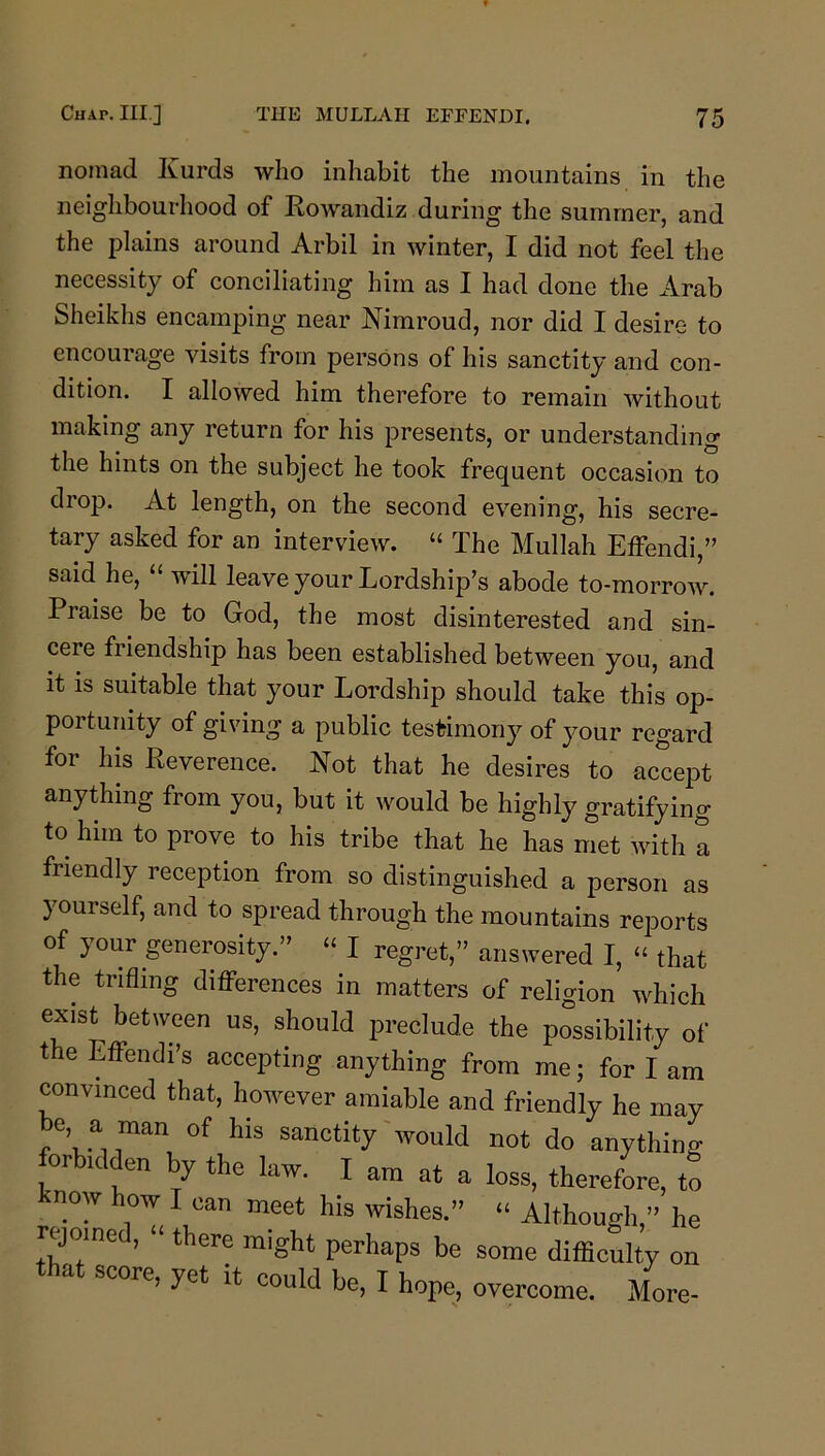nomad Kurds who inhabit the mountains in the neighbourliood of Rowandiz during the summer, and the plains around Arbil in winter, I did not feel the necessity of conciliating him as I had done the Arab Sheikhs encamping near Nimroud, nor did I desire to encourage visits from persons of his sanctity and con- dition. I allowed him therefore to remain without making any return for his presents, or understanding the hints on the subject he took frequent occasion to drop. At length, on the second evening, his secre- tary asked for an interview. “ The Mullah Effendi,” said he, “ will leave your Lordship’s abode to-morrow. Praise be to God, the most disinterested and sin- cere friendship has been established between you, and it is suitable that your Lordship should take this op- portunity of giving a public testimony of your regard for his Reverence. Kot that he desires to accept anything from you, but it would be highly gratifying to him to prove to his tribe that he has met Avith a friendly reception from so distinguished a person as yourself, and to spread through the mountains reports of your generosity.” “ I regret,” answered I, “ that the trifling differences in matters of religion which exist between us, should preclude the possibility of the Effendi’s accepting anything from me; for I am convinced that, hoAvever amiable and friendly he may be a m^n of his sanctity Avould not do anything forbidden by the law. I am at a loss, therefore, to know how I can meet his wishes.” “ Although,” he rejoine , “ there might perhaps be some difficulty on that score, yet it could be, I hope, overcome. More-