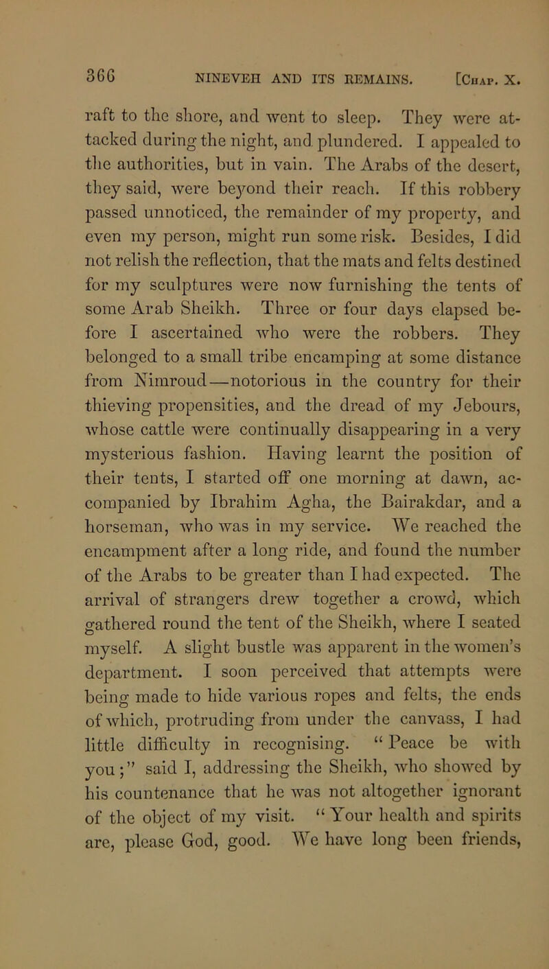raft to the shore, and went to sleep. They were at- tacked during the night, and plundered. I appealed to the authorities, but in vain. The Arabs of the desert, they said, were bej'-ond their reach. If this robbery passed unnoticed, the remainder of my property, and even my person, might run some risk. Besides, I did not relish the reflection, that the mats and felts destined for my sculptures were now furnishing the tents of some Arab Sheikh. Three or four days elapsed be- fore I ascertained who were the robbers. They belonged to a small tribe encamping at some distance from Nimroud—notorious in the country for their thieving propensities, and the dread of my Jebours, whose cattle were continually disappearing in a very mysterious fashion. Having learnt the position of their tents, I started ofi^ one morning at dawn, ac- companied by Ibrahim Agha, the Bairakdar, and a horseman, who was in my service. We reached the encampment after a long ride, and found the number of the Arabs to be greater than I had expected. The arrival of strangers drew together a crowd, which gathered round the tent of the Sheikh, where I seated myself. A slight bustle was apparent in the women’s department. I soon perceived that attempts were being made to hide various ropes and felts, the ends of which, protruding from under the canvass, I had little difficulty in recognising. “ Peace be with you;” said I, addressing the Sheikh, who showed by his countenance that he was not altogether ignorant of the object of my visit. “ Your health and spirits are, please God, good. We have long been friends,