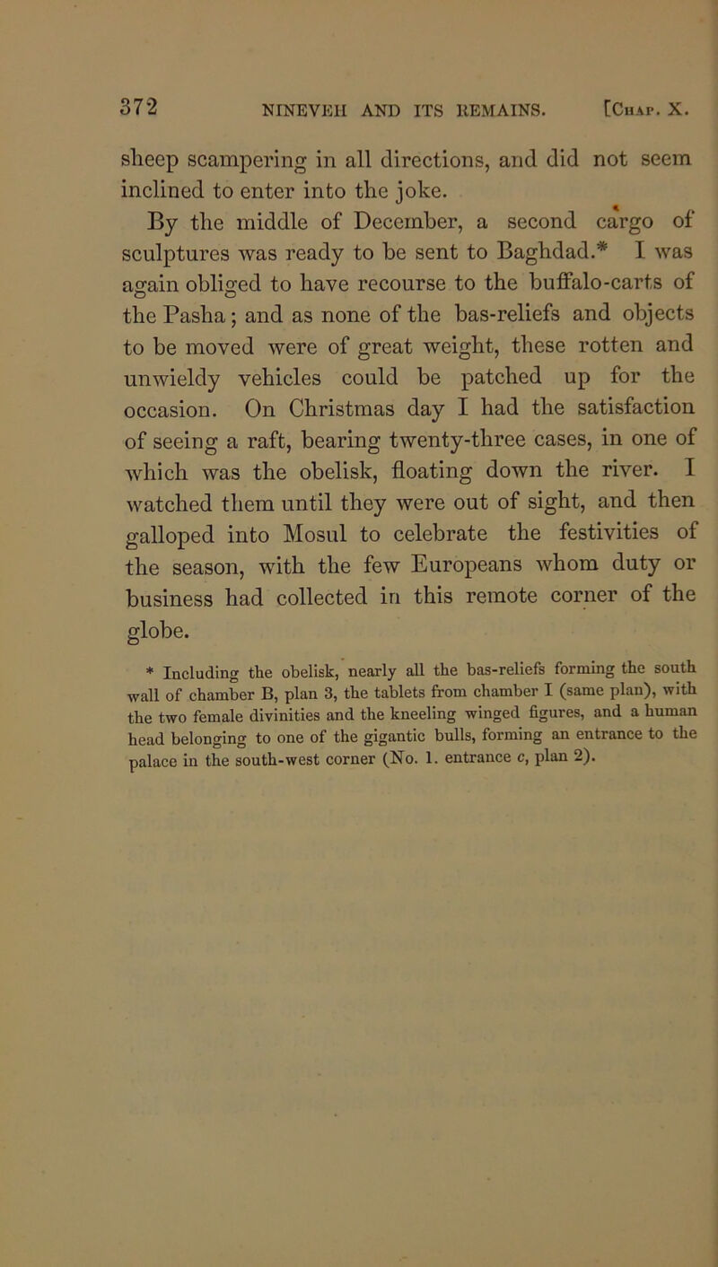 sheep scampering in all directions, and did not seem inclined to enter into the joke. By the middle of December, a second cargo of sculptures was ready to be sent to Baghdad.* I was again obliged to have recourse to the buffalo-carts of the Pasha; and as none of the bas-reliefs and objects to be moved were of great weight, these rotten and unwieldy vehicles could be patched up for the occasion. On Christmas day I had the satisfaction of seeing a raft, bearing twenty-three cases, in one of which was the obelisk, floating down the river. I watched them until they were out of sight, and then galloped into Mosul to celebrate the festivities of the season, with the few Europeans whom duty or business had collected in this remote corner of the globe. * Including the obelisk, nearly all the bas-reliefs forming the south wall of chamber B, plan 3, the tablets from chamber I (same plan), with the two female divinities and the kneeling winged figures, and a human head belonging to one of the gigantic bulls, forming an entrance to the palace in the south-west corner (No. 1. entrance c, plan 2).