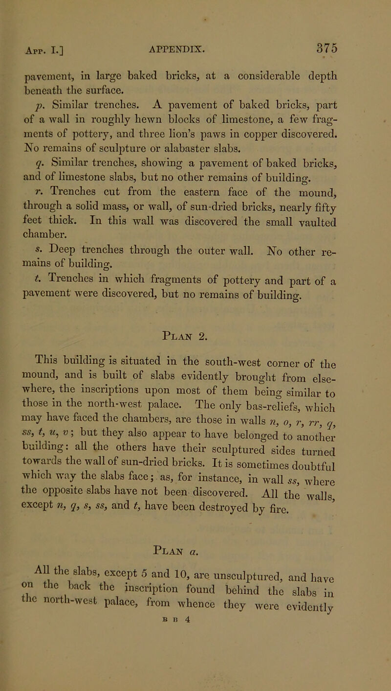 pavement, in large baked bricks, at a considerable depth beneath the surface. p. Similar trenches. A pavement of baked bricks, part of a wall in roughly hewn blocks of limestone, a few frag- ments of pottery, and three lion’s paws in copper discovered. No remains of sculpture or alabaster slabs. q. Similar trenches, showing a pavement of baked bricks, and of limestone slabs, but no other remains of building. o r. Trenches cut from the eastern face of the mound, through a solid mass, or wall, of sun-dried bricks, nearly fifty feet thick. In this wall was discovered the small vaulted chamber. s. Deep trenches through the outer wall. No other re- mains of buildinoj. t. Trenches in which fragments of pottery and part of a pavement were discovered, but no remains of buildino-. & Plan 2. This building is situated in the south-west corner of the mound, and is built of slabs evidently brought from else- where, the inscriptions upon most of them being similar to those in the north-west palace. The only bas-reliefs, which may have faced the chambers, are those in walls n, o, r, rr, q, ss, t, M, u; but they also appear to have belonged to another building: all the others have their sculptured sides turned towards the wall of sun-dried bricks. It is sometimes doubtful which way the slabs face; as, for instance, in wall ss, where the opposite slabs have not been discovered. All the walls except n, q, s, ss, and t, have been destroyed by fire. Plan a. All the slabs, except 5 and 10, are unseulptured, and have on the back the inscription found behind the slabs in the north-west palace, from whence they were evidentlv