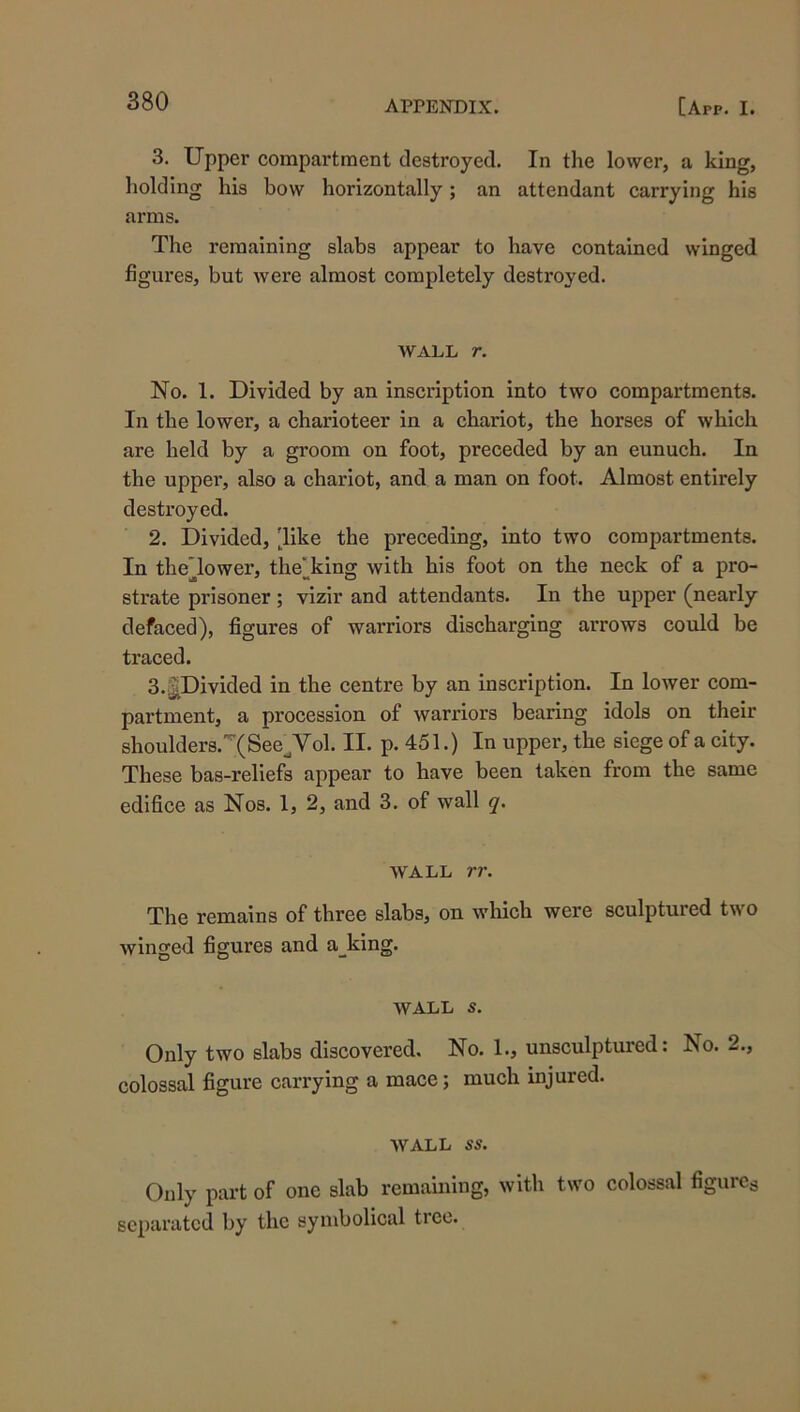 3. Upper compartment destroyed. In the lower, a king, holding his bow horizontally; an attendant carrying his arms. The remaining slabs appear to have contained winged figures, but were almost completely destroyed. AVALL r. No. 1. Divided by an inscription into two compartments. In the lower, a charioteer in a chariot, the horses of which are held by a groom on foot, preceded by an eunuch. In the uppei*, also a chariot, and a man on foot. Almost entirely destroyed. 2. Divided, 'like the preceding, into two compartments. In theTower, the^king Avith his foot on the neck of a pro- strate prisoner; vizir and attendants. In the upper (nearly defaced), figures of warriors discharging arrows could be traced. S.j^Divided in the centre by an inscription. In lower com- partment, a procession of Avarriors bearing idols on their shoulders.'’(See^Vol. II. p. 451.) In upper, the siege of a city. These bas-reliefs appear to have been taken from the same edifice as Nos. 1, 2, and 3. of wall q. AVALL rr. The remains of three slabs, on which were sculptured two Avinged figures and asking. AV^ALL S. Only two slabs discovered. No. 1., unsculptured: No. 2., colossal figure carrying a mace; much injured. AVALL ss. Only part of one slab remaining, Avith two colossal figures separated by the symbolical tree.