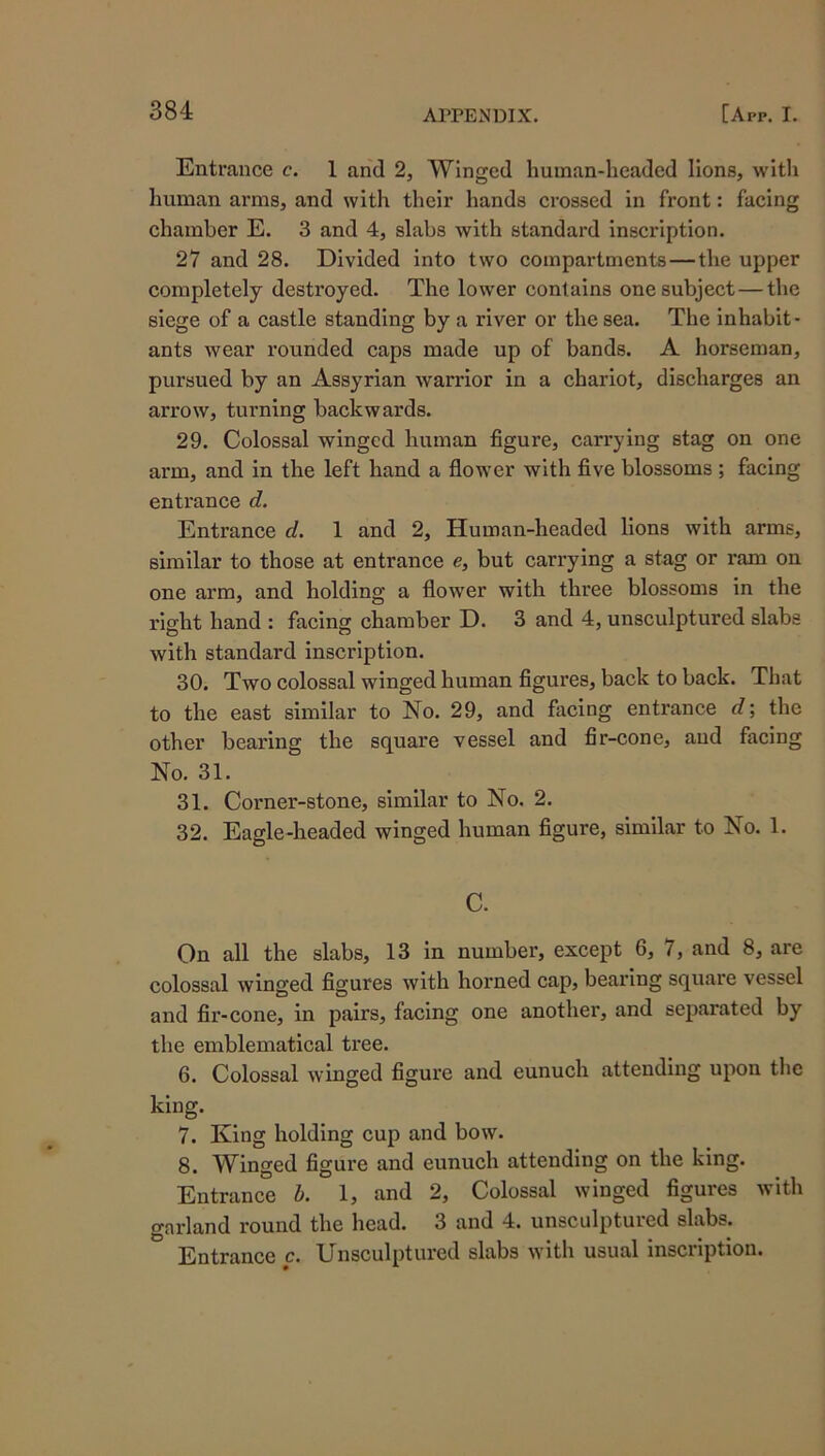 Entrance c. 1 and 2, Winged human-headed lions, witli human arms, and with their hands crossed in front: facing chamber E. 3 and 4, slabs with standard inscription. 27 and 28. Divided into two compartments — the upper eompletely desti’oyed. The lower contains one subject—the siege of a castle standing by a river or the sea. The inhabit- ants wear rounded eaps made up of bands. A horseman, pursued by an Assyrian warrior in a chariot, discharges an arrow, turning backwards. 29. Colossal winged human figure, carrying stag on one arm, and in the left hand a flower with five blossoms ; facing entrance d. Entrance d. 1 and 2, Human-headed lions with arms, similar to those at entranee e, but carrying a stag or ram on one arm, and holding a flower with three blossoms in the right hand : facing chamber D. 3 and 4, unsculptured slabs with standard inscription. 30. Two colossal winged human figures, back to back. That to the east similar to No. 29, and facing entrance d; the other bearing the square vessel and fir-cone, and facing No. 31. 31. Corner-stone, similar to No. 2. 32. Eagle-headed winged human figure, similar to No. 1. C. On all the slabs, 13 in number, except 6, 7, and 8, are colossal winged figures with horned cap, bearing square vessel and fir-eone, in pairs, facing one another, and separated by the emblematical tree. 6. Colossal winged figure and eunuch attending upon the king. 7. King holding cup and bow. 8. Winged figure and eunuch attending on the king. Entrance b. 1, and 2, Colossal winged figures with garland round the head. 3 and 4. unsculptured slabs. Entrance c. Unsculptured slabs with usual inscription.