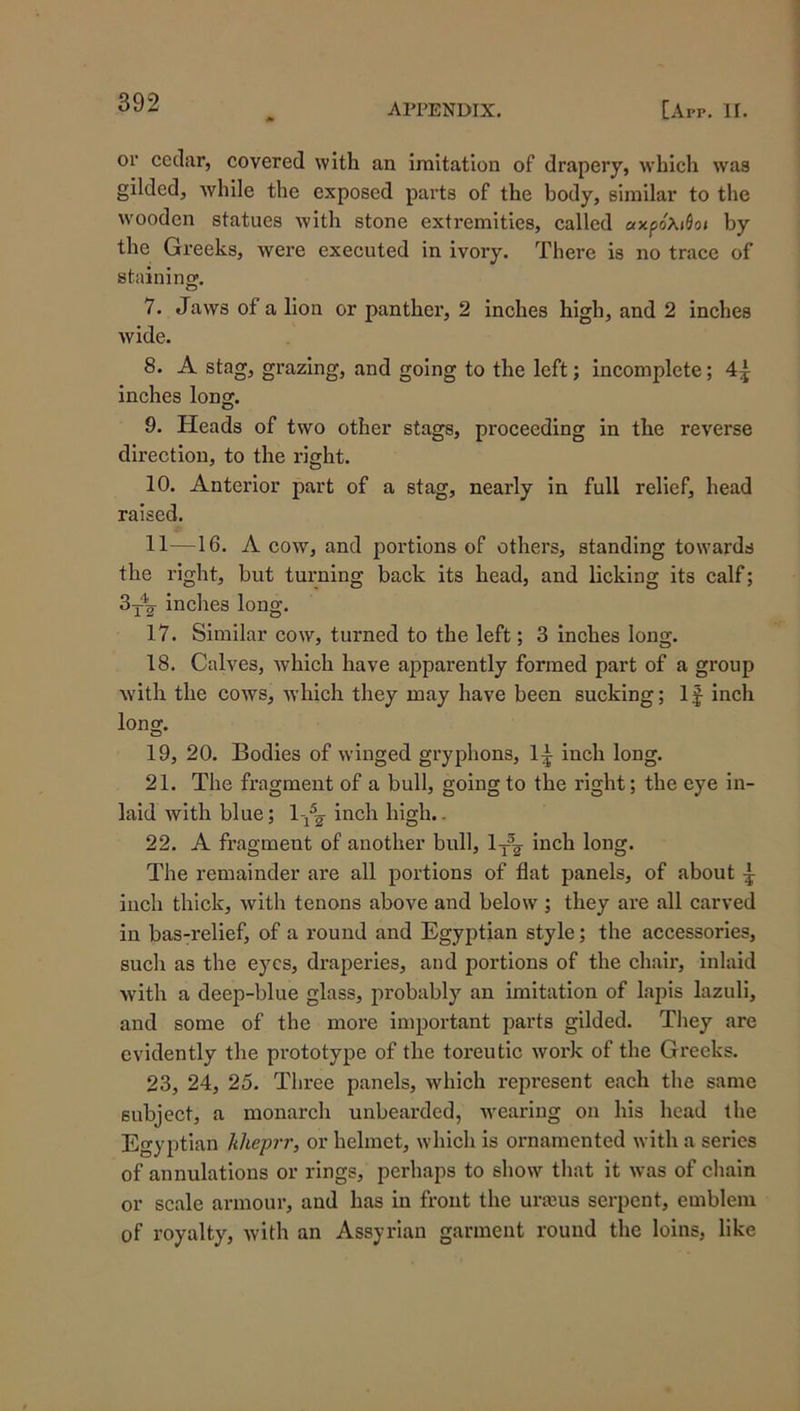 or cedar, covered with an imitation of drapery, which was gilded, Avhile the exposed parts of the body, similar to the wooden statues with stone extremities, called «xpoXiflo» by the Greeks, were executed in ivory. There is no trace of staininw. o 7. Jaws of a lion or panther, 2 inches high, and 2 inches wide. 8. A stag, grazing, and going to the left; incomplete; 4^ inches long. 9. Heads of two other stags, proceeding in the reverse direction, to the right. 10. Anterior part of a stag, nearly in full relief, head raised. 11—16. A cow, and portions of others, standing towards the right, but turning back its head, and licking its calf; inches long. 17. Similar cow, turned to the left; 3 inehes long. 18. Calves, which have apparently formed part of a group with the cows, which they may have been sucking; IJ inch long. 19. 20. Bodies of winged gryphons, 1^ inch long. 21. The fragment of a bull, going to the right; the eye in- laid with blue; l-^A' high.. 22. A fragment of another bull, inch long. The remainder are all portions of flat panels, of about ^ inch thick, with tenons above and below ; they are all carved in bas-relief, of a round and Egyptian style; the accessories, such as the eyes, draperies, and portions of the chair, inlaid with a deep-blue glass, probably an imitation of lapis lazuli, and some of the more important parts gilded. They are evidently the pi'ototype of the toreutie work of the Greeks. 23. 24, 25. Three panels, which represent each the same subject, a monarch unbearded, wearing on his head the Egyptian kheprr, or helmet, which is ornamented with a series of annulations or rings, perhaps to show that it was of chain or scale armour, and has in front the urajus serpent, emblem of royalty, with an Assyrian garment round the loins, like