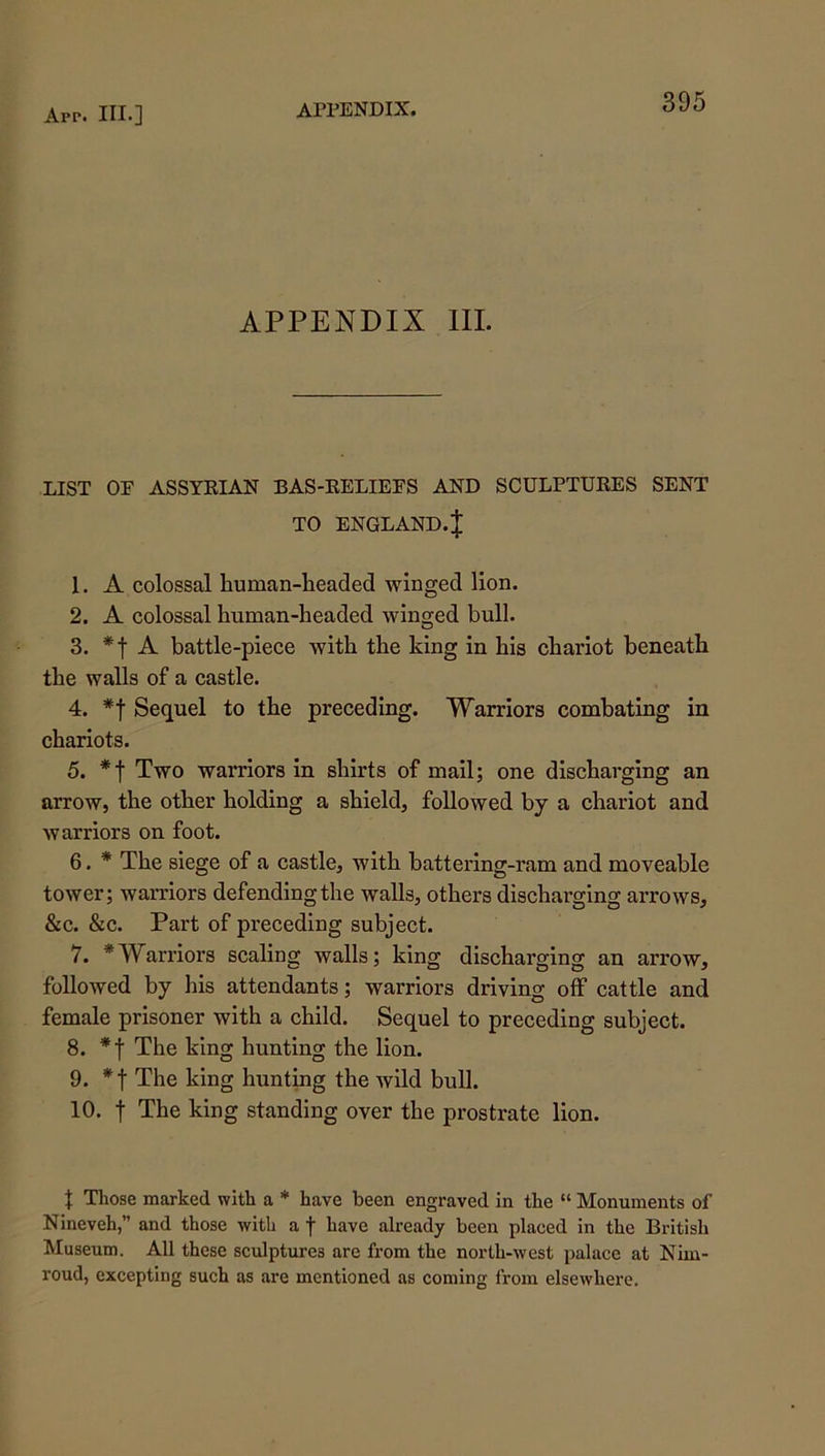 APPENDIX III. LIST OF ASSYEIAN BAS-EELIEFS AND SCULPTUEES SENT TO ENGLAND.J 1. A colossal human-headed winged lion. 2. A colossal human-headed winged bull. 3. A battle-piece with the king in his chariot beneath the walls of a castle. 4. *f Sequel to the preceding. Warriors combating in chariots. 5. Two warriors in shirts of mail; one discharging an arrow, the other holding a shield, followed by a chariot and warriors on foot. 6. * The siege of a castle, with battex’ing-ram and moveable tower; warriors defending the walls, others discharging arrows, &c. &c. Part of preceding subject. 7. * Warriors scaling walls; king discharging an arrow, followed by his attendants; warriors driving off cattle and female prisoner with a ehild. Sequel to preceding subject. 8. *f The king hunting the lion. 9. The king hunting the wild bull. 10. t The king standing over the prostrate lion. J Those marked with a * have been engraved in the “ Monuments of Nineveh,” and those with a f have already been placed in the British Museum. All these sculptures are from the north-west palace at Nim- roud, excepting such as are mentioned as coming from elsewhere.