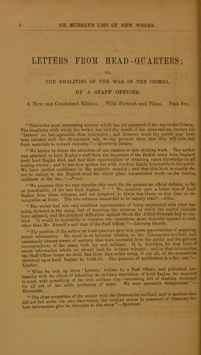 LETTEES EEOM HEAD-QUAETEES; oil, THE REALITIES OF THE WAR IN THE CRIMEA. BY A STAFF OFFICER. A New and Condensed Edition. With Portrait and Plans. Post 8vo. ‘' This is the most interesting account which has yet appeared of the war in the Crimea, The simplicity with which the writer has told the result of his observations, renders his ‘Letters’ no less agreeable than instructive; and however much the public may have been satiated with the oft-repeated tale, we can promise them that they wiU here find fresh materials to reward curiosity.”—Quarterly Review. “We hasten to direct the attention of our readers to this striking work. The author was attached to Lord Raglan’s staff from the departure of the British army from England until Lord Raglan died, and had thus opportunities of obtaining exact knowledge on all leading events ; and he has how spoken out with freedom highly honourable to his spirit. AYe have perfect confidence in the author’s veracity ; and that this book is exactly the one to convey to the English mind the whole plain unvarnished truth on the leading incidents of the war,”—Press. “We presume that we may consider this work for the present an official defence, so far as practicable, of the late Lord Raglan. * * * We certainly gain a better idea of Lord Raglan from these volumes, and are prepared to throw less blame on him than on the incapables at home. The two volumes cannot fail to be eagerly read.”—At/os. “The writer had not only excellent opportunities of being acquainted with what was goin<' forward in the camp, but of knowing the opinions by which the central councils We°a'^itated, and the practical difficulties against which the Allied Generals had to con- tend it would be impossible to conceive two narratives more violently opposed to each other than Mr. RusseU's and that of the Staff Officer.”—Liierary Gazette. “ The position of the author at head-quarters gave him great opportunities of acquiring sound information. He stood in an intimate relation to the Commander-in-Cbief, and necessarily became aware of matters that were concealed from the public and the general correspondents of the camp, both lay and military. It is, therefore, for that kind of secret information which we should look for in these volumes ; and m that luform.ation the Staff-Officer hopes we shaU find facts that refute many, if not all, of the accusations showered upon Lord Raglan in 1854-55, The purpose of pubUcation is a fair one. — Leader. “When we took up these ‘Letters,’ written by a Staff Officer, and published con- fessedly with the object of defending the military reputation of LoiA Raglan we expected to mS with something of the true military ring-something full of sighing co^mpt for all not of the noble profession of arms. We were agreeably disappointed. - Economist. “ The close connection of the author with the Commander-in-Chief, and in matters that did n^t fall under bis own observation, the evident means he posse-ssed of obtaining the best information give its character to the story. —Spectator.