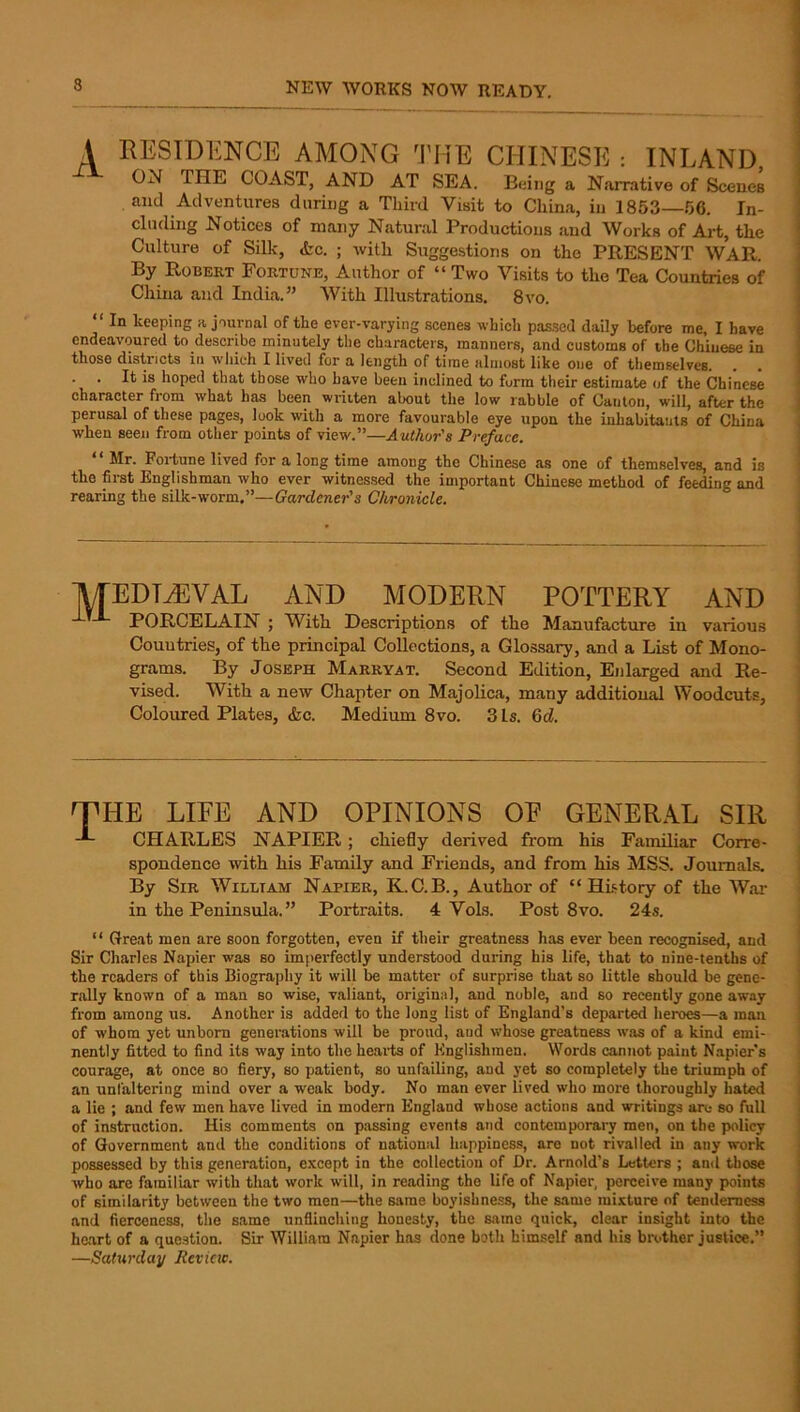 A RESIDENCE AMONG THE CHINESE : INLAND ON THE COAST, AND AT SEA. Being a Narrative of Scenes and Adventures during a Third Visit to China, in 1853—66. In- cluding Notices of many Natural Productions and Works of Art, the Culture of Silk, <fec. ; with Suggestions on the PRESENT WAR. j By Robert Fortune, Author of “ Two Visits to the Tea Countries of China and India.” With Illu.strations. 8vo. i “ In keeping a journal of the ever-varying scenes which passed daily before me, I have j endeavoured to describe minutely the characters, manners, and customs of the Chinese in > those districts in which I lived for a length of time almost like one of themselves. . . 1 . . It is hoped that those who have been inclined to form their estimate of the Chinese 1 character from what has been written about the low rabble of Canton, will, after the | perusal of these pages, look with a more favourable eye upon the inhabitants of China i when seen from other points of view.”—AzeiAor’s Preface. “ Mr. Fortune lived for a long time among the Chinese as one of themselves, and is the first Englishman who ever witnessed the important Chinese method of feeding and rearing the silk-worm,”—Gardener's Chronicle. ■MEDIEVAL AND MODERN POTTERY AND PORCELAIN ; With. Descriptions of the Manufacture in various Countries, of the principal Collections, a Glossary, and a List of Mono- grams. By Joseph Marryat. Second Edition, Ejilarged and Re- vised. With a new Chapter on Majolica, many additional Woodcuts, Coloiued Plates, &c. Medium 8vo. 3 Is. 6d. THE LIFE AND OPINIONS OP GENERAL SIR -E CHARLES NAPIER; chiefly derived from his Familiar Corre- spondence with his Family and Friends, and from his MSS. Journals. By Sir William Napier, K.C.B., Author of “History of the Wai- in the Peninsula. ” Portraits. 4 Vols. Post 8vo. 24s. “ Great men are soon forgotten, even if their greatness has ever been recognised, and ' Sir Charles Napier was so imperfectly understood during his life, that to nine-tenths of ' the readers of this Biography it will be matter of surprise that so little should be gene- i rally known of a man so wise, valiant, original, and noble, and so recently gone away I from among us. Another is added to the long list of England’s departed heroes—a man ! of whom yet unborn generations will be proud, and whose greatness was of a kind emi- nently fitted to find its way into the heai-ts of Englishmen. Words cannot paint Napier s courage, at once so fiery, so patient, so unfailing, and yet so completely the triumph of an unfaltering mind over a weak body. No man ever lived who more thoroughly hated i a lie ; and few men have lived in modern England whose actions and writings are so full i of instruction. His comments on passing events and contemporary men, on the policy | of Government and the conditions of national happiness, are not rivalled in any work i possessed by this generation, except in the collection of Dr. Arnold’s Letters ; and those who are familiar with that work will, in reading the life of Napier, perceive many points of similarity between the two men—the same boyishness, the same mixture of tenderness and fierceness, the same unflinching honesty, the same quick, clear insight into the heart of a question. Sir William Napier has done both himself and his brother justice.” —Saturday Revicic.