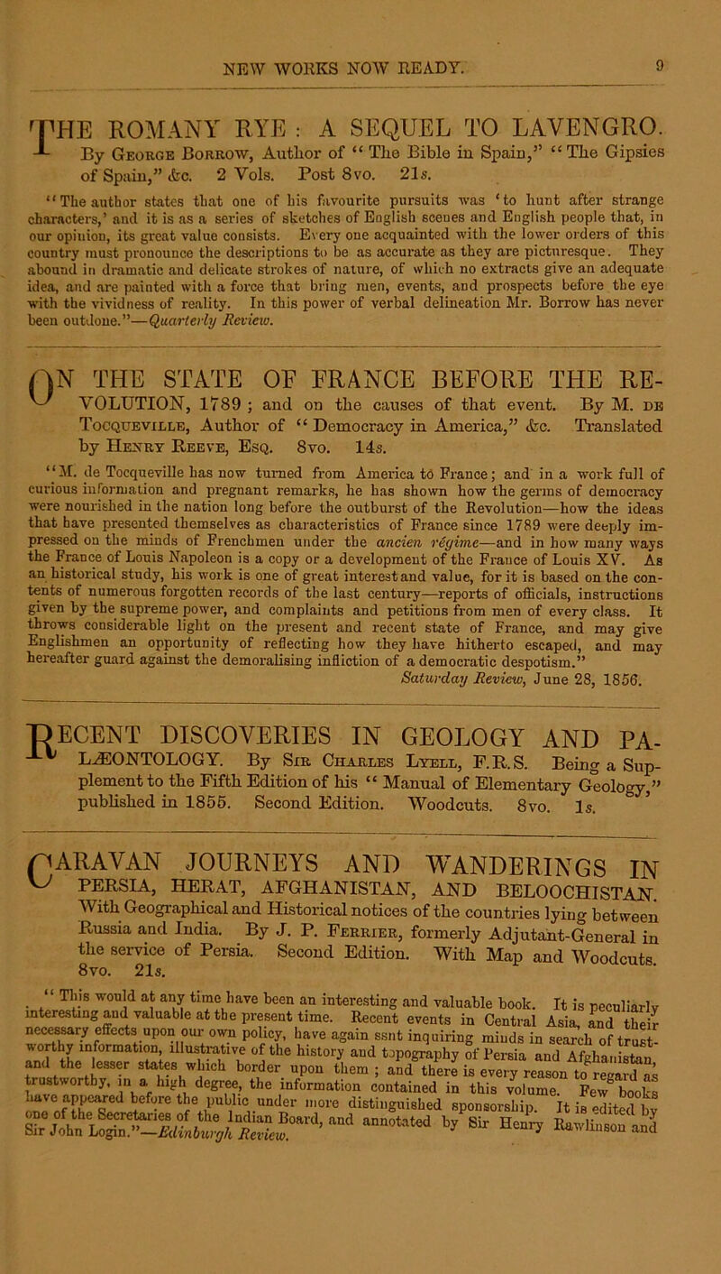 of Spain,” ikc. 2 Vols. Post 8vo. 21s. “The author states that one of his favourite pursuits was ‘to hunt after strange characters,’ and it is as a series of sketches of English scenes and English people that, in our opinion, its great value consists. Every one acquainted with the lower orders of this country must pronounce the descriptions to be as accurate as they are picturesque. They abound in dramatic and delicate strokes of nature, of which no extracts give an adequate idea, and are painted with a force that bring men, events, and prospects before the eye with the vividness of reality. In this power of verbal delineation Mr. Borrow has never been outdone.”—Quarterly Review. THE STATE OE FRANCE BEFORE THE Re- volution, 1789 ; and on the causes of that event. By M. db Tocqueville, Author of “ Denaocracy in America,” &c. TVanslated by HEyRT Reeve, Esq. 8vo. 14s. “M. de Tocqueville has now turned from America tO France; and in a work full of curious information and pregnant remarks, he has shown how the germs of democracy were nourished in the nation long before the outburst of the Revolution—how the ideas that have presented themselves as characteristics of Prance since 1789 were deeply im- pressed on the minds of Frenchmen under the ancien regime—and in how many ways the France of Louis Napoleon is a copy or a development of the France of Louis XV. As an historical study, his work is one of great interest and value, for it is based on the con- tents of numerous forgotten records of the last century—reports of officials, instructions given by the supreme power, and complaints and petitions from men of every class. It throws considerable light on the present and recent state of France, and may give Englishmen an opportunity of reflecting how they have hitherto escaped, and may hereafter guard against the demoralising infliction of a democratic despotism.” Saturday Review, June 28, 1856. T)ecent discoveries in geology and PA- L^ONTOLOGY. By Sir Charles Lyell, F.R.S. Being a Sup- plement to tbe Fifth Edition of his “ Manual of Elementary Geology,” pubhshed in 1856. Second Edition. Woodcuts. 8vo. Is. pARAVAN JOURNEYS AND WANDERINGS IN ^ PERSIA, HERAT, AFGHANISTAN, AND BELOOCHISTAN. With Geographical and Historical notices of the countries lying between Russia and India. By J. P. Perrier, formerly Adjutant-General in the service of Persia. Second Edition. With Map and Woodcuts 8vo. 21s. This would at any tune have been an interesting and valuable book. It is peculiarlv mtere.stmgaud valuable at tbe present time. Recent events in Central Asia, Ld tSr nei^sary effects upon our own policy, have again ssnt inquiring miuds in search of trust- topography of Persia and Afghanisten and the ffisser sUtes which border upon them; and there is every reason m regard as trustworthy, m a high degree, the information contained in this volume. Few^ books the public under more distinguished sponsorship. It is edited by