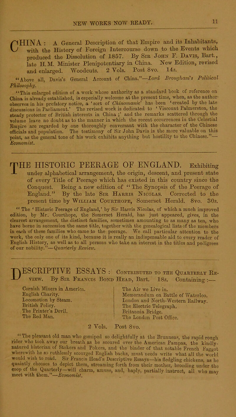 CPIINA : A General Description of that Empire and its Inhabitants, with the History of Foreign Intercom-se down to the Events which produced the Dissolution of 1857. By Sir John F. Davis, Bart., late H.M. Minister Plenipotentiary in China. New Edition, revised and enlarged. Woodcuts. 2 Vols. Post 8vo. 14s. “Above all, Davis’s General Account of China.”—Aord Brougham's Polilical Philosophy. **This enlarged edition of a work wlxose authority as a standard book of reference on. China is already established, is especially welcome at the present time, when, as the author- observes in his prefatory notice, a ' sort of OhiThomautc has been * created by the late discussions in Parliament.’ The revised work is dedicated to ‘ Viscount Palmerston, the steady pi'otector of British interests in China and the remarks scattered through the volume leave no doubt as to the manner in which the recent occurrences in the Celestial Empire are regarded by one thoroughly conversant with the character of the Chinese officials and population. The testimony of Sir John Davis is the more valuable on this point, as the general tone of his work exhibits anything but hostility to the Chinese.”— Economist, rrHE HISTORIC PEERAGE OE ENGLAND. Exhibiting J- under alphabetical arrangement, the origin, descent, and present state of every Title of Peerage which has existed in this country since the Conquest. Being a new edition of “ The Synopsis of the Peerage of England.” By the late Sir Harris Nicolas. CoiTected to the present time by William Cotjrthope, Somerset Herald. 8vo. 30s. “ The ‘ Historic Peerage of England,’ by Sir Harris Nicolas, of which a much improved edition, by Mr. Courthope, the Somerset Herald, has just appeared, gives, in the clearest arrangement, the distinct families, sometimes amounting to as many as ten, who have borne in succession the same title, together with the genealogical lists of the members in each of these families who came to the peerage. We call particular attention to the work, the only one of its kind, because it is really an indispensable aid to every reader of English History, as well as to all persons who take an interest in the titles and pedigrees of our nobility.”—Quarterly Review, Descriptive essays : contributed to the quarterly he- viEW. By Sir Francis Bond Head, Bart, 18s, Containing :— Cornish Miners in America. English Charity. Locomotion by Steam. British Policy. The Printer's Devil. The Red Man. The Air we Live in. Memorandum on Battle of Waterloo. London and North-Western Railway. The Electric Telegraph. Britannia Bridge. The London Post Office. 2 Vols. Post 8VO. _ “ The pleasant old man who gossiped so delightfully at the Brunnens, the rapid rough rider who took away our breath as he scoured over the American Pampas, the kindly- natured historian of Stokers and Pokei'S, and the binder of that notable French Faggot wherewith he so ruthlessly scourged English backs, must needs write what all the world would wish to read. Sir Francis Head’s Descriptive Essays—his fledgling chickens, as he quaintly chooses to depict them, streaming forth from their mother, brooding under the coop of the Quarterly—will chann, amuse, and, haplv, partially instruct, all who may meet with them.”—Economist, _
