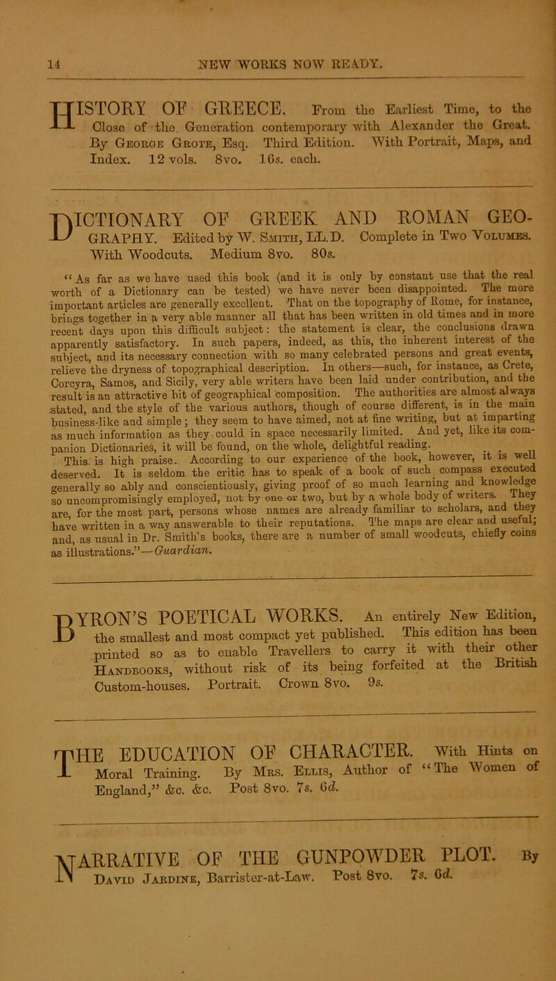 History op Greece. From the Earnest Time, to the Close of the Generation, contemporary “with Alexander the Great. By Georoe Gkote, Esq. Third Edition. With Portrait, Maps, and Index. 12 vols. 8vo. 16s. each. Dictionary oe greek and roman geo- graphy. Edited by W. Smith, LL.D. Complete in Two Volumes. With Woodcuts. Medium 8vo. 80s. “ As far as we have used this book (and it is only by constant use that the real worth of a Dictionary can be tested) we have never been disappointed. The more important articles are generally excellent. That on the topography of Rome, for instance, brings together in a very able manner all that has been written in old times and in more recent days upon this difficult subject: the statement is clear, the conclusions drawn apparently satisfactory. In such papers, indeed, as this, the inherent interest of the subject, and its necessary connection with so many celebrated persons and great events, relieve the dryness of topographical description. In others—such, for instant, as Crete, Corcyra, Samos, and Sicily, very able writers have been laid under contribution, and the result is an attractive bit of geographical composition. The authorities are almost alwap .stated, and the style of the various authors, though of course different, is in the main business-like and simple; they seem to have aimed, not at fine writing, but at imparting as much information as they could in space necessarily limited. _ And yet, like its com- panion Dictionaries, it will be found, on the whole, delightful reading. _ _ This is high praise. According to our experience of the book, however, it is well deserved. It is seldom the critic has to speak of a book of such_ compass execu^ generally so ably and conscientiously, giving proof of so much learning and knowledge so uncompromisingly employed, not by one oi- two, but by a whole body of writera they are for the most part, persons whose names are already familiar to scholars, and they have written in a way answerable to their reputations. The maps are clear and useful; and, as usual in Dr. Smith's books, there are a number of small woodcuts, chiefly corns as illustrations.”— BYRON’S POETICAL WORKS. An entirely New Edition, the smallest and most compact yet published. This edition has been printed so as to enable Travellera to carry it with their other Handbooks, without risk of its being forfeited at the British Custom-houses. Portrait. Crown 8vo. 9s. npHE EDUCATION OE CHARACTER, with Hints on J- Moral Training. By Mrs. Ellis, Author of “The Women of England,” &c. <fcc. Post 8vo. 7s. 6d. ATARRATIVE oe THE GUNPOWDER PLOT. By David Jardine, Barrister-at-Law. Post 8vo. 7s. Cd.