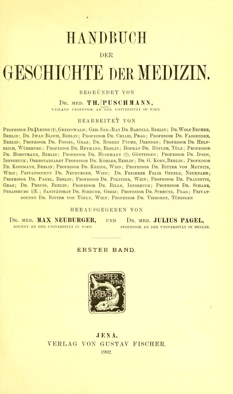 HANDBUCH DER GESCHICHTE DER MEDIZIN. BEGRÜNDET VON . Du. med. TH.'jPUSCHMANN, WEILAND PROFESSOR AN DER UNIVERSITÄT IN WIEN- BEARBEITET VON Professor I) kJ Arndt (f), Greifswald ; Geh. San.-Rat Dr. Bartels, Berlin; De. Wolf Becher, Berlin; Dr. Iwan Bloch, Berlin; Professor Dr. Chxari, Prag; Professor Dr. Fasbender, Berlin ; Professor Dr. Fossel, Graz ; Dr. Robert Fuchs, Dresden ; Professor Dr. Helf- reich, Würzburg; Professor De. Heymann, Berlin; Hofrat Dr. Höfler, Tölz; Professor Dr. Horstmann, Berlin; Professor De. Husemann (f), Göttingen; Professor Dr. Ibsen, Innsbruck ; Oberstabsarzt Professor De. Köhler, Berlin ; Dr. G. Korn, Berlin ; Professor De. Kossmann, Berlin ; Professor De. Kreidl, Wien ; Professor Dr. Bitter von Metnitz, Wien; Privatdocent Dr. Neuburger, Wien; Dr. Freiherr Felix Oefele, Neuenahr; Professor Dr. Pagel, Berlin; Professor Dr. Politzer, Wien; Professor Dr. Prausnitz, Graz; Dr. Preuss, Berlin; Professor Dr. Bille, Innsbruck; Professor De. Schaer, Strassburg i/E.; Sanitätsrat Dr. Scheube, Greiz; Professor Dr. Schrutz, Prag; Privat- docent Dr. Bitter von Töply, Wien; Professor Dr. Vierordt, Tübingen HEEAUSGEGEBEN VON De. med. MAX NEUBURGER, und De, med. JULIUS PAGEL, DOCENT AN DER UNIVERSITÄT IN WIEN PROFESSOR AN DER UNIVERSITÄT IN BERLIN. ERSTER BAND. I 4 E N A. VERLAG VON GUSTAV FISCHER. 1902.