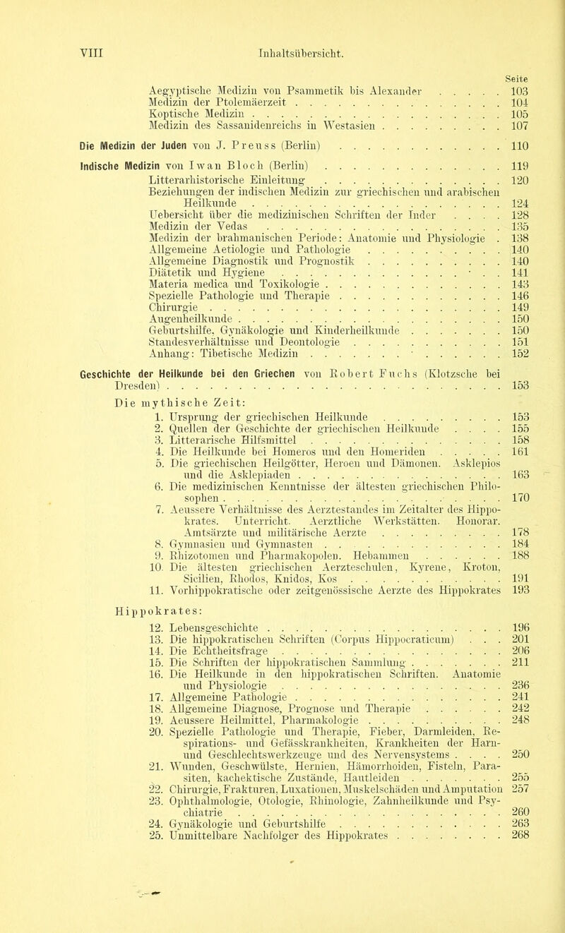 Seite Aegyptische Medizin von Psammetik bis Alexander 103 Medizin der Ptolemäerzeit 104 Koptische Medizin 105 Medizin des Sassanidenreichs in Westasien 107 Die Medizin der Juden von J. Preuss (Berlin) 110 Indische Medizin von Iwan Bloch (Berlin) . . . 119 Litterarhistorische Einleitung 120 Beziehungen der indischen Medizin zur griechischen und arabischen Heilkunde 124 Uebersicht über die medizinischen Schriften der Inder .... 128 Medizin der Vedas 135 Medizin der brakmanischen Periode: Anatomie und Physiologie . 138 Allgemeine Aetiologie und Pathologie . . 140 Allgemeine Diagnostik und Prognostik 140 Diätetik und Hygiene • . . 141 Materia medica und Toxikologie 143 Spezielle Pathologie und Therapie 146 Chirurgie 149 Augenheilkunde 150 Geburtshilfe, Gynäkologie und Kinderheilkunde 150 Standesverhältnisse und Deontologie 151 Anhang: Tibetische Medizin ■ 152 Geschichte der Heilkunde bei den Griechen von Robert Fuchs (Klotzsche bei Dresden) 153 Die mythische Zeit: 1. Ursprung der griechischen Heilkunde 153 2. Quellen der Geschichte der griechischen Heilkunde .... 155 3. Litterarische Hilfsmittel 158 4. Die Heilkunde bei Homeros und den Homeriden 161 5. Die griechischen Heilgötter, Heroen und Dämonen. Asklepios und die Asklepiaden 163 6. Die medizinischen Kenntnisse der ältesten griechischen Philo- sophen 170 7. Aeussere Verhältnisse des Aerztestandes im Zeitalter des Hippo- krates. Unterricht. Aerztlicke Werkstätten. Honorar. Amtsärzte und militärische Aerzte 178 8. Gymnasien und Gymnasten . . 184 9. Rhizotomen und Pharmakopolen. Hebammen 188 10. Die ältesten griechischen Aerzteschulen, Kyrene, Kroton, Sicilien, Rhodos, Knidos, Kos 191 11. Vorhippokratische oder zeitgenössische Aerzte des Hippokrates 193 Hippokrates: 12. Lebensgeschichte 196 13. Die hippokratischen Schriften (Corpus Hippocraticum) . . . 201 14. Die Echtheitsfrage 206 15. Die Schriften der hippokratischen Sammlung 211 16. Die Heilkunde in den hippokratischen Schriften. Anatomie und Physiologie 236 17. Allgemeine Pathologie 241 18. Allgemeine Diagnose, Prognose und Therapie 242 19. Aeussere Heilmittel, Pharmakologie 248 20. Spezielle Pathologie und Therapie, Fieber, Darmleiden, Re- spirations- und Gefässkrankheiten, Krankheiten der Harn- und Geschlechtswerkzeuge und des Nervensystems .... 250 21. Wunden, Geschwülste, Hernien, Hämorrhoiden, Fisteln, Para- siten, kachektische Zustände, Hautleiden 255 22. Chirurgie, Frakturen, Luxationen, Muskelschäden und Amputation 257 23. Ophthalmologie, Otologie, Rhinologie, Zahnheilkunde und Psy- chiatrie 260 24. Gynäkologie und Geburtshilfe 263 25. Unmittelbare Nachfolger des Hippokrates 268