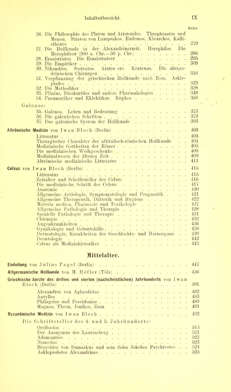 Seite 26. Die Philosophie des Platon und Aristoteles. Theophrastos und Menon. Straton von Lampsakos. Eudemos, Klearchos, Kalli- sthenes 279 27. Die Heilkunde in der Alexandrinerzeit. Herophilos. Die Herophileer (300 a. Chr.—50 p. Chr.) 286 28. Erasistratos. Die Erasistrateer 295 29. Die Empiriker 309 30. Nikandros. Sostratos. Aratos etc. Krateuas. Die alexan- drinischen Chirurgen 316 31. Verpflanzung der griechischen Heilkunde nach Rom. Askle- piades 323 32. Die Methodiker 328 33. Plinius, Dioskurides und andere Pharmakologen 348 34. Pneumatiker und Eklektiker. Ruphos 358 Galenos: 35. Galenos. Leben und Bedeutung 373 36. Die galenischen Schriften 379 37. Das galenische System der Heilkunde 393 Altrömische Medizin von Iwan Bloch (Berlin) 403 Litteratur 403 Theurgischer Charakter der altitalisch-römischen Heilkunde . . 404 Medizinische Gottheiten der Römer 405 Die medizinischen Weihgeschenke 408 Medizinalwesen der älteren Zeit 409 Altrömische medizinische Litteratur 411 Celsus von Iwan Bloch (Berlin) 415 Litteratur 415 Zeitalter und Schriftsteller des Celsus 416 Die medizinische Schrift des Celsus 417 Anatomie 420 Allgemeine Aetiologie, Symptomatologie und Prognostik ... 421 Allgemeine Therapeutik, Diätetik und Hygiene 422 Materia medica, Pharmacie und Toxikologie 427 Allgemeine Pathologie und Therapie 428 Spezielle Pathologie und Therapie 431 Chirurgie 432 Augenkrankheiten 436 Gynäkologie und Geburtshilfe 438 Dermatologie, Krankheiten der Geschlechts- und Harnorgane . . 439 Deontologie 442 Celsus als Medizinhistoriker 443 Mittelalter. Einleitung von Julius Pagel (Berlin) 447 Altgermanische Heilkunde von M. Höfler (Tölz) 456 Griechische Aerzte des dritten und vierten (nachchristlichen) Jahrhunderts von Iwan Bloch (Berlin) 481 Alexandros von Aphrodisias 482 Antyllos 483 Philagrios und Poseidonios 489 Magnos, Theon, Jonikos, Zeon 491 Byzantinische Medizin von Iwan Bloch 492 Die Schriftsteller des 4. und 5. Jahrhunderts: Oreibasios 513 Der Anonymus des Lauremberg 521 Adamantios 522 Neinesios 523 Hesychios von Damaskus und sein Sohn Jokobos Psychrestos . . 524 Asklepiodotos Alexandrinos 525