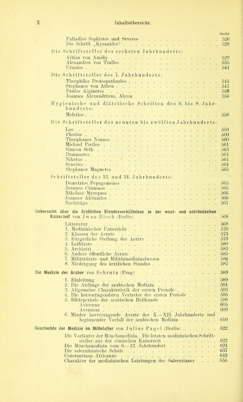 Seite Pallaclios Sophistes und Severos 526 Die Schrift „Kyranides“ 528 Die Schriftsteller des sechsten Jahrhunderts: Aetios von Amida 529 Alexandros von Tralles 535 Uranios 544 Die Schriftsteller des 7. Jahrhunderts: Theophilos Protospatharios 545 Stephanos von Athen 547 Paulos Aiglnetes 548 Joannes Alexandrinus, Ahron 556 Hygienische und diätetische Schriften des 6. bis 8. Jahr- hunderts: Meletios 558 Die Schriftsteller des neunten bis zwölftenJahrliunderts: Leo - . . . 559 Photios 560 Theophanes Nonnos 560 Michael Psellos 561 Simeon Seth 563 Damnastes 564 Niketas 564 Synesios 564 Stephanos Magnetes 565 Schriftsteller des 13. und 14. Jahrhunderts: Demetrios Pepagomenos 565 Joannes Chumnos 565 Nikolaos Myrepsos 566 Joannes Aktuarios 566 Nachträge 567 Uebersicht über die ärztlichen Standesverhältnisse in der west- und oströmischen Kaiserzeit von Iwan Bloch (Berlin) 568 Litteratur 568 1. Medizinischer Unterricht 570 2. Klassen der Aerzte 573 3. Bürgerliche Stellung der Aerzte 579 4. Leibärzte 580 5. Archiatri 583 6. Andere öffentliche Aerzte 585 7. Militärärzte und Militärmedizinalwesen 586 8. Niedergang des ärztlichen Standes 587 Die Medizin der Araber von Schrutz (Prag) 589 1. Einleitung 589 2. Die Anfänge der arabischen Medizin 591 3. Allgemeine Charakteristik der ersten Periode . 593 4. Die hervorragendsten Vertreter der ersten Periode 595 5. Blüteperiode der arabischen Heilkunde 598 Avicenna 605 Avenzoar 609 6. Minder hervorragende Aerzte des X.—XII. Jahrhunderts und beginnender Verfall der arabischen Medizin 610 Geschichte der Medizin im Mittelalter von Julius Pagel (Berlin) 622 Die Vorläufer der Mönchsmedizin. Die letzten medizinischen Schrift- steller aus der römischen Kaiserzeit 622 Die Mönchsmedizin vom 6.—12. Jahrhundert 624 Die salernitanische Schule 637 Constantinus Africanus 643 Charakter der medizinischen Leistungen der Salernitaner . . . 655