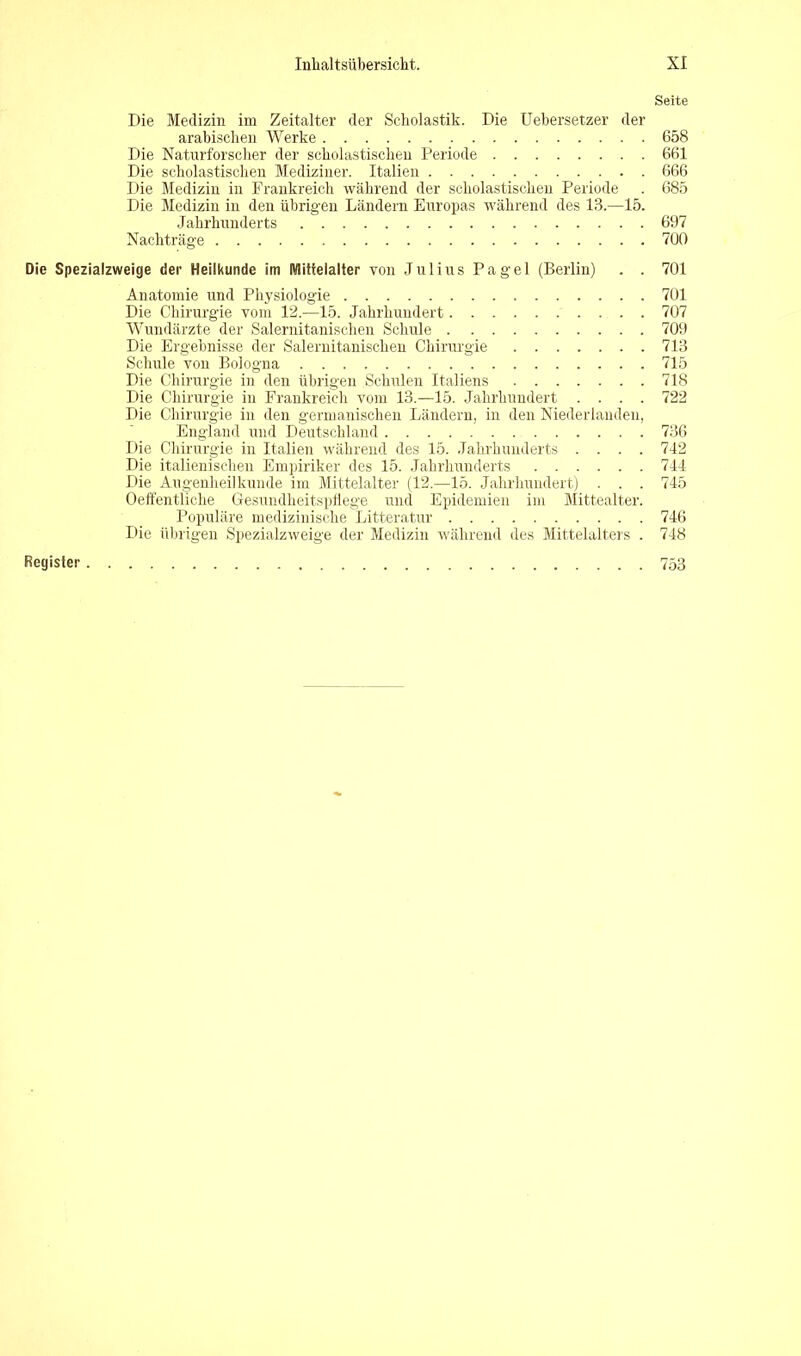 Seite Die Medizin im Zeitalter der Scholastik. Die Uebersetzer der arabischen Werke 658 Die Naturforscher der scholastischen Periode 661 Die scholastischen Mediziner. Italien 666 Die Medizin in Frankreich während der scholastischen Periode . 685 Die Medizin in den übrigen Ländern Europas während des 13.—15. Jahrhunderts 697 Nachträge 700 Die Spezialzweige der Heilkunde im Mittelalter von Julius Pagel (Berlin) . . 701 Anatomie und Physiologie 701 Die Chirurgie vom 12.—15. Jahrhundert 707 Wundärzte der Salernitanischen Schule 709 Die Ergebnisse der Salernitanischen Chirurgie 713 Schule von Bologna 715 Die Chirurgie in den übrigen Schulen Italiens 718 Die Chirurgie in Frankreich vom 13.—15. Jahrhundert .... 722 Die Chirurgie in den germanischen Ländern, in den Niederlanden, England und Deutschland 736 Die Chirurgie in Italien während des 15. Jahrhunderts .... 742 Die italienischen Empiriker des 15. Jahrhunderts 744 Die Augenheilkunde im Mittelalter (12.—15. Jahrhundert) . . . 745 Oeffentliche Gesundheitspflege und Epidemien im Mittealter. Populäre medizinische Litteratur 746 Die übrigen Spezialzweige der Medizin während des Mittelalters . 748 Register 753