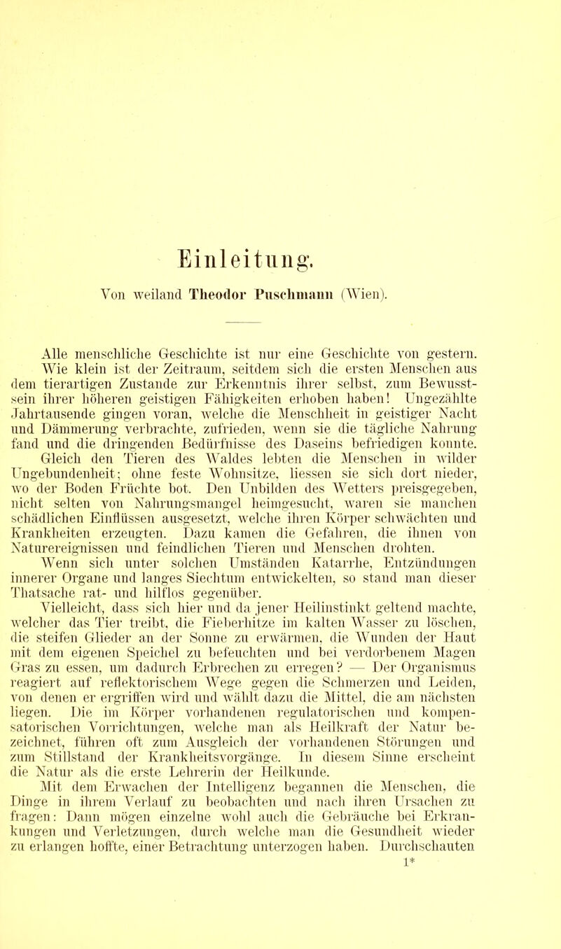 Einleitung. Von weiland Theodor Puschmann (Wien). Alle menschliche Geschichte ist nur eine Geschichte von gestern. Wie klein ist der Zeitraum, seitdem sich die ersten Menschen aus dem tierartigen Zustande zur Erkenntnis ihrer selbst, zum Bewusst- sein ihrer höheren geistigen Fähigkeiten erhoben haben! Ungezählte Jahrtausende gingen voran, welche die Menschheit in geistiger Nacht nud Dämmerung verbrachte, zufrieden, wenn sie die tägliche Nahrung fand und die dringenden Bedürfnisse des Daseins befriedigen konnte. Gleich den Tieren des Waldes lebten die Menschen in wilder Ungebundenheit; ohne feste Wohnsitze, Hessen sie sich dort nieder, wo der Boden Früchte bot. Den Unbilden des Wetters preisgegeben, nicht selten von Nahrungsmangel heimgesucht, waren sie manchen schädlichen Einflüssen ausgesetzt, welche ihren Körper schwächten und Krankheiten erzeugten. Dazu kamen die Gefahren, die ihnen von Naturereignissen und feindlichen Tieren und Menschen drohten. Wenn sich unter solchen Umständen Katarrhe, Entzündungen innerer Organe und langes Siechtum entwickelten, so stand man dieser Thatsache rat- und hilflos gegenüber. Vielleicht, dass sich hier und da jener Heilinstinkt geltend machte, welcher das Tier treibt, die Fieberhitze im kalten Wasser zu löschen, die steifen Glieder an der Sonne zu erwärmen, die Wunden der Haut mit dem eigenen Speichel zu befeuchten und bei verdorbenem Magen Gras zu essen, um dadurch Erbrechen zu erregen ? — Der Organismus reagiert auf reflektorischem Wege gegen die Schmerzen und Leiden, von denen er ergriffen wird und wählt dazu die Mittel, die am nächsten liegen. Die im Körper vorhandenen regulatorischen und kompen- satorischen Vorrichtungen, welche man als Heilkraft der Natur be- zeichnet, führen oft zum Ausgleich der vorhandenen Störungen und zum Stillstand der KranklieitsVorgänge. In diesem Sinne erscheint die Natur als die erste Lehrerin der Heilkunde. Mit dem Erwachen der Intelligenz begannen die Menschen, die Dinge in ihrem Verlauf zu beobachten und nach ihren Ursachen zu fragen: Dann mögen einzelne wohl auch die Gebräuche bei Erkran- kungen und Verletzungen, durch welche man die Gesundheit wieder zu erlangen hoffte, einer Betrachtung unterzogen haben. Durchschauten 1*