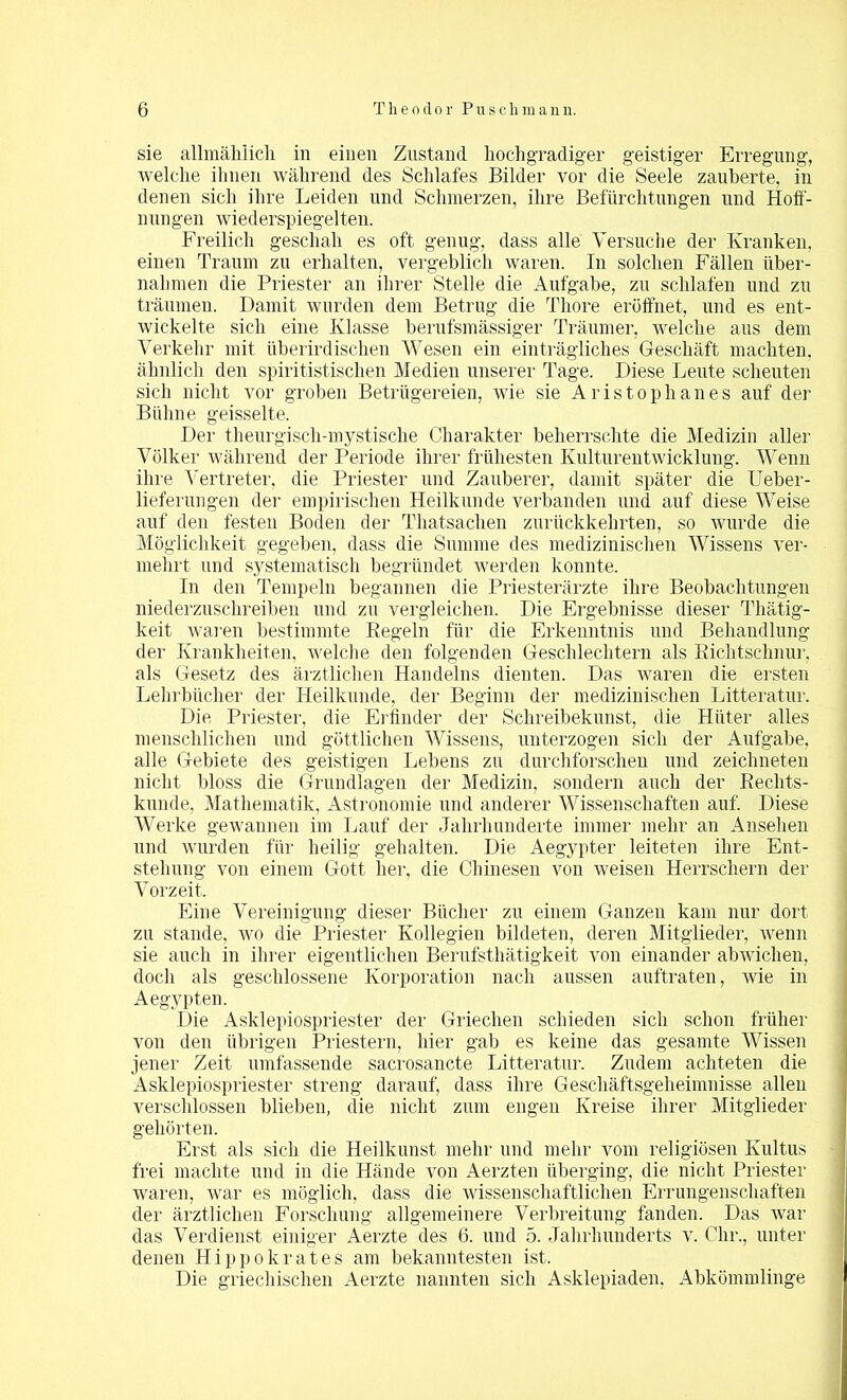 sie allmählich in einen Zustand hochgradiger geistiger Erregung, welche ihnen während des Schlafes Bilder vor die Seele zauberte, in denen sich ihre Leiden und Schmerzen, ihre Befürchtungen und Hoff- nungen wiederspiegelten. Freilich geschah es oft genug, dass alle Versuche der Kranken, einen Traum zu erhalten, vergeblich waren. In solchen Fällen über- nahmen die Priester an ihrer Stelle die Aufgabe, zu schlafen und zu träumen. Damit wurden dem Betrug die Tliore eröffnet, und es ent- wickelte sich eine Klasse berufsmässiger Träumer, welche aus dem Verkehr mit überirdischen Wesen ein einträgliches Geschäft machten, ähnlich den spiritistischen Medien unserer Tage. Diese Leute scheuten sich nicht vor groben Betrügereien, wie sie Aristophanes auf der Bühne geisselte. Der theurgisch-mystische Charakter beherrschte die Medizin aller Völker während der Periode ihrer frühesten Kulturentwicklung. Wenn ihre Vertreter, die Priester und Zauberer, damit später die Ueber- lieferungen der empirischen Heilkunde verbanden und auf diese Weise auf den festen Boden der Thatsachen zurückkehrten, so wurde die Möglichkeit gegeben, dass die Summe des medizinischen Wissens ver- mehrt und systematisch begründet werden konnte. In den Tempeln begannen die Priesterärzte ihre Beobachtungen niederzuschreiben und zu vergleichen. Die Ergebnisse dieser Thätig- keit waren bestimmte Regeln für die Erkenntnis und Behandlung der Krankheiten, welche den folgenden Geschlechtern als Richtschnur, als Gesetz des ärztlichen Handelns dienten. Das waren die ersten Lehrbücher der Heilkunde, der Beginn der medizinischen Litteratur. Die Priester, die Erfinder der Schreibekunst, die Hüter alles menschlichen und göttlichen Wissens, unterzogen sich der Aufgabe, alle Gebiete des geistigen Lebens zu durchforschen und zeichneten nicht bloss die Grundlagen der Medizin, sondern auch der Rechts- kunde, Mathematik, Astronomie und anderer Wissenschaften auf. Diese Werke gewannen im Lauf der Jahrhunderte immer mehr an Ansehen und wurden für heilig gehalten. Die Aegypter leiteten ihre Ent- stehung von einem Gott her, die Chinesen von weisen Herrschern der Vorzeit. Eine Vereinigung dieser Bücher zu einem Ganzen kam nur dort zu stände, wo die Priester Kollegien bildeten, deren Mitglieder, wenn sie auch in ihrer eigentlichen Berufsthätigkeit von einander abwichen, doch als geschlossene Korporation nach aussen auftraten, wie in Aegypten. Die Asklepiospriester der Griechen schieden sich schon früher von den übrigen Priestern, hier gab es keine das gesamte Wissen jener Zeit umfassende sacrosancte Litteratur. Zudem achteten die Asklepiospriester streng darauf, dass ihre Geschäftsgeheimnisse allen verschlossen blieben, die nicht zum engen Kreise ihrer Mitglieder gehörten. Erst als sich die Heilkunst mehr und mehr vom religiösen Kultus frei machte und in die Hände von Aerzten überging, die nicht Priester waren, war es möglich, dass die wissenschaftlichen Errungenschaften der ärztlichen Forschung allgemeinere Verbreitung fanden. Das war das Verdienst einiger Aerzte des 6. und 5. Jahrhunderts v. Ohr., unter denen Hippokrates am bekanntesten ist. Die griechischen Aerzte nannten sich Asklepiaden, Abkömmlinge