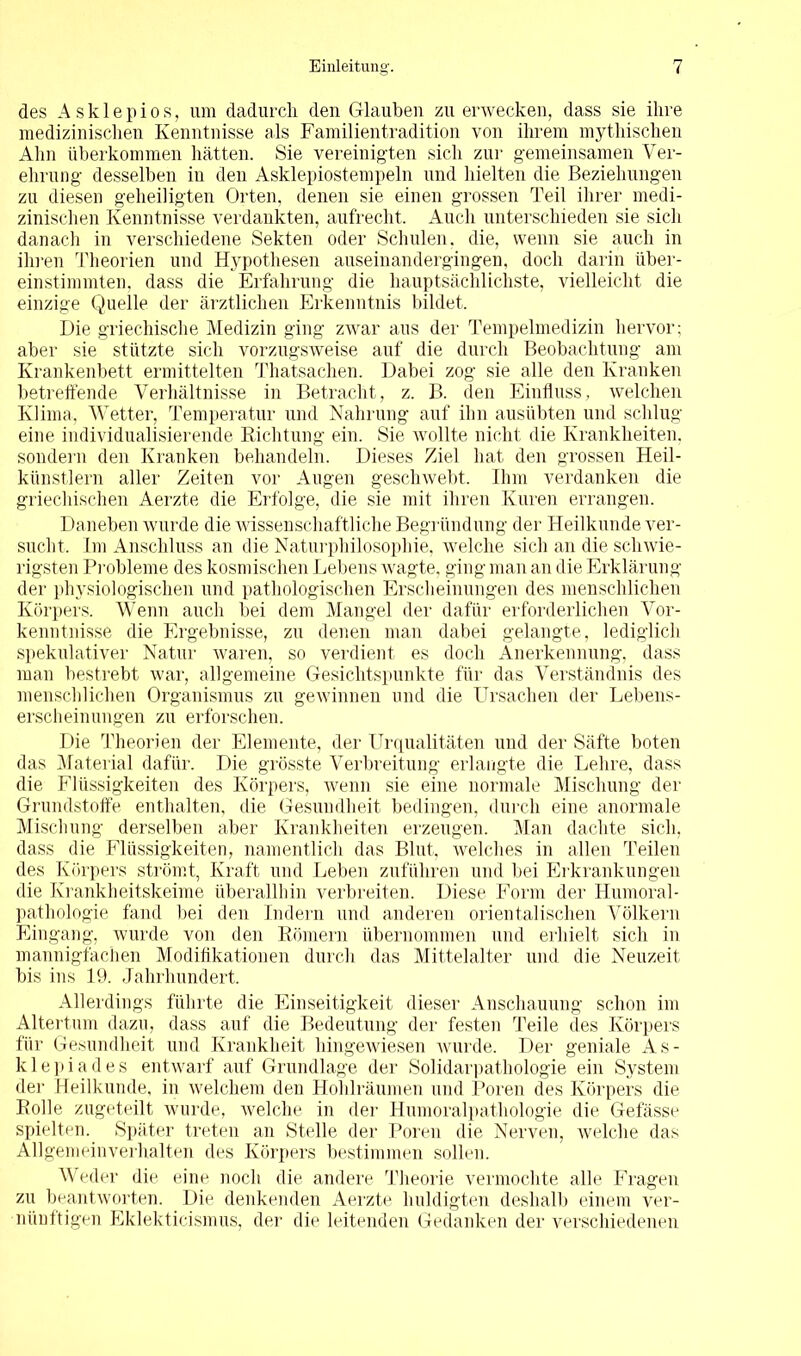 des Asklepios, um dadurch den Glauben zu erwecken, dass sie ihre medizinischen Kenntnisse als Familientradition von ihrem mythischen Ahn überkommen hätten. Sie vereinigten sich zur gemeinsamen Ver- ehrung desselben in den Asklepiostempeln und hielten die Beziehungen zu diesen geheiligten Orten, denen sie einen grossen Teil ihrer medi- zinischen Kenntnisse verdankten, aufrecht. Auch unterschieden sie sich danach in verschiedene Sekten oder Schulen, die, wenn sie auch in ihren Theorien und Hypothesen auseinandergingen, doch darin iiber- einstimmten, dass die Erfahrung die hauptsächlichste, vielleicht die einzige Quelle der ärztlichen Erkenntnis bildet. Die griechische Medizin ging zwar aus der Tempelmedizin hervor; aber sie stützte sich vorzugsweise auf die durch Beobachtung am Krankenbett ermittelten Thatsachen. Dabei zog sie alle den Kranken betreffende Verhältnisse in Betracht, z. B. den Einfluss, welchen Klima, Wetter, Temperatur und Nahrung auf ihn ausübten und schlug eine individualisierende Richtung ein. Sie wollte nicht die Krankheiten, sondern den Kranken behandeln. Dieses Ziel hat den grossen Heil- künstlern aller Zeiten vor Augen geschwebt. Ihm verdanken die griechischen Aerzte die Erfolge, die sie mit ihren Kuren errangen. Daneben wurde die wissenschaftliche Begründung der Heilkunde ver- sucht. Im Anschluss an die Naturphilosophie, welche sich an die schwie- rigsten Probleme des kosmischen Lebens wagte, ging man an die Erklärung der physiologischen und pathologischen Erscheinungen des menschlichen Körpers. Wenn auch bei dem Mangel der dafür erforderlichen Vor- kenntnisse die Ergebnisse, zu denen man dabei gelangte, lediglich spekulativer Natur waren, so verdient es doch Anerkennung, dass man bestrebt war, allgemeine Gesichtspunkte für das Verständnis des menschlichen Organismus zu gewinnen und die Ursachen der Lebens- erscheinungen zu erforschen. Die Theorien der Elemente, der Urqualitäten und der Säfte boten das Material dafür. Die grösste Verbreitung erlangte die Lehre, dass die Flüssigkeiten des Körpers, wenn sie eine normale Mischung der Grundstoffe enthalten, die Gesundheit bedingen, durch eine anormale Mischung derselben aber Krankheiten erzeugen. Man dachte sich, dass die Flüssigkeiten, namentlich das Blut, welches in allen Teilen des Körpers strömt, Kraft und Leben zuführen und bei Erkrankungen die Krankheitskeime überallhin verbreiten. Diese Form der Humoral- pathologie fand bei den Indern und anderen orientalischen Völkern Eingang, wurde von den Römern übernommen und erhielt sich in mannigfachen Modifikationen durch das Mittelalter und die Neuzeit bis ins 19. Jahrhundert. Allerdings führte die Einseitigkeit dieser Anschauung schon im Altertum dazu, dass auf die Bedeutung der festen Teile des Körpers für Gesundheit und Krankheit hingewiesen wurde. Der geniale As- klepiades entwarf auf Grundlage der Solidarpathologie ein System der Heilkunde, in welchem den Hohlräumen und Poren des Körpers die Rolle zugeteilt wurde, welche in der Humoralpathologie die Gefässe spielten. Später treten an Stelle der Poren die Nerven, welche das All gern ein verhalten des Körpers bestimmen sollen. Weder die eine noch die andere Theorie vermochte alle Fragen zu beantworten. Die denkenden Aerzte huldigten deshalb einem ver- nünftigen Eklekticismus, der die leitenden Gedanken der verschiedenen