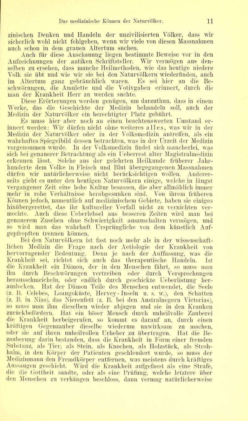 zinischen Denken und Handeln der unzivilisierten Völker, dass wir sicherlich wohl nicht fehlgehen, wenn wir viele von diesen Massnahmen auch schon in dem grauen Altertum suchen. Auch für diese Anschauung liegen bestimmte Beweise vor in den Aufzeichnungen der antiken Schriftsteller. Wir vermögen aus den- selben zu ersehen, dass manche Heilmethoden, wie das heutige niedere Volk sie übt und wie wir sie bei den Naturvölkern wiederfinden, auch im Altertum ganz gebräuchlich waren. Es sei hier an die Be- schwörungen, die Amulette und die Votivgaben erinnert, durch die man der Krankheit Herr zu werden suchte. Diese Erörterungen werden genügen, um darzuthun, dass in einem Werke, das die Geschichte der Medizin behandeln soll, auch der Medizin der Naturvölker ein berechtigter Platz gebührt. Es muss hier aber noch an einen beachtenswerten Umstand er- innert werden: Wir dürfen nicht ohne weiteres alles, was wir in der Medizin der Naturvölker oder in der Volksmedizin an treffen, als ein wahrhaftes Spiegelbild dessen betrachten, was in der Urzeit der Medizin vorgenommen wurde. In der Volksmedizin findet sich mancherlei, was sich bei genauerer Betrachtung als ein Ueberrest alter Magistralmedizin erkennen lässt. Solche aus der gelehrten Heilkunde früherer Jahr- hunderte dem Volke in Fleisch und Blut übergegangenen Massnahmen dürfen wir natürlicherweise nicht berücksichtigen wollen. Anderer- seits giebt es unter den heutigen Naturvölkern einige, welche in längst vergangener Zeit eine hohe Kultur besassen, die aber allmählich immer mehr in rohe Verhältnisse herabgesunken sind. Von ihrem früheren Können jedoch, namentlich auf medizinischem Gebiete, haben sie einiges hinübergerettet, das ihr kultureller Verfall nicht zu vernichten ver- mochte, Auch diese Ueberlebsel aus besseren Zeiten wird man bei genauerem Zusehen ohne Schwierigkeit auszuschalten vermögen, und so wird man das wahrhaft Ursprüngliche von dem künstlich Auf- gepfropften trennen können. Bei den Naturvölkern ist fast noch mehr als in der wissenschaft- lichen Medizin die Frage nach der Aetiologie der Krankheit von hervorragender Bedeutung. Denn je nach der Auffassung, was die Krankheit sei, richtet sich auch das therapeutische Handeln. Ist die Krankheit ein Dämon, der in den Menschen fährt, so muss man ihn durch Beschwörungen vertreiben oder durch Versprechungen herausschmeicheln, oder endlich durch geschickte Ueberlistung her- auslocken. Hat der Dämon Teile des Menschen entwendet, die Seele fz. B. Celebes, Loangoküste, Hervey- Inseln u. s. w.), den Schatten (z. B. in Nias), das Nierenfett (z. B. bei den Australnegern Victorias), so muss man ihm dieselben wieder abjagen und sie in den Kranken zurückbefördern. Hat ein böser Mensch durch unheilvolle Zauberei die Krankheit herbeigerufen, so kommt es darauf an, durch einen kräftigen Gegenzauber dieselbe wiederum unwirksam zu machen, oder sie auf ihren unheilvollen Urheber zu übertragen. Hat die Be- zauberung darin bestanden, dass die Krankheit in Form einer fremden Substanz, als Tier, als Stein, als Knochen, als Holzstück, als Stroh- halm, in den Körper der Patienten geschleudert wurde, so muss der Medizinmann den Fremdkörper entfernen, was meistens durch kräftiges Aussaugen geschieht. Wird die Krankheit aufgefasst als eine Strafe, die die Gottheit sandte, oder als eine Prüfung, welche letztere über den Menschen zu verhängen beschloss, dann vermag natürlicherweise