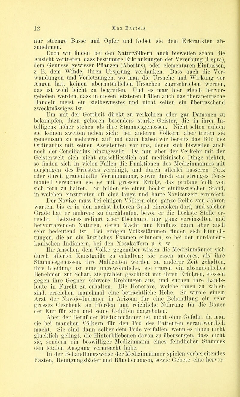 nur strenge Busse und Opfer und Gebet sie dem Erkrankten ab- zunehmen. Doch wir finden bei den Naturvölkern auch bisweilen schon die Ansicht vertreten, dass bestimmte Erkrankungen der Vererbung (Lepra), dem Genüsse gewisser Pflanzen (Abortus), oder elementaren Einflüssen, z. B. dem Winde, ihren Ursprung verdanken. Dass auch die Ver- wundungen und Verletzungen, wo man die Ursache und Wirkung vor Augen hat, keinen übernatürlichen Ursachen zugeschrieben werden, das ist wohl leicht zu begreifen. Und es mag liier gleich hervor- gehoben werden, dass in diesen letzteren Fällen auch das therapeutische Handeln meist ein zielbewusstes und nicht selten ein überraschend zweckmässiges ist. Um mit der Gottheit direkt zu verkehren oder gar Dämonen zu bekämpfen, dazu gehören besonders starke Geister, die in ihrer In- telligenz höher stehen als ihre Stammesgenossen. Nicht selten dulden sie keinen zweiten neben sich; bei anderen Völkern aber treten sie gemeinsam zu mehreren auf und dann haben wir bereits das Bild des Ordinarius mit seinen Assistenten vor uns, denen sich bisweilen auch noch der Consiliarius hinzugesellt. Da nun aber der Verkehr mit der Geisterwelt sich nicht ausschliesslich auf medizinische Dinge richtet, so finden sich in vielen Fällen die Funktionen des Medizinmannes mit derjenigen des Priesters vereinigt, und durch allerlei äusseren Putz oder durch grauenhafte Vermummung, sowie durch ein strenges Cere- moniell versuchen sie es mit grossem Erfolg, das profane Volk von sich fern zu halten. So bilden sie einen höchst einflussreichen Stand, in welchen einzutreten oft eine lange und harte Novizenzeit erfordert. Der Novize muss bei einigen Völkern eine ganze Reihe von Jahren warten, bis er in den nächst höheren Grad einrücken darf, und solcher Grade hat er mehrere zu durchlaufen, bevor er die höchste Stelle er- reicht, Letzteres gelingt aber überhaupt nur ganz vereinzelten und hervorragenden Naturen, deren Macht und Einfluss dann aber auch sehr bedeutend ist. Bei einigen Volksstämmen finden sich Einrich- tungen, die an ein ärztliches Examen erinnern, so bei den nordameri- kanischen Indianern, bei den Xosakatfern u. s. w. Ihr Ansehen dem Volke gegenüber wissen die Medizinmänner sich durch allerlei Kunstgriffe zu erhalten: sie essen anderes, als' ihre Stammesgenossen, ihre Mahlzeiten werden zu anderer Zeit gehalten, ihre Kleidung ist eine ungewöhnliche, sie tragen ein absonderliches Benehmen zur Schau, sie prahlen geschickt mit ihren Erfolgen, stossen gegen ihre Gegner schwere Drohungen aus, und suchen ihre Lands- leute in Furcht zu erhalten. Die Honorare, welche ihnen zu zahlen sind, erreichen manchmal eine beträchtliche Höhe, So wurde einem Arzt der Navojö-Indianer in Arizona für eine Behandlung ein sehr grosses Geschenk an Pferden und reichliche Nahrung für die Dauer der Kur für sich und seine Gehilfen dargeboten. Aber der Beruf der Medizinmänner ist nicht ohne Gefahr, da man sie bei manchen Völkern für den Tod des Patienten verantwortlich macht. Sie sind dann selber dem Tode verfallen, wenn es ihnen nicht glücklich gelingt, die Hinterbliebenen davon zu überzeugen, dass nicht sie, sondern ein böswilliger Medizinmann eines feindlichen Stammes den letalen Ausgang verursacht habe. In der Behandlungsweise der Medizinmänner spielen vorbereitendes Fasten, Reinigungsbäder und Räucherungen, sowie Gebete eine hervor-