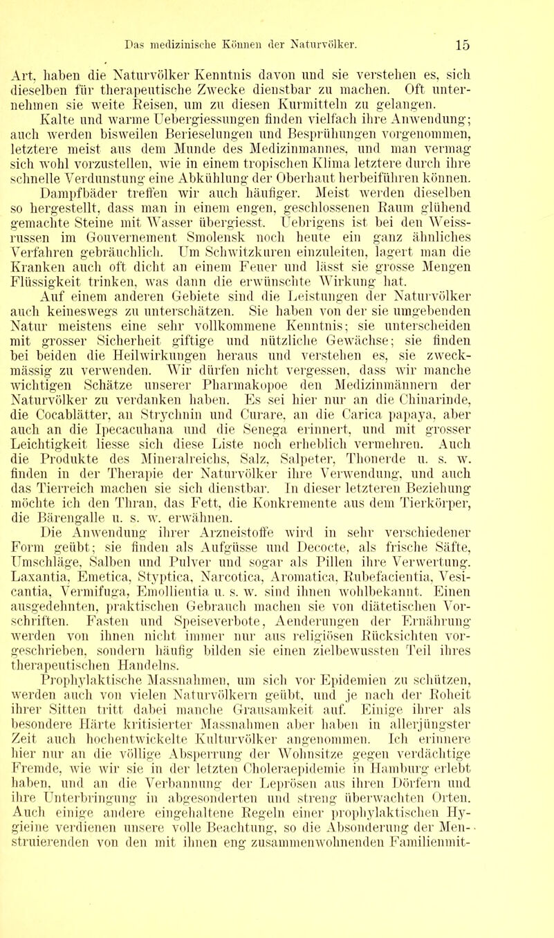 Art. haben die Naturvölker Kenntnis davon und sie verstehen es, sich dieselben für therapeutische Zwecke dienstbar zu machen. Oft unter- nehmen sie weite Reisen, um zu diesen Kurmitteln zu gelangen. Kalte und warme Uebergiessungen finden vielfach ihre Anwendung; auch werden bisweilen Berieselungen und Besprühungen vorgenommen, letztere meist aus dem Munde des Medizinmannes, und man vermag sich wohl vorzustellen, wie in einem tropischen Klima letztere durch ihre schnelle Verdunstung eine Abkühlung der Oberhaut herbeiführen können. Dampfbäder treffen wir auch häufiger. Meist werden dieselben so hergestellt, dass man in einem engen, geschlossenen Raum glühend gemachte Steine mit Wasser übergiesst. Uebrigens ist bei den Weiss- russen im Gouvernement Smolensk noch heute ein ganz ähnliches Verfahren gebräuchlich. Um Schwitzkuren einzuleiten, lagert man die Kranken auch oft dicht an einem Feuer und lässt sie grosse Mengen Flüssigkeit trinken, was dann die erwünschte Wirkung hat. Auf einem anderen Gebiete sind die Leistungen der Naturvölker auch keineswegs zu unterschätzen. Sie haben von der sie umgebenden Natur meistens eine sehr vollkommene Kenntnis; sie unterscheiden mit grosser Sicherheit giftige und nützliche Gewächse; sie finden bei beiden die Heilwirkungen heraus und verstehen es, sie zweck- mässig zu verwenden. Wir dürfen nicht vergessen, dass wir manche wichtigen Schätze unserer Pharmakopoe den Medizinmännern der Naturvölker zu verdanken haben. Es sei hier nur an die Chinarinde, die Cocablätter, an Strychnin und Curare, an die Carica papaya, aber auch an die Ipecacuhana und die Senega erinnert, und mit grosser Leichtigkeit liesse sich diese Liste noch erheblich vermehren. Auch die Produkte des Mineralreichs, Salz. Salpeter, Thonerde u. s. w. finden in der Therapie der Naturvölker ihre Verwendung, und auch das Tierreich machen sie sich dienstbar. In dieser letzteren Beziehung möchte ich den Thran, das Fett, die Konkremente aus dem Tierkörper, die Bärengalle u. s. w. erwähnen. Die Anwendung ihrer Arzneistoffe wird in sehr verschiedener Form geübt; sie finden als Aufgüsse und Decocte, als frische Säfte, Umschläge, Salben und Pulver und sogar als Pillen ihre Verwertung. Laxantia, Emetica, Styptica, Narcotica, Aromatica, Rubefacientia, Vesi- cantia, Vermifuga, Emollientia u. s. w. sind ihnen wohlbekannt. Einen ausgedehnten, praktischen Gebrauch machen sie von diätetischen Vor- schriften. Fasten und Speiseverbote, Aenderungen der Ernährung werden von ihnen nicht immer nur aus religiösen Rücksichten vor- geschrieben, sondern häufig bilden sie einen zielbewussten Teil ihres therapeutischen Handelns. Prophylaktische Massnahmen, um sich vor Epidemien zu schützen, werden auch von vielen Naturvölkern geübt, und je nach der Roheit ihrer Sitten tritt dabei manche Grausamkeit auf. Einige ihrer als besondere Härte kritisierter Massnahmen aber haben in allerjüngster Zeit auch hochentwickelte Kulturvölker angenommen. Ich erinnere hier nur an die völlige Absperrung der Wohnsitze gegen verdächtige Fremde, Avie Avir sie in der letzten Choleraepidemie in Hamburg erlebt haben, und an die Verbannung der Leprösen aus ihren Dörfern und ihre Unterbringung in abgesonderten und streng überwachten Orten. Auch einige andere eingehaltene Regeln einer prophylaktischen Hy- gieine verdienen unsere volle Beachtung, so die Absonderung der Men- ■ struierenden von den mit ihnen eng zusammenwohnenden Familienmit-