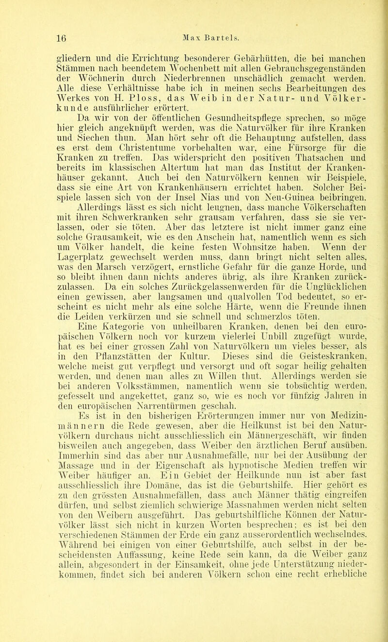 gliedern und die Errichtung besonderer Gebärhütten, die bei manchen Stämmen nach beendetem Wochenbett mit allen Gebrauchsgegenständen der Wöchnerin durch Niederbrennen unschädlich gemacht werden. Alle diese Verhältnisse habe ich in meinen sechs Bearbeitungen des Werkes von H. Ploss, das Weib in der Natur- und Völker- kunde ausführlicher erörtert. Da wir von der öffentlichen Gesundheitspflege sprechen, so möge hier gleich angeknüpft werden, was die Naturvölker für ihre Kranken und Siechen thun. Man hört sehr oft die Behauptung aufstellen, dass es erst dem Christentume Vorbehalten war, eine Fürsorge für die Kranken zu treffen. Das widerspricht den positiven Thatsachen und bereits im klassischen Altertum hat man das Institut der Kranken- häuser gekannt. Auch bei den Naturvölkern kennen wir Beispiele, dass sie eine Art von Krankenhäusern errichtet haben. Solcher Bei- spiele lassen sich von der Insel Nias und von Neu-Guiuea beibringen. Allerdings lässt es sich nicht leugnen, dass manche Völkerschaften mit ihren Schwerkranken sehr grausam verfahren, dass sie sie ver- lassen, oder sie töten. Aber das letztere ist nicht immer ganz eine solche Grausamkeit, wie es den Anschein hat, namentlich wenn es sich um Völker handelt, die keine festen Wohnsitze haben. Wenn der Lagerplatz gewechselt werden muss, dann bringt nicht selten alles, was den Marsch verzögert, ernstliche Gefahr für die ganze Horde, und so bleibt ihnen dann nichts anderes übrig, als ihre Kranken zurück- zulassen. Da ein solches Zurückgelassenwerden für die Unglücklichen einen gewissen, aber langsamen und qualvollen Tod bedeutet, so er- scheint es nicht mehr als eine solche Härte, wenn die Freunde ihnen die Leiden verkürzen und sie schnell und schmerzlos töten. Eine Kategorie von unheilbaren Kranken, denen bei den euro- päischen Völkern noch vor kurzem vielerlei Unbill zugefügt wurde, hat es bei einer grossen Zahl von Naturvölkern um vieles besser, als in den Pflanzstätten der Kultur. Dieses sind die Geisteskranken, welche meist gut verpflegt und versorgt und oft sogar heilig gehalten werden, und denen man alles zu Willen thut. Allerdings werden sie bei anderen Volksstämmen, namentlich wenn sie tobsüchtig werden, gefesselt und angekettet, ganz so, wie es noch vor fünfzig Jahren in den europäischen Narrentürmen geschah. Es ist in den bisherigen Erörterungen immer nur von Medizin- al änn er n die Hede gewesen, aber die Heilkunst ist bei den Natur- völkern durchaus nicht ausschliesslich ein Männergeschäft, wir finden bisweilen auch angegeben, dass Weiber den ärztlichen Beruf ausüben. Immerhin sind das aber nur Ausnahmefälle, nur bei der Ausübung der Massage und in der Eigenschaft als hypnotische Medien treffen wir Weiber häufiger an. Ein Gebiet der Heilkunde nun ist aber fast ausschliesslich ihre Domäne, das ist die Geburtshilfe. Hier gehört es zu den grössten Ausnahmefällen, dass auch Männer tliätig eingreifen dürfen, und selbst ziemlich schwierige Massnahmen werden nicht selten von den Weibern ausgeführt. Das geburtshilfliche Können der Natur- völker lässt sich nicht in kurzen Worten besprechen; es ist bei den verschiedenen Stämmen der Erde ein ganz ausserordentlich wechselndes. Während bei einigen von einer Geburtshilfe, auch selbst in der be- scheidensten Auffassung, keine Bede sein kann, da die Weiber_ ganz allein, abgesondert in der Einsamkeit, ohne jede Unterstützung nieder- kommen, findet sich bei anderen Völkern schon eine recht erhebliche