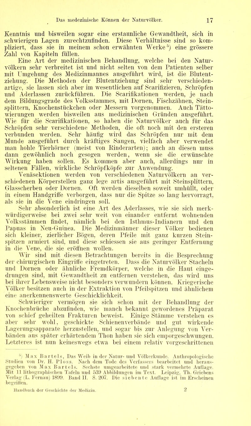 Kenntnis und bisweilen sogar eine erstaunliche Gewandtheit, sich in schwierigen Lagen zurechtzufinden. Diese Verhältnisse sind so kom- pliziert, dass sie in meinem schon erwähnten Werke5) eine grössere Zahl von Kapiteln füllen. Eine Art der medizinischen Behandlung, welche bei den Natur- völkern sehr verbreitet ist und nicht selten von dem Patienten selber mit Umgehung des Medizinmannes ausgeführt wird, ist die Blutent- ziehung. Die Methoden der Blutentziehung sind sehr verschieden- artige, sie lassen sich aber im wesentlichen auf Scarifizieren, Schröpfen und Aderlässen zurückführen. Die Scarifikationen werden, je nach dem Bildungsgrade des Volksstammes, mit Dornen, Fischzähnen, Stein- splittern, Knochenstückchen oder Messern vorgenommen. Auch Tätto- wierungen werden bisweilen aus medizinischen Gründen ausgeführt. Wie für die Scarifikationen, so haben die Naturvölker auch für das Schröpfen sehr verschiedene Methoden, die oft noch mit den ersteren verbunden werden. Sehr häufig wird das Schröpfen nur mit dem Munde ausgeführt durch kräftiges Saugen, vielfach aber verwendet man hohle Tierhörner (meist von Kinderarten); auch an diesen muss dann gewöhnlich noch gesogen werden, wenn sie die erwünschte Wirkung haben sollen. Es kommen aber auch, allerdings nur in seltenen Fällen, wirkliche Schröpfköpfe zur Anwendung. Venäsektionen werden von verschiedenen Naturvölkern an ver- schiedenen Körperstellen ganz lege artis ausgeführt mit Steinsplittern, Glasscherben oder Dornen. Oft werden dieselben soweit umhüllt, oder in einem Handgriffe verborgen, dass nur die Spitze so lang hervorragt, als sie in die Vene eindringen soll. Sehr absonderlich ist eine Art des Aderlasses, Avie sie sich merk- Avürdigerweise bei zwei sehr Aveit von einander entfernt Avohnenden Volksstämmen findet, nämlich bei den Isthmus-Indianern und den Papuas in Neu-Guinea. Die Medizinmänner dieser Völker bedienen sich kleiner, zierlicher Bögen, deren Pfeile mit ganz kurzen Stein- spitzen armiert sind, und diese schiessen sie aus geringer Entfernung in die Vene, die sie eröffnen wollen. Wir sind mit diesen Betrachtungen bereits in die Besprechung der chirurgischen Eingriffe eingetreten. Dass die Naturvölker Stacheln und Dornen oder ähnliche Fremdkörper, Avelche in die Haut einge- drungen sind, mit Gewandtheit zu entfernen verstehen, das Avird uns bei ihrer Lebensweise nicht besonders verwundern können. Kriegerische Völker besitzen auch in der Extraktion von Pfeilspitzen und ähnlichem eine anerkennenswerte Geschicklichkeit. Schwieriger vermögen sie sich schon mit der Behandlung der Knochenbrüche abzufinden, Avie manch bekannt geAvordenes Präparat von schief geheilten Frakturen beweist. Einige Stämme verstehen es aber sehr wohl. geschickte Schienenverbände und gut wirkende Lagerungsapparate herzustellen, und sogar bis zur Anlegung von Ver- bänden aus später erhärtendem Thon haben sie sich emporgeschwungen. Letzteres ist nun keinesAvegs etwa bei einem relativ vorgeschrittenen 5) Max Bartels, Das AAreib in der Natur-und Völkerkunde. Anthropologische Studien von Dr. H. Ploss. Nach dem Tode des Verfassers bearbeitet und heraus- gegeben von Max Bartels. Sechste umgearbeitete und stark vermehrte Auflage. Mit 11 lithographischen Tafeln und 539 Abbildungen im Text. Leipzig, Th. Griebens Verlag (L. Fernau) 1899. Band II. S. 207. Die siebente Auflage ist im Erscheinen begriffen. Handbuch der Geschichte der Medizin. 2