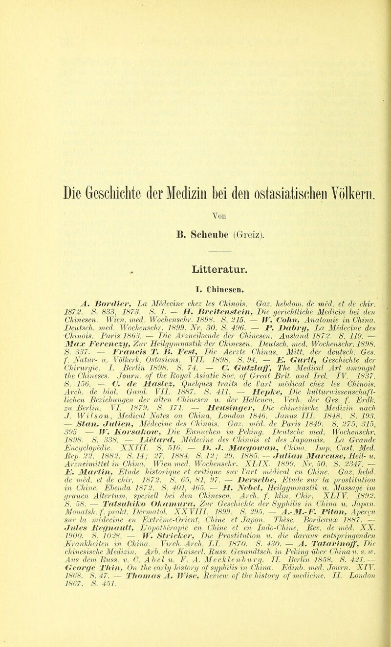 Die Geschichte der Medizin hei den ostasiatischen Völkern. Von B. Sclieube (Greiz). Litteratur. I. Chinesen. A. Bordier, La Medecine chez les Chinois. Gaz. hebdom. de med, et de cldr. 1872. S. 833, 1873. S. 1. — II. Breitenstein, Die gerichtliche Medicin bei den Chinesen. Wien. med. Wochenschr. 1898. S. 215. — W. Cohn, Anatomie in China. Deutsch, med. Wochenschr. 1899. Nr. 30. S. 496. — /'. Dabry, La Medecine des Chinois. Paris 1863. — Die Arzneikunde der Chinesen. Ausland 1872. S. 119. — Max Ferenczy, Zur Heilgymnastik der Chinesen. Deutsch, med. Wochenschr. 1898. S. 337. — Francis T. B. Fest, Die Acrzte Chinas. Mitt. der deutsch. Ges. f. Natur- u. Völkerlc. Ostasiens. VII. 1898. S. 94. — F. Gurlt, Geschichte der Chirurgie. I. Berlin 1898. S. 74. — C. Gutzlaff, The Medical Art amongst tlie Chineses. Journ. of the Loyal Asiatic Soc. of Great Brit. and Irel. IV. 1837. S. 156. — C. de llaslez, Quelques traits de hart medical chez les Chinois. Arch. de biol. Gand. VII. 1887. S. 411. — llepke, Die kulturwissenschaft- lichen Beziehungen der alten Chinesen u. der Hellenen. Verh. der Ges. f. Erdk. zu Berlin. VI. 1879. S. 171. — Heusinger, Die chinesische Medizin nach J. Wilson, Medical Notes on China, London 1846. Janus III. 1848. S. 193. — Stau. Julien, Medecine des Chinois. Gaz. med. de Paris 1849. S. 275, 315, 395 — if. Korsakotv, Die Eunuchen in Peking. Deutsche med. Wochenschr. 1898. S. 338. — IAetard, Medecine des Chinois et des Japonais. La Grande Encyclopeclie. XXIII. S. 516. — />. J. Macgowan, China. Imp. Cust. Med. Rep. 22. 1882. S.14; 27. 1884. S. 12; 29. 1885. — Julian Marcuse, Heil- u. Arzneimittel in China. Wien med. Wochenschr. XI,IX. 1899. Nr. 50. S. 2347. — E. Martin, Etüde liistorique et critique sur Part medical en Chine. Gaz. hebd. de med. et de chir. 1872. S. 65, 81, 97. — Derselbe, Etüde sur la Prostitution in Chine. Ebenda 1872. S. 401, 465. — 11. Nebel, Heilgymnastik u. Massage im grauen Altertum, speziell bei den Chinesen. Arch. f. klin. Cliir. XLIV. 1892. S. 58. — Tatsuhiko Okamura, Zur Geschichte der Syphilis in China u. Japan. Monatsh. f. prakt. Dermatol. XXVIII. 1899. S. 295. — A.-M.-F. Fit oh, Apergu sur la medecine en Extreme-Orient, Chine et Japon. These. Bordeaux 1887. — Jules liegnault, L'Opotherapie en Chine et en Indo-Chine. Rev. de med. XX. 1900. S. 1028. — IV. Stricker, Die Prostitution u. die daraus entspringenden Krankheiten in China. Virch. Arch. LI. 1870. S. 430. — A. Tatarinoff, Die chinesische Medizin. Arb. der Kaiserl. Russ. Gesandtsch. in Peking über China u. s. w. Aus dem Russ. v. C. Abel u. F. A. Mecklenburg. II. Berlin 1858. S. 421.— George Thin, On the early history of Syphilis in China. Edinb. med. Journ. XIV. 1868. S. 47. — Thomas A. Wi.se, Review of the history of medicine. II. London 1867. S. 451.