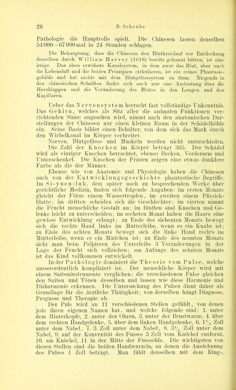 Pathologie die Hauptrolle spielt. Die Chinesen lassen denselben 54000—67 000 mal in 24 Stunden schlagen. Die Behauptung, dass die Chinesen den Blutkreislauf vor Entdeckung desselben durch William Harvey (1616) bereits gekannt hätten, ist eine irrige. Das oben erwähnte Kanalsystem, in dem zwar das Blut, aber auch die Debensluft und die beiden Prinzipien cirkulieren, ist ein reines Phantasie- gebilde und hat nichts mit dem Blutgefässsystem zu thun. Nirgends in den chinesischen Schriften findet sich auch nur eine Andeutung über die Herzklappen und die Veränderung des Blutes in den Lungen und den Kapillaren. lieber das Nervensystem herrscht fast vollständige Unkenntnis. Das Gehirn, welches als Sitz aller die animalen Funktionen ver- richtenden Sinne angesehen wird, nimmt nach den anatomischen Dar- stellungen der Chinesen nur einen kleinen Raum in der Schädelhöhle ein. Seine Basis bildet einen Behälter, von dem sich das Mark durch den Wirbelkanal im Körper verbreitet. Nerven. Blutgefässe und Muskeln werden nicht unterschieden. Die Zahl der Knochen im Körper beträgt 365. Der Schädel wird als einziger Knochen betrachtet, ebenso Becken, Vorderarm und Unterschenkel. Die Knochen der Frauen zeigen eine etwas dunklere Farbe als die der Männer. Ebenso wie von Anatomie und Physiologie haben die Chinesen auch von der Entwicklungsgeschichte phantastische Begriffe. Im Si-yneu-luh, dem später noch zu besprechenden Werke über gerichtliche Medizin, linden sich folgende Angaben: im ersten Monate gleicht der Fötus einem Wassertropfen, im zweiten einem Pfirsich- blatte; im dritten scheiden sich die Geschlechter; im vierten nimmt die Frucht menschliche Gestalt an; im fünften sind Knochen und Ge- lenke leicht zn unterscheiden; im sechsten Monat haben die Haare eine gewisse Entwicklung erlangt; zu Ende des siebenten Monats bewegt sich die rechte Hand links im Mutterleibe, wenn es ein Knabe ist; zu Ende des achten Monats bewegt sich die linke Hand rechts im Mutterleibe, wenn es ein Mädchen ist; zu Ende des neunten Monats sieht man beim Palpieren des Unterleibs 3 Veränderungen in der Lage der Frucht sich vollziehen; am Anfänge des zehnten Monats ist das Kind vollkommen entwickelt. In der Pathologie dominiert die T h e o r i e v o m Pulse, welche ausserordentlich kompliziert ist. Der menschliche Körper wird mit einem Saiteninstrumente verglichen: die verschiedenen Pulse gleichen den Saiten und Tönen desselben und lassen wie diese Harmonie und Disharmonie erkennen. Die Untersuchung des Pulses dient daher als Grundlage für die ärztliche Thätigkeit; von derselben hängt Diagnose. Prognose und Therapie ab. Der Puls wird an 11 verschiedenen Stellen gefühlt , von denen jede ihren eigenen Namen hat. und welche folgende sind: 1. unter dem Hinterkopfe, 2. unter den Ohren, 3. unter der Brustwarze, 4. über dem rechten Handgelenke, 5. über dem linken Handgelenke, 6. Vj„ Zoll unter dem Nabel, 7. 3 Zoll unter dem Nabel. 8. 3x/2 Zoll unter dem Nabel, 9. auf der Konvexität des Fusses 3 Zoll vom Knöchel entfernt, 10. am Knöchel, 11 in der Mitte der Fusssohle. Die wichtigsten von diesen Stellen sind die beiden Handwurzeln, an denen die Ausdehnung des Pulses 1 Zoll beträgt. Man fühlt denselben mit dem Ring-,