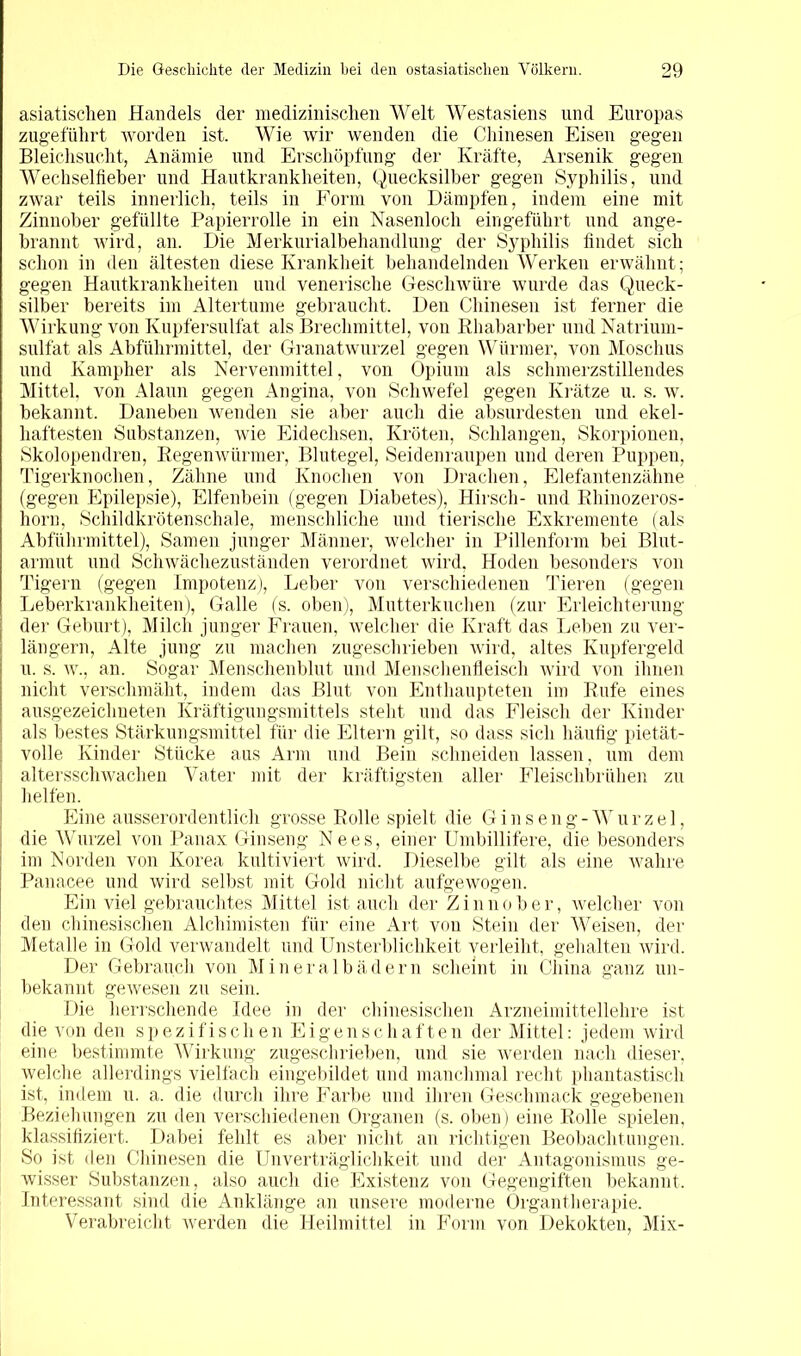 asiatischen Handels der medizinischen Welt Westasiens und Europas zugeführt worden ist. Wie wir wenden die Chinesen Eisen gegen Bleichsucht, Anämie und Erschöpfung der Kräfte, Arsenik gegen Wechselfieber und Hautkrankheiten, Quecksilber gegen Syphilis, und zwar teils innerlich, teils in Form von Dämpfen, indem eine mit Zinnober gefüllte Papierrolle in ein Nasenloch eingeführt und ange- brannt wird, an. Die Merkurialbehandlung der Syphilis findet sich schon in den ältesten diese Krankheit behandelnden Werken erwähnt; gegen Hautkrankheiten und venerische Geschwüre wurde das Queck- silber bereits im Altertume gebraucht. Den Chinesen ist ferner die Wirkung von Kupfersulfat als Brechmittel, von Rhabarber und Natrium- sulfat als Abführmittel, der Granatwurzel gegen Würmer, von Moschus und Kampher als Nervenmittel, von Opium als schmerzstillendes Mittel, von Alaun gegen Angina, von Schwefel gegen Krätze u. s. w. bekannt. Daneben wenden sie aber auch die absurdesten und ekel- haftesten Substanzen, wie Eidechsen, Kröten, Schlangen, Skorpionen, Skolopendren, Regenwürmer, Blutegel, Seidenraupen und deren Puppen, Tigerknochen, Zähne und Knochen von Drachen, Elefantenzähne (gegen Epilepsie), Elfenbein (gegen Diabetes), Hirsch- und Rhinozeros- horn, Schildkrötenschale, menschliche und tierische Exkremente (als Abführmittel), Samen junger Männer, welcher in Pillenform bei Blut- armut und Schwächezuständen verordnet wird, Hoden besonders von Tigern (gegen Impotenz), Leber von verschiedenen Tieren (gegen Leberkrankheiten), Galle (s. oben), Mutterkuchen (zur Erleichterung der Geburt), Milch junger Frauen, welcher die Kraft das Leben zu ver- längern, Alte jung zu machen zugeschrieben wird, altes Kupfergeld u. s. w., an. Sogar Menschenblut und Menschenfleisch wird von ihnen nicht verschmäht, indem das Blut von Enthaupteten im Rufe eines ausgezeichneten Kräftigungsmittels steht und das Fleisch der Kinder als bestes Stärkungsmittel für die Eltern gilt, so dass sich häufig pietät- volle Kinder Stücke aus Arm und Bein schneiden lassen, um dem altersschwachen Vater mit der kräftigsten aller Fleischbrühen zu helfen. Eine ausserordentlich grosse Rolle spielt die Ginseng-Wurzel, die Wurzel von Panax Ginseng Nees, einer Umbillifere, die besonders im Norden von Korea kultiviert wird. Dieselbe gilt als eine wahre Panacee und wird selbst mit Gold nicht aufgewogen. Ein viel gebrauchtes Mittel ist auch der Zinnober, welcher von den chinesischen Alchimisten für eine Art von Stein der Weisen, der Metalle in Gold verwandelt und Unsterblichkeit verleiht, gehalten wird. Der Gebrauch von Mineralbädern scheint in China ganz un- bekannt gewesen zu sein. Die herrschende Idee in der chinesischen Arzneimittellehre ist die von den spezifischen Eigenschaften der Mittel: jedem wird eine bestimmte Wirkung zugeschrieben, und sie werden nach dieser, welche allerdings vielfach eingebildet und manchmal recht phantastisch ist, indem u. a. die durch ihre Farbe und ihren Geschmack gegebenen Beziehungen zu den verschiedenen Organen (s. oben) eine Rolle spielen, klassifiziert. Dabei fehlt es aber nicht an richtigen Beobachtungen. So ist den Chinesen die Unverträglichkeit und der Antagonismus ge- wisser Substanzen, also auch die Existenz von Gegengiften bekannt. Interessant sind die Anklänge an unsere moderne Organtherapie. Verabreicht werden die Heilmittel in Form von Dekokten, Mix-