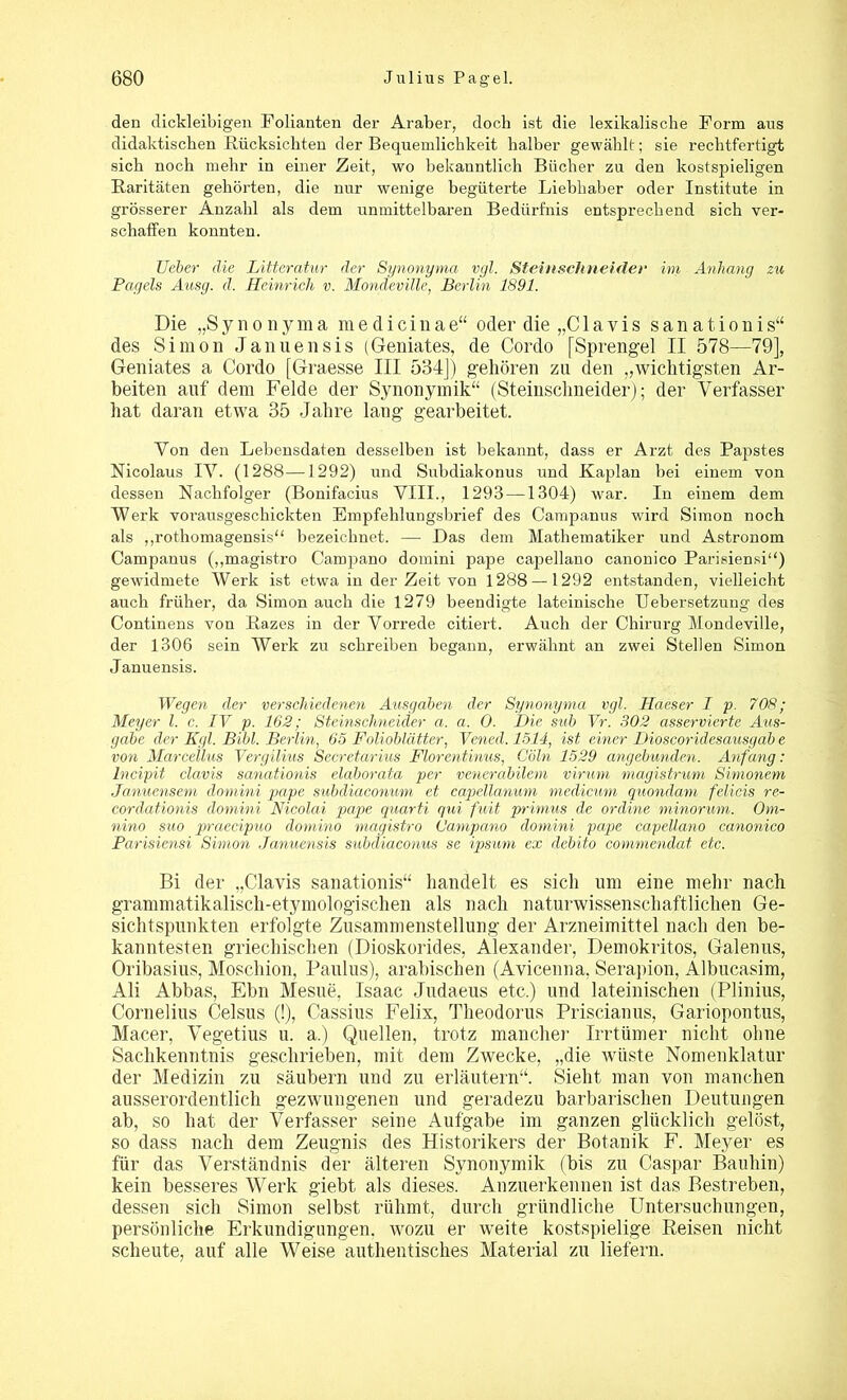 den dickleibigen Folianten der Araber, doch ist die lexikalische Form aus didaktischen -Rücksichten der Bequemlichkeit halber gewählt; sie rechtfertigt sich noch mehr in einer Zeit, wo bekanntlich Bücher zu den kostspieligen Raritäten gehörten, die nur wenige begüterte Liebhaber oder Institute in grösserer Anzahl als dem unmittelbaren Bedürfnis entsprechend sich ver- schaffen konnten. Ueber die Litterafur der Synonyma vgl. Steinschneider im Anhang zu Pagelsj Ausg. d. Heinrich v. Mondeviüe, Berlin 1891. Die „S y n o n y m a m e d i c i n a e“ oder die „C1 a v i s s a n a t i o n i s“ des Simon Januensis (Geniates, de Cordo [Sprengel II 578—79], Geniales a Cordo [Graesse III 534]) gehören zu den „wichtigsten Ar- beiten auf dem Felde der Synonymik“ (Steinschneider); der Verfasser hat daran etwa 35 Jahre lang gearbeitet. Von den Lebensdaten desselben ist bekannt, dass er Arzt des Papstes Nicolaus IV. (1288—1292) und Subdiakonus und Kaplan bei einem von dessen Nachfolger (Bonifacius VIII., 1293 —1304) war. In einem dem Werk vorausgeschickten Empfehlungsbrief des Campanus wird Simon noch als „rothomagensis“ bezeichnet. — Das dem Mathematiker und Astronom Campanus („magistro Campano domini pape capellano canonico Parisiensi“) gewidmete Werk ist etwa in der Zeit von 1288 — 1292 entstanden, vielleicht auch früher, da Simon auch die 1279 beendigte lateinische Uebersetzung des Continens von Razes in der Vorrede citiert. Auch der Chirurg Mondeville, der 1306 sein Werk zu schreiben begann, erwähnt an zwei Stellen Simon Januensis. Wegen der verschiedenen Ausgaben der Synonyma vgl. Haeser I p. 708; Meyer l. c. IV p. 162; Steinschneider a. a. 0. Die sub Vr. 302 asservierte Aus- gabe der Kgl. Bibi. Berlin, 65 Folioblätter, Vened. 1514, ist einer Dioscoridesausgab e von Marcellus Vergilius Secretarius Florentinus, C'öln 1529 angebunden. Anfang: Incipit clavis sanationis elaborata per venerabilem virum magistrum Simonem Januensem domini pape subdiaconum et capellanum medicum quondam felicis re- cordationis domini Nicolai pape quarti qui fuit primus de ordine minorum. Om- nino suo praecipuo domino magistro Campano domini pape capellano canonico Parisiensi Simon Januensis subaiaconus se ipsum ex debito commendat etc. Bi der „Clavis sanationis“ handelt es sich um eine mehr nach grammatikalisch-etymologischen als nach naturwissenschaftlichen Ge- sichtspunkten erfolgte Zusammenstellung der Arzneimittel nach den be- kanntesten griechischen (Dioskorides, Alexander, Demokritos, Galenus, Oribasius, Moschion, Paulus), arabischen (Avicenna, Serapion, Albucasim, Ali Abbas, Ebn Mesue, Isaac Judaeus etc.) und lateinischen (Plinius, Cornelius Celsus (!), Cassius Felix, Theodorus Priscianus, Gariopontus, Macer, Vegetius u. a.) Quellen, trotz mancher Irrtümer nicht ohne Sachkenntnis geschrieben, mit dem Zwecke, „die wüste Nomenklatur der Medizin zu säubern und zu erläutern“. Sieht man von manchen ausserordentlich gezwungenen und geradezu barbarischen Deutungen ab, so hat der Verfasser seine Aufgabe im ganzen glücklich gelöst, so dass nach dem Zeugnis des Historikers der Botanik F. Meyer es für das Verständnis der älteren Synonymik (bis zu Caspar Bauliin) kein besseres Werk giebt als dieses. Anzuerkennen ist das Bestreben, dessen sich Simon selbst rühmt, durch gründliche Untersuchungen, persönliche Erkundigungen, wozu er weite kostspielige Reisen nicht scheute, auf alle Weise authentisches Material zu liefern.