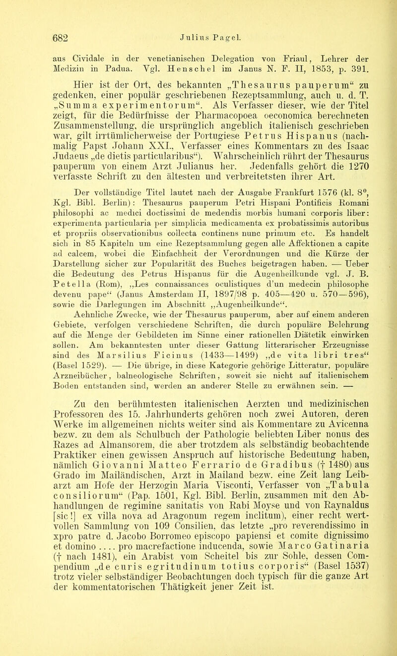 aus Cividale in der venetianiscken Delegation von Friaul, Lehrer der Medizin in Padua. Vgl. Henscliel im Janus N. F. II, 1853, p. 391. Hier ist der Ort, des bekannten „Thesaurus pauperum“ zu gedenken, einer populär geschriebenen Rezeptsammlung, auch u. d. T. „Summ a experimentorum“. Als Verfasser dieser, wie der Titel zeigt, für die Bedürfnisse der Pharmacopoea oeconomica berechneten Zusammenstellung, die ursprünglich angeblich italienisch geschrieben war, gilt irrtümlicherweise der Portugiese Petrus Hispanus (nach- malig Papst Johann XXI., Verfasser eines Kommentars zu des Isaac Judaeus „de dietis particularibus“). Wahrscheinlich rührt der Thesaurus pauperum von einem Arzt Julianus her. Jedenfalls gehört die 1270 verfasste Schrift zu den ältesten und verbreitetsten ihrer Art. Der vollständige Titel lautet nach der Ausgabe Frankfurt 1576 (kl. 8°, Kgl. Bibi. Berlin): Thesaurus pauperum Petri Hispani Pontificis Romani philosophi ac medici doctissimi de medendis morbis kumani corporis über: experimenta particularia per simplicia medicamenta ex probatissimis autoribus et propriis observationibus collecta continens nunc primum etc. Es handelt sich in 85 Kapiteln um eine Rezeptsammlung gegen alle Affektionen a capite ad calcem, wobei die Einfachheit der Verordnungen und die Kürze der Darstellung sicher zur Popularität des Buches beigetragen haben. — lieber die Bedeutung des Petrus Hispanus für die Augenheilkunde vgl. J. B. Petella (Rom), „Les connaissances oculistiques d’un medecin philosophe devenu pape“ (Janus Amsterdam II, 1897/98 p. 405—420 u. 570—596), sowie die Darlegungen im Abschnitt „Augenheilkunde“. Aehnlicke Zwecke, wie der Thesaurus pauperum, aber auf einem anderen Gebiete, verfolgen verschiedene Schriften, die durch populäre Belehrung auf die Menge der Gebildeten im Sinne einer rationellen Diätetik einwirken sollen. Am bekanntesten unter dieser Gattung litterariseher Erzeugnisse sind des Marsilius Ficinus (1433—1499) „de vita libri tres“ (Basel 1529). — Die übrige, in diese Kategorie gehörige Litteratur, populäre Arzneibücher, balneologische Schriften, soweit sie nicht auf italienischem Boden entstanden sind, werden an anderer Stelle zu erwähnen sein. — Zu den berühmtesten italienischen Aerzten und medizinischen Professoren des 15. Jahrhunderts gehören noch zwei Autoren, deren Werke im allgemeinen nichts weiter sind als Kommentare zu Avicenna bezw. zu dem als Schulbuch der Pathologie beliebten Liber nonus des Kazes ad Almansorem, die aber trotzdem als selbständig beobachtende Praktiker einen gewissen Anspruch auf historische Bedeutung haben, nämlich Giovanni Matteo F er rar io de Gradibus (f 1480) aus Grado im Mailändischen, Arzt in Mailand bezw. eine Zeit lang Leib- arzt am Hofe der Herzogin Maria Visconti, Verfasser von „Tabula consiliorum“ (Pap. 1501, Kgl. Bibi. Berlin, zusammen mit den Ab- handlungen de regimine sanitatis von Rabi Moyse und von Raynaldus [sic!] ex villa nova ad Aragonum regem inclitum), einer recht wert- vollen Sammlung von 109 Consilien, das letzte „pro reverendissimo in xpro patre d. Jacobo Borromeo episcopo papiensi et comite dignissimo et domino .... pro macrefactione inducenda, sowie Marco Gatinaria (f nach 1481), ein Arabist vom Scheitel bis zur Sohle, dessen Com- pendium „de curis egritudinum totius corporis“ (Basel 1537) trotz vieler selbständiger Beobachtungen doch typisch für die ganze Art der konnnentatorischen Thätigkeit jener Zeit ist.