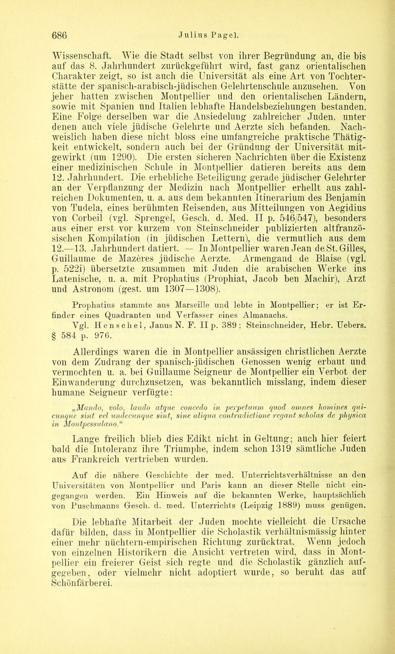 Wissenschaft. Wie die Stadt selbst von ihrer Begründung an, die bis auf das 8. Jahrhundert zurückgeführt wird, fast ganz orientalischen Charakter zeigt, so ist auch die Universität als eine Art von Tochter- stätte der spanisch-arabisch-jüdischen Gelehrtenschule anzusehen. Von jeher hatten zwischen Montpellier und den orientalischen Ländern, sowie mit Spanien und Italien lebhafte Handelsbeziehungen bestanden. Eine Folge derselben war die Ansiedelung zahlreicher Juden, unter denen auch viele jüdische Gelehrte und Aerzte sich befanden. Nach- weislich haben diese nicht bloss eine umfangreiche praktische Thätig- keit entwickelt, sondern auch bei der Gründung der Universität mit- gewirkt (um 1290). Die ersten sicheren Nachrichten über die Existenz einer medizinischen Schule in Montpellier datieren bereits aus dem 12. Jahrhundert. Die erhebliche Beteiligung gerade jüdischer Gelehrter an der Verpflanzung der Medizin nach Montpellier erhellt aus zahl- reichen Dokumenten, u. a. aus dem bekannten Itinerarium des Benjamin von Tudela, eines berühmten Beisenden, aus Mitteilungen von Aegidius von Corbeil (vgl. Sprengel, Gesell, d. Med. II p. 546/547), besonders aus einer erst vor kurzem von Steinschneider publizierten altfranzö- sischen Kompilation (in jüdischen Lettern), die vermutlich aus dem 12.—13. Jahrhundert datiert. — In Montpellier waren Jean de St. Gilles, Guillaume de Mazeres jüdische Aerzte. Armengaud de Blaise (vgl. p. 522i) übersetzte zusammen mit Juden die arabischen Werke ins Latenische, u. a. mit Prophatius (Prophiat, Jacob ben Machir), Arzt und Astronom (gest. um 1307—1308). Prophatius stammte aus Marseille und lebte in Montpellier; er ist Er- finder eines Quadranten und Verfasser eines Almanaclis. Vgl. Henschel, Janus N. P. II p. 389; Steinschneider, Hehr. Uebers. § 584 p. 976. Allerdings waren die in Montpellier ansässigen christlichen Aerzte von dem Zudrang der spanisch-jüdischen Genossen wenig erbaut und vermochten u. a. bei Guillaume Seigneur de Montpellier ein Verbot der Einwanderung durchzusetzen, was bekanntlich misslang, indem dieser humane Seigneur verfügte: „Mando, volo, laudo atque concedo in perpetuum quod omnes homines qui- cunque sint vel undecunque sint, sine aliqna contradictione regant scholas de physica in Montpessulano. “ Lange freilich blieb dies Edikt nicht in Geltung; auch hier feiert bald die Intoleranz ihre Triumphe, indem schon 1319 sämtliche Juden aus Frankreich vertrieben wurden. Auf die nähere Geschichte der med. Unterrichtsverhältnisse an den Universitäten von Montpellier und Paris kann an dieser Stelle nicht ein- gegangen werden. Ein Hinweis auf die bekannten Werke, hauptsächlich von Puschmanns Gesch. d. med. Unterrichls (Leipzig 1889) muss genügen. Die lebhafte Mitarbeit der Juden mochte vielleicht die Ursache dafür bilden, dass in Montpellier die Scholastik verhältnismässig hinter einer mehr nüchtern-empirischen Richtung zurücktrat. Wenn jedoch von einzelnen Historikern die Ansicht vertreten wird, dass in Mont- pellier ein freierer Geist sich regte und die Scholastik gänzlich auf- gegeben, oder vielmehr nicht adoptiert wurde, so beruht das auf Schönfärberei.