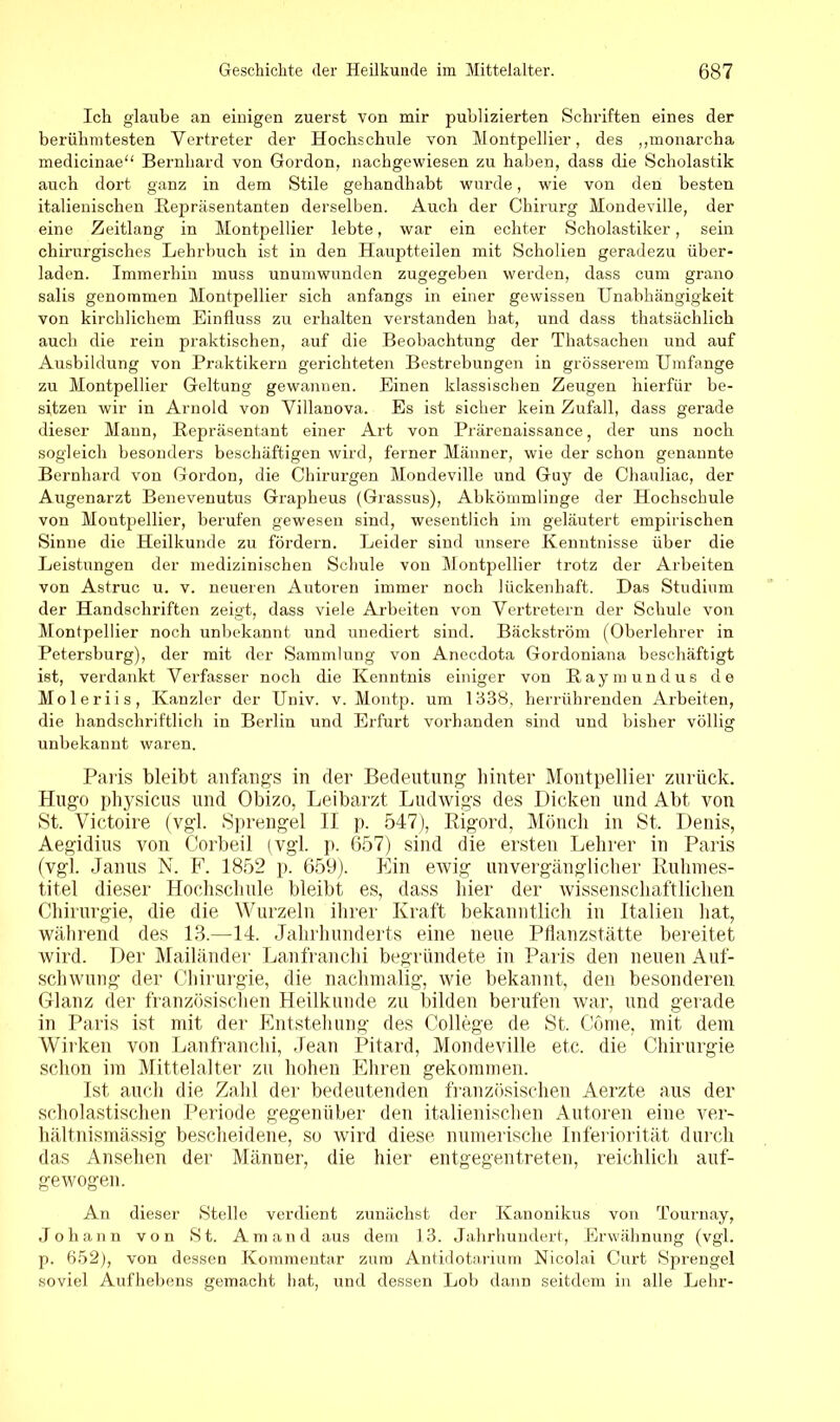 Ich glaube an einigen zuerst von mir publizierten Schriften eines der berühmtesten Vertreter der Hochschule von Montpellier, des ,,monareha medicinae“ Bernhard von Gordon, nachgewiesen zu haben, dass die Scholastik auch dort ganz in dem Stile gehandhabt wurde, wie von den besten italienischen Repräsentanten derselben. Auch der Chirurg Mondeville, der eine Zeitlang in Montpellier lebte, war ein echter Scholastiker, sein chirurgisches Lehrbuch ist in den Hauptteilen mit Scholien geradezu über- laden. Immerhin muss unumwunden zugegeben werden, dass cum grano salis genommen Montpellier sich anfangs in einer gewissen Unabhängigkeit von kirchlichem Einfluss zu erhalten verstanden hat, und dass thatsächlich auch die rein praktischen, auf die Beobachtung der Thatsachen und auf Ausbildung von Praktikern gerichteten Bestrebungen in grösserem Umfange zu Montpellier Geltung gewannen. Einen klassischen Zeugen hierfür be- sitzen wir in Arnold von Villanova. Es ist sicher kein Zufall, dass gerade dieser Mann, Repräsentant einer Art von Prärenaissance, der uns noch sogleich besonders beschäftigen wird, ferner Männer, wie der schon genannte Bernhard von Gordon, die Chirurgen Mondeville und Guy de Chauliac, der Augenarzt Benevenutus Grapheus (Grassus), Abkömmlinge der Hochschule von Montpellier, berufen gewesen sind, wesentlich im geläutert empirischen Sinne die Heilkunde zu fördern. Leider sind unsere Kenntnisse über die Leistungen der medizinischen Schule von Montpellier trotz der Arbeiten von Astruc u. v. neueren Autoren immer noch lückenhaft. Das Studium der Handschriften zeigt, dass viele Arbeiten von Vertretern der Schule von Montpellier noch unbekannt und unediert sind. Bäckström (Oberlehrer in Petersburg), der mit der Sammlung von Anecdota Gordoniana beschäftigt ist, verdankt Verfasser noch die Kenntnis einiger von Raymundus de Moleriis, Kanzler der Univ. v. Montp. um 1338, herrührenden Arbeiten, die handschriftlich in Berlin und Erfurt vorhanden sind und bisher völlig unbekannt waren. Paris bleibt anfangs in der Bedeutung hinter Montpellier zurück. Hugo physicus und Obizo, Leibarzt Ludwigs des Dicken und Abt von St. Victoire (vgl. Sprengel II p. 547), Rigord, Mönch in St. Denis, Aegidius von Corbeil (vgl. p. 657) sind die ersten Lehrer in Paris (vgl. Janus N. F. 1852 p. 659). Ein ewig unvergänglicher Ruhmes- titel dieser Hochschule bleibt es, dass hier der wissenschaftlichen Chirurgie, die die Wurzeln ihrer Kraft bekanntlich in Italien hat, während des 13.—14. Jahrhunderts eine neue Pflanzstätte bereitet wird. Der Mailänder Lanfranchi begründete in Paris den neuen Auf- schwung der Chirurgie, die nachmalig, wie bekannt, den besonderen Glanz der französischen Heilkunde zu bilden berufen war, und gerade in Paris ist mit der Entstehung des College de St. Cöme, mit dem Wirken von Lanfranchi, Jean Pitard, Mondeville etc. die Chirurgie schon im Mittelalter zu hohen Ehren gekommen. Ist auch die Zahl der bedeutenden französischen Aerzte aus der scholastischen Periode gegenüber den italienischen Autoren eine ver- hältnismässig bescheidene, so wird diese numerische Inferiorität durch das Ansehen der Männer, die hier entgegentreten, reichlich auf- gewogen. An dieser Stelle verdient zunächst der Kanonikus von Tournay, Johann von St. Am and aus dem 13. Jahrhundert, Erwähnung (vgl. p. 652), von dessen Kommentar zum Antidotarium Nicolai Curt Sprengel soviel Aufhebens gemacht hat, und dessen Lob dann seitdem in alle Lehr-