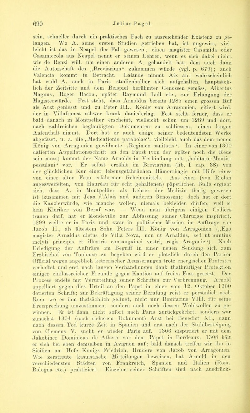 sein, schneller durch ein praktisches Fach zu ausreichender Existenz zu ge- langen. Wo A. seine ersten Studien getrieben hat, ist ungewiss, viel- leicht ist das in Neapel der Fall gewesen; einen magister Casamida oder Casamiceola aus Neapel nennt er seinen Lehrer, wenn es sich dabei nicht, wie de Renzi will, um einen anderen A. gehandelt hat, dem auch dann die Autorschaft des „Breviarium“ zukommen würde (vgl. p. 679) ; auch Valencia kommt in Betracht. Lalande nimmt Aix an; wahrscheinlich hat wohl A. auch in Paris studienhalber sich aufgehalten, hauptsäch- lich der Zeitsitte und dem Beispiel berühmter Genossen gemäss, Albertus Magnus, Roger Bacon, später Raymund Lull etc., zur Erlangung der Magisterwürde. Fest steht, dass Arnoldus bereits 1285 einen grossen Ruf als Arzt geniesst und zu Peter III., König von Arragonien, citiert wird, der in Villafranca schwer krank daniederlag. Fest steht ferner, dass er bald danach in Montpellier erscheint, vielleicht schon um 1289 und dort, nach zahlreichen beglaubigten Dokumenten zu schliessen, einen langen Aufenthalt nimmt. Dort hat er auch einige seiner bedeutendsten Werke abgefasst, u. a. die „Medicationis parabolae“, vielleicht auch das dem neuen König von Arragonien gewidmete „Regimen sanitatis“. In einer von 1300 datierten Appellationsschrift an den Papst (von der später noch die Rede sein muss) kommt der Name Arnolds in Verbindung mit „habitator Montis- pessulani“ vor. Er selbst erzählt im Breviarium (lib. I cap. 38) von der glücklichen Kur einer lebensgefährlichen Hämorrhagie mit Hilfe eines von einer alten Frau erfahrenen Geheimmittels. Aus einer (von Riolan angezweifelten, von Haureau für echt gehaltenen) päpstlichen Bulle ergiebt sich, dass A. in Montpellier als Lehrer der Medizin thätig gewesen ist (zusammen mit Jean d’Alais und anderen Genossen); doch hat er dort die Kanzlerwürde, wie manche wollen, niemals bekleiden dürfen, weil er kein Kleriker von Beruf war. — Wenn man übrigens einigen Codices trauen darf, hat er Mondeville zur Abfassung seiner Chirurgie inspiriert. 1299 weilte er in Paris und zwar in politischer Mission im Aufträge von Jacob II., als ältestem Sohn Peters III. König von Arragonien („Ego magister Arnaldus dictus de Villa Nova, non ut Arnaldus, sed ut nuntius inclyti principis et illustris consanguinei vestri, regis Aragonie“)- Nach Erledigung der Aufträge im Begriff in einer neuen Sendung sich zum Erzbischof von Toulouse zu begeben wird er plötzlich durch den Pariser Official wegen angeblich ketzerischer Aeusserungen trotz energischen Protestes verhaftet und erst nach langen Verhandlungen dank thatkräftiger Protektion einiger einflussreicher Freunde gegen Kaution auf freien Fuss gesetzt. Der Prozess endete mit Verurteilung seiner Schriften zur Verbrennung. Arnold appelliert gegen dies Urteil an den Papst in einer vom 12. Oktober 1300 datierten Schrift; zur Bekräftigung seiner Berufung reist er persönlich nach Rom, wo es ihm thatsächlich gelingt, nicht nur Bonifacius VIII. für seine Freisprechung umzustimmen, sondern auch noch dessen Wohlwollen zu ge- winnen. Er ist dann nicht sofort nach Paris zurückgekehrt, sondern war zunächst 1304 (nach sicherem Dokument) Arzt bei Benedict XI., dann nach dessen Tod kurze Zeit in Spanien und erst nach der Stuhlbesteigung von Clemens V. sucht er wieder Paris auf. 1306 disputiert er mit dem Jakobiner Dominicus de Athera vor dem Papst in Bordeaux, 1308 hält er sich bei eben demselben in Avignon auf; bald danach treffen wir ihn in Sicilien am Hofe Königs Friedrich, Bruders von Jacob von Arragonien. Wie zerstreute kasuistische Mitteilungen beweisen, hat Arnold in den verschiedensten Städten von Frankreich, Spanien und Italien (Rom, Bologna etc.) praktiziert. Einzelne seiner Schriften sind nach ausdrück-