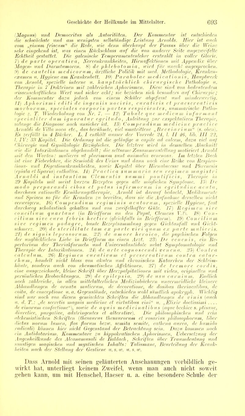 (Magnus) und Democritus als Autoritäten. Der Kommentar ist entschieden die schwächste und am wenigsten selbständige Leistung Arnolds. Hier ist auch vom „vinum friscum“ die Rede, wie denn überhaupt der Pitssus über die Weine sehr eingehend ist, was einen Rückschluss auf die von anderer Seite angezweifeltc Echtheit gestattet. Die galenisehe Temperamentenlehre erstrahlt in voller Glorie. 7) de parte operativa, Nervenkrankheiten, Hirnaffektionen mit Appendix über Magen- und Darmtumoren. 8) de phlebotomia, wird für unecht angesprochen. 9) de cautelis me di cor um, ärztliche Politik mit med. Methodologie, Kranken- examen u. Hygiene am Krankenbett. 10) Parabolac medicationis, Hauptwerk von Arnold, spezielle interne u. hauptsächlich chirurgische Pathologie u. Therapie in 7 Doktrinen mit zahlreichen Aphorismen. Diese sind von bedeutendem wissenschaftlichen Wert und sicher echt; sie beziehen sieh besonders auf Chirurgie; der Kommentar dazu jedoch von einem Schüler abgefasst und minderwertig. 11) Aphorismi editi de ingeniis nocivis, curativis et praeservativis morborum, speciales corporis partes rcspicientcs, summarische Patho- logie z. T. Wiederholung von Nr. 7. — 12) Tabule que me di cum Informant cpecialiter dum ignoratur egritudo, Anleitung zur exspektativen Therapie, solange die Diagnose noch unsicher ist. 13) Compendium medicine practice Arnaldi de Villa nova etc., das berühmte, viel umstrittene „Breviarium“ (s. oben). Es zerfällt in 4 Bücher. L. I enthält ausser der Vorrede 24, l. II 46, lib. III 22, I. IV: 33 Kapitel. Die Ordnung ist die geläufige a capite ad calcem, dazu viel auf Chirurgie wul Gynäkologie Bezügliches. Die letztere wird in demselben Abschnitt wie die Intoxikationen abgehandelt; die.Seltsame Zusammenstellung motiviert Arnold mit den Worten: midieres ut plurimum sunt animalia venenosa. Im letzten Buch ist eine Fieberlehre, die Semiotik des Urins und dann noch eine Reihe von Respira- iions- und Digestionskrankheiten, sowie Kapitel über Hirnabscesse und Phrenesis (epiala et liparia) enthalten. 14) Practica summaria seu regimen magistr i Arnaldi ad instantiam Clcmentis sunimi pontificis, Therapie in 29 Kapiteln mit meist kurzen Rezepten gegen alle möglichen Symptome. 15) De modo preparandi cibos et potus infirmorum in egritnd ine acuta, durchaus rationelle Ernährungstherapie. Arnold, ist darauf bedacht, Medikamente und Speisen so für die Kranken zu bereiten, dass sie die Aufnahme derselben nicht verweigern. 16) Compendium regiminis acutorum, spezielle Hygiene, fast durchweg scholastisch gehalten und von zweifelhafter Güte. 17) Regimen sive concilium quartane (in Briefform an den Papst, Clemens V.?). 18) Con- cilium sive cura febris hectice (gleichfalls in Briefform). 19) Concilium sive regimen podagre, bunte Rezeptsammlung gegen Gichtanfall und Gicht- sehmer z. 20) de stcrilitate tarn ex parte viri quam ex parte mutieris. 21) de sign is leproser um. 22) de aniorc heroico, die psychischen Folgen der unglücklichen Liebe in Briefform an einen Arzt. 23) De vcuen is, ein Re- pertorium der Theriakformeln und Universalantidote nebst Symptomatologie und Therapie der Intoxikationen. 24) de arte cognoscendi venena. 25) Contra calculum. 26) Regimen curativum et preservativum contra catar- rhum, handelt nicht bloss von akuten und chronischen Katarrhen der Schleim- häute, sondern auch von rheumatischen Affektionen. 27) de tremore cor dis, eine ausgezeichnete, kleine Schrift über Herzpalpitat.ionen mit vielen, originellen und persönlichen Beobachtungen. 28) de epilepsia. 29) de usu carnium. Endlich noch, zahlreiche, in allen mittelalterlichen Medizinbüchern unvermeidliche kleinere Abhandlungen de omatu mulierum, de decoratione, de dosibus theriacalibus, de coitu, de coneeptione u.a. Gegenstände, entschieden wohl sämtlich apokryph. Wichtig sind nur noch von diesen gemischten Schriften die Abhandlungen de vinis (auch u. d. T.: „de secretis magnis medicine et virtutibus mni“ u. „Elixir doctissimi.... de vinorum confcctione“), sowie de aquis medicinalibus (aque becliice s. ptisane,. diuretiee, purgative, adstringentes et alterative). Die philosophischen und rein nlchemistischen Schriften (thesaurus thesaurorum et rosarius philosophorum, Uber dictus novum lurnen, (los floruni bezw. semita semite, cathena nur ca, de humido rndicali) können hier nicht Gegenstand der Betrachtung sein. Dazu kommen noch ein Antidotarimn. Kommentare zu hippokratischen Aphorismen, Uebersetzung der Augenheilkunde des Alcanamusali de Baidach, Schriften über Traumdeutung und, sonstigen magischen und, mystischen Inhalts: Talismane, Beurteilung der Krank- heiten nach der Stellung der Gestirne u. s. w. u. s. w. Dass Arnold mit seinen geläuterten Anschauungen vorbildlich ge- wirkt hat, unterliegt keinem Zweifel, wenn man auch nicht soweit gehen kann, um mit Henschel, Haeser u. a. eine besondere Schule der