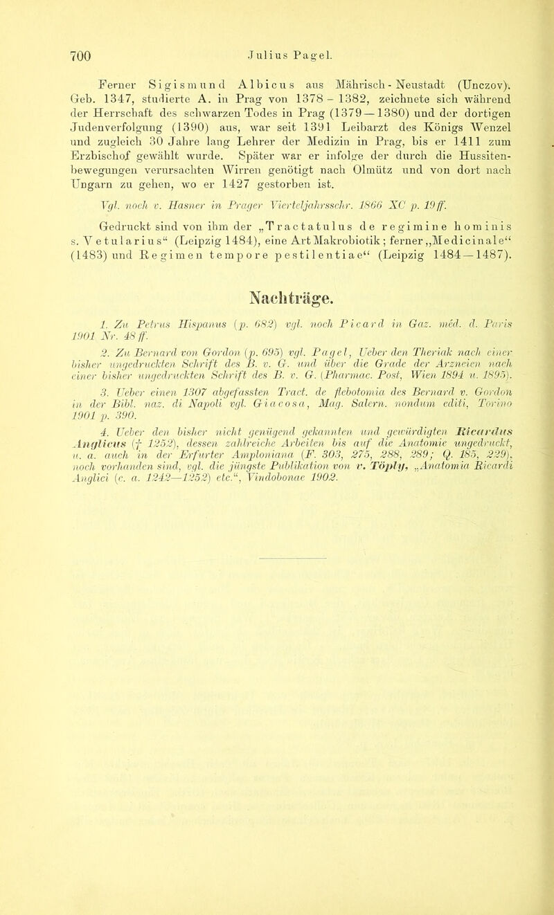 Ferner Sigismund Albicus aus Mährisch - Neustadt (Unczov)v Geb. 1347, studierte A. in Prag von 1378 - 1382, zeichnete sich während der Herrschaft des schwarzen Todes in Prag (1379—1380) und der dortigen Judenverfolgung (1390) aus, war seit 1391 Leibarzt des Königs Wenzel und zugleich 30 Jahre laug Lehrer der Medizin in Prag, bis er 1411 zum Erzbischof gewählt wurde. Später war er infolge der durch die Hussiten- bewegungen verursachten Wirren genötigt nach Olinütz und von dort nach Ungarn zu gehen, wo er 1427 gestorben ist. Vgl. noch v. Hasner in Prager Vierteljalirsschr. 1866 XC p. 19 ff. Gedruckt sind von ihm der „Tractatulus de regimine hominis s. V etularius“ (Leipzig 1484), eine Art Makrobiotik; ferner „Medicinalje“ (1483) und Eegimen tempore pesti 1 entiae“ (Leipzig 1484—1487). Nachträge. 1. Zu Petrus Hispanus (p. 682) vgl. noch Picarcl in Gaz. med. d. Paris 1901 Nr. 48 ff. 2. Zu Bernard von Gordon (p. 695) vgl. Pagel, Ueber den Theriak nach einer bisher ungedruckten Schrift des B. v. G. und über die Grade der Arzneien nach einer bisher tingedruckten Schrift des B. v. G. (Pharmac. Post, Wien 1894 u. 1895). 3. Ueber einen 1307 abgefassten Tretet, de flebotomia des Bernard v. Gordon in der Bibi. naz. di Napoli vgl. Giacosa, Mag. Salem, nondum editi, Torino 1901 p. 390. 4. Ueber den bisher nicht genügend gekannten und gewürdigten JRicardus Anglicus (f 1252), dessen zahlreiche Arbeiten bis auf die Anatomie ungedruckt, u. a. auch in der Erfurter Amploniana (F. 303, 275, 288, 289; Q. 185, 229), noch vorhanden sind, vgl. die jüngste Publikation von v. Töply, „Anatomia Ricardi Anglici (c. a. 1242—1252) etc.“, Vindobonm 1902.