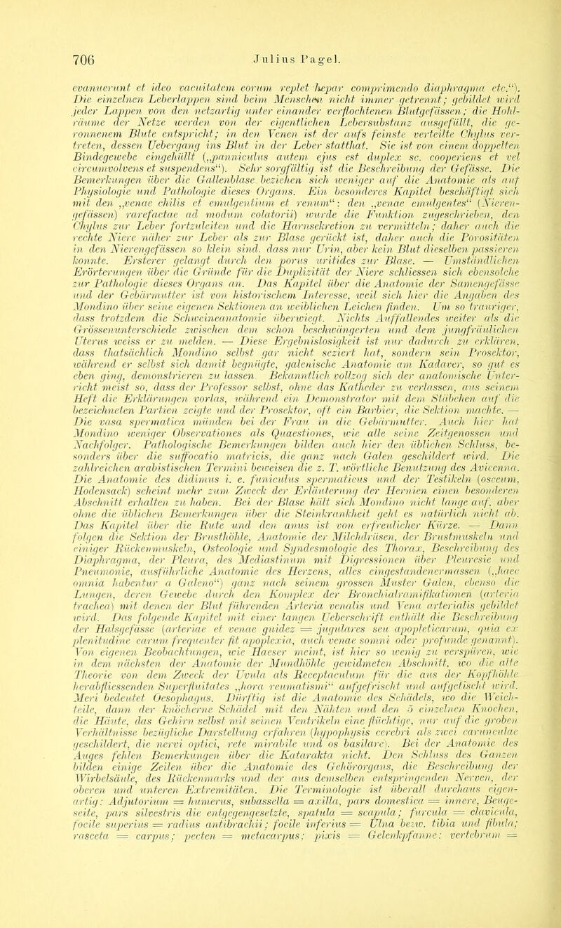 evanuerunt et üleo vacuitatem eorum replet hepar comprimendo diapliragma etc.“). Die einzelnen Leberlappen sind beim Menschm nicht immer getrennt; gebildet wird jeder Lappen von den netzartig unter einander verflochtenen Blutgefässen; die Hohl- räume der Netze werden von der eigentlichen Lebersubstanz ausgefüllt, die ge- ronnenem Blute entspricht; in den Venen ist der aufs feinste verteilte Chylus ver- treten, dessen Uebergang ins Blut in der Leber statthat. Sie ist von einem doppelten Bindegewebe eingehüllt (,,panniculus autem ejus est duplex sc. cooperiens et vel circumvolvens et suspendens“). Sehr sorgfältig ist die Beschreibung der Gefässe. Die Bemerkungen über die Gallenblase beziehen sieh tveniger auf die Anatomie als auf Physiologie und Pathologie dieses Organs. Ein besonderes Kapitel beschäftigt sich mit den „venae chilis et emulgentium et renumden „venae emulgentes“ (Nieren- gefässen) rarefactae ad modum colatorii) wurde die Funktion zugeschrieben, den Chylus zur Leber fortzuleiten und die Harnsekretion zu vermitteln; daher auch die rechte Niere näher zur Leber als zur Blase gerückt ist, daher auch die Porositäten in den Nierengefässen so klein sind, dass nur Urin, aber kein Blut dieselben passieren konnte. Ersterer gelangt durch den porus uritides zur Blase. — Umständlichen Erörterungen über die Gründe für die Duplizität der Niere schliessen sich ebensolche zur Pathologie dieses Organs an. Das Kapitel über die Anatomie der Saniengefässc und der Gebärmutter ist von historischem Interesse, weil sich hier die Angaben des Mondino über seine eigenen Sektionen an weiblichen Leichen finden. Um so trauriger, dass trotzdem die Schweineanatomie überwiegt. Nichts Auffallendes iveiter als die Grössenunterschiede zwischen dem schon beschwängerten und dem jimgfräulichen Uterus iveiss er zu melden. — Diese Ergebnislosigkeit ist nur dadurch zu erklären, dass thatsächlich Mondino selbst gar nicht, seziert hat, sondern sein Prosektor, während er selbst sich damit begnügte, galenische Anatomie am Kadaver, so gut cs eben ging, demonstrieren zu lassen. Bekanntlich vollzog sich der anatomische Unter- richt meist so, dass der Professor selbst, ohne das Katheder zu verlassen, aus seinem Heft die Erklärungen vorlas, während ein Demonstrator mit dem Stäbchen auf die bezeichnten Partien zeigte und der Prosektor, oft ein Barbier, die Sektion machte. — Die vasa spermatica münden bei der Frau in die Gebärmutter. Auch hier hat Mondino weniger Observationes als Quaestiones, wie alle seine Zeitgenossen und Nachfolger. Pathologische Bemerkungen bilden auch hier den üblichen Schluss, be- sonders über die suffocatio matricis, die ganz nach Galen geschildert wird. Die zahlreichen arabistischen Termini beweisen die z. T. wörtliche Benutzung des Avicenna. Die Anatomie des didimus i. e. funiculus spermaticus und der Testikeln (osceum, Hodensack) scheint mehr zum Zweck der Erläuterung der Hernien einen besonderen Abschnitt erhalten zu haben. Bei der Blase hält sich Mondino nicht lange auf. aber ohne die üblichen Bemerkungen über die Steinkrankheit geht es natürlich nicht cd). Das Kapitel über die Rute und den anus ist von erfreulicher Kürze. — Dann folgen die Sektion der Brusthöhle, Anatomie der Milchdrüsen, der Brustmuskeln und einiger Rücken muskeln, Osteologie und Syndesmologie des Thorax, Beschreibung des Diaphragma, der Pleura, des Mediastinum mit Digressimeü über Pleuresie und Pneumonie, ausführliche Anatomie des Herzens, alles eingestandener müssen („haee omnia habentur a Galeno“) ganz nach seinem grossen Muster Galen, ebenso die Lungen, deren Gewebe durch den Komplex der Bronchialramifikationen (arteria trachea) mit denen der Blut führenden Arteria venalis und Vena arterialis gebildet wird. Das folgende Kapitel mit einer langen Ueberschrift enthält die Beschreibung der Halsgefässe (arteriae et venae guidez = jugulares seu apopleticarum, quia ex plenitudine earum frequenter fit apoplexia, auch venae somni oder profunde genannt). Von eigenen Beobachtungen, wie Haeser meint, ist hier so wenig zu verspüren, wie in dem nächsten der Anatomie der Mundhöhle gewidmeten Abschnitt, wo die alte Theorie von dem Zweck der Uvula als Receptaculum für die aus der Kopf'höhle her ab fliessenden Superflmtates „hora reumatismi“ aufgefrischt und auf getischt wird. Merl bedeutet Oesophagus. Dürftig ist die Anatomie des Schädels, wo die Weich- teile, dann der knöcherne Schädel mit den Nähten und den 5 einzelnen Knochen, die Häute, das Gehirn selbst mit seinen Ventrikeln eine flüchtige, nur auf die groben Verhältnisse bezügliche Darstellung erfahren [hypophysis cerebn als zivei carunculae geschildert, die nervi optici, rete mirabile und os basilare). Bei der Anatomie des Auges fehlen Bemerkungen über die Katarakta nicht. Den Schluss des Ganzen bilden einige Zeilen über die Anatomie des Gehörorgans, die Beschreibung der Wirbelsäule, des Rückenmarks und der ans demselben entspringenden Nerven, der oberen und unteren Extremitäten. Die Terminologie ist überall durchaus eigen- artig: Adjutorium = humerus, subasseila = axilla, pars domestica = innere, Beuge- seite, pars silvestris die entgegengesetzte, spatula = scapula; furcula = clavicula, focile superius = radius antibrachii; focile inferius — Ulna bezw. tibia und flbula; rasceta = carpus; pecten — metacarpus: pixis = Gelenkpfanne: vertebrum =