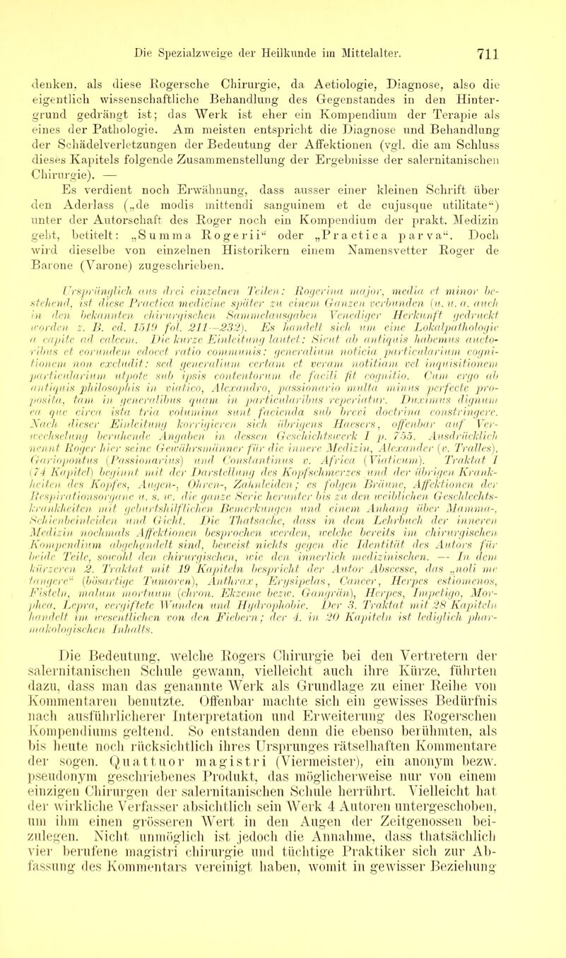 denken, als diese Rogersche Chirurgie, da Aetiologie, Diagnose, also die eigentlich wissenschaftliche Behandlung des Gegenstandes in den Hinter- grund gedrängt ist; das Werk ist eher ein Kompendium der Terapie als eines der Pathologie. Am meisten entspricht die Diagnose und Behandlung der Schädelveidetzungen der Bedeutung der Affektionen (vgl. die am Schluss dieses Kapitels folgende Zusammenstellung der Ergebnisse der salernitanischen Chirurgie). — Es verdient noch Erwähnung, dass ausser einer kleinen Schrift über den Aderlass („de modis mittendi sanguinem et de cujusque utilitate“) unter der Autorschaft des Roger noch ein Kompendium der prakt. Medizin geht, betitelt: „Summa Rogerii“ oder „Practica parva“. Doch wird dieselbe von einzelnen Historikern einem Namensvetter Roger de Barone (Varone) zugeschrieben. Ursprünglich ans drei einzelnen Teilen: Rogerina rnajor, media et minor be- stellend, ist diese Practica medicine später zu einem (ranzen verbunden (u.u. a. auch in den bekannten chirurgischen Sammelausgaben Venediger Herkunft gedruckt worden z. B. ed. 1519 fol. 211—232). Es handelt sich um eine Lokalpathologie a capite ad calcem. Die kurze Einleitung lautet: Sicut ab antiquis habemus aucto- ribus et, eommdem edocet rat io communis: generali um noticia particularium cogni- tionein non exclud.it: scd gencralium certam et veram notitiam vel inquisitionem particularium utpote sub ipsis contcntorum de facili fit cognitio. Cum ergo ab antiquis philosophis in viatico, Alexandra, passionario mu.lt,a minus pcrfecte pro- posita, tarn in gcneralibus quam in particularibus reperiatur. Duximus dignum ca que circa, ista tria Volumina sunt facienda sub brevi doctrina constringere. Nach, dieser Einleitung korrigieren, sich übrigens Haesers, offenbar auf Ver- wechselung beruhende Angaben in dessen Geschichtswerk I p. 755. Ausdrücklich nennt Roger hier seine Gewährsmänner für die innere Medizin, Alexander (v. Pralles), Gariopontus (Passionarms) und Constantinus v. Africa (Viaticum). Traktat l ( 74 Kapitel) beginnt mit der Darstellung des Kopfschmerzes und der übrigen Krank- heiten des Kopfes, Augen-, Ohren-, Zahnleiden; cs folgen Bräune, Affektionen der Respirationsorgane u. s. w. die ganze Serie herunter bis zu den weiblichen Geschlechts- krankheiten mit geburtshilflichen Bemerkungen und einem Anhang über Mamma-, Schienbeinleiden und. Gicht. Die Thatsachc, dass in dem Lehrbuch der inneren .Medizin, nochmals Affektionen besprochen werden, welche bereits im chirurgischen. Kompendium übgehandelt sind, beweist nichts gegen, die Identität des Autors für beide Teile, sowohl den chirurgischen, wie den innerlich medizinischen. — In dem kürzeren 2. Traktat mit 19 Kapiteln bespricht, der Autor Abscesse, das „noli me tangere“ (bösartige Tumoren), Anthrax, Erysipelas, Cancer, Herpes estiomenos, Fisteln, mal um- mortuum (chron. Ekzeme, bezw. Gangrän), Hopes, Impetigo, Mor- phea, Lepra, vergiftete Wunden und Hydrophobie. Der 3. Traktat mit. 28 Kapiteln handelt im wesentlichen von den Fiebern; der 4. in 20 Kapiteln ist lediglich phar- makologischen Inhalts. Die Bedeutung-, welche Rogers Chirurgie bei den Vertretern der salernitanischen Schule gewann, vielleicht auch ihre Kürze, führten dazu, dass man das genannte Werk als Grundlage zu einer Reihe von Kommentaren benutzte. Offenbar machte sich ein gewisses Bedürfnis nach ausführlicherer Interpretation und Erweiterung des Rogerschen Kompendiums geltend. So entstanden denn die ebenso berühmten, als bis heute noch rücksichtlich ihres Ursprunges rätselhaften Kommentare der sogen. Quattuor magistri (Viermeister), ein anonym bezw. pseudonym geschriebenes Produkt, das möglicherweise nur von einem einzigen Chirurgen der salernitanischen Schule herrührt. Vielleicht hat der wirkliche Verfasser absichtlich sein Werk 4 Autoren untergeschoben, um ihm einen grösseren Wert in den Augen der Zeitgenossen bei- zulegen. Nicht unmöglich ist jedoch die Annahme, dass thatsächlich vier berufene magistri Chirurgie und tüchtige Praktiker sich zur Ab- fassung des Kommentars vereinigt haben, womit in gewisser Beziehung