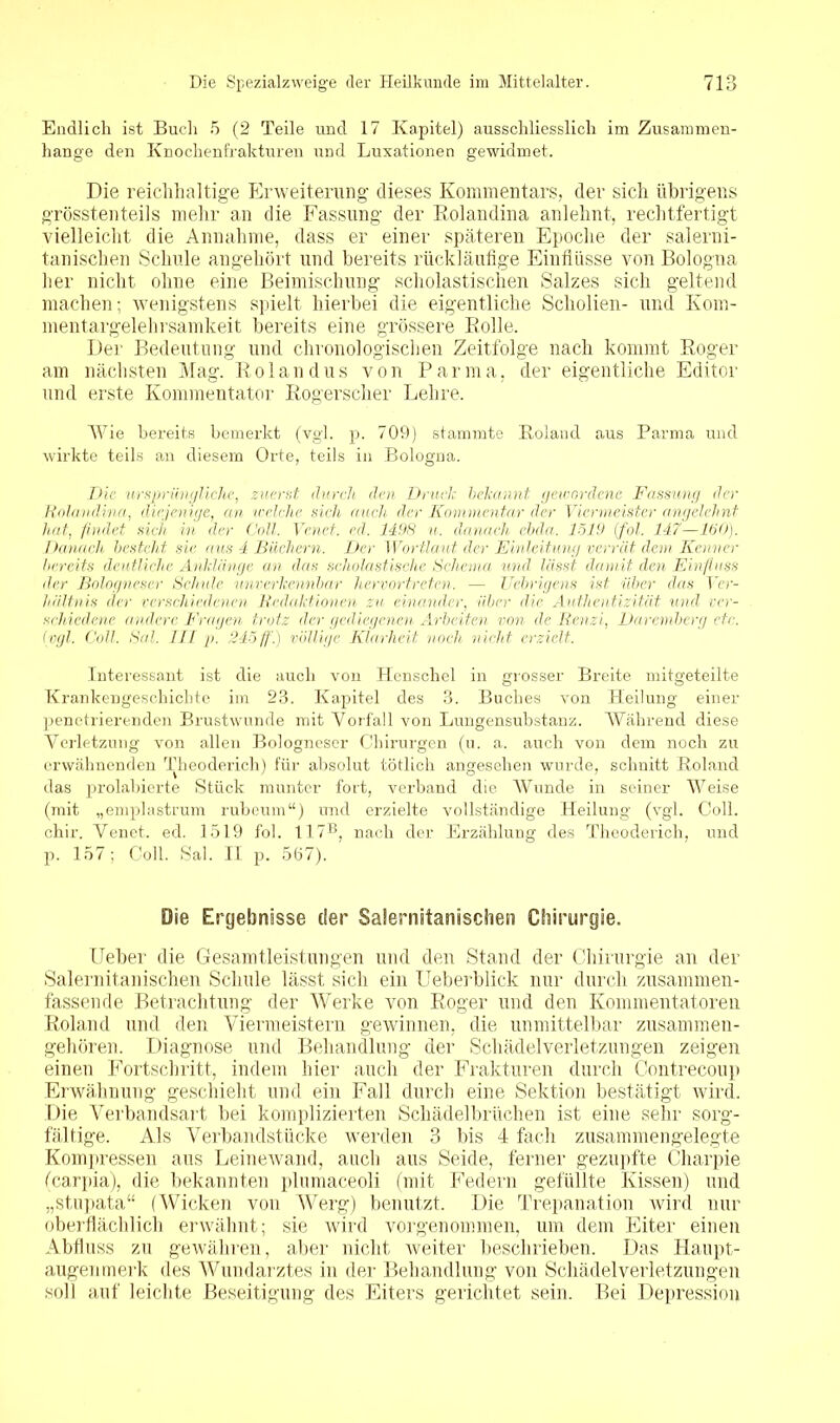 Endlich ist Buch 5 (2 Teile und 17 Kapitel) ausschliesslich im Zusammen- hänge den Knochenfrakturen und Luxationen gewidmet. Die reichhaltige Erweiterung dieses Kommentars, der sich übrigens grösstenteils mehr an die Fassung der Kolandina anlehnt, rechtfertigt vielleicht die Annahme, dass er einer späteren Epoche der salerni- tanischen Schule angehört und bereits rückläufige Einflüsse von Bologna her nicht ohne eine Beimischung scholastischen Salzes sich geltend machen; wenigstens spielt hierbei die eigentliche Scholien- und Kom- mentargelehrsamkeit bereits eine grössere Rolle. Der Bedeutung und chronologischen Zeitfolge nach kommt Roger am nächsten Mag. Rolandus von Parma, der eigentliche Editor und erste Kommentator Rogerscher Lehre, Wie bereits bemerkt (vgl. p. 709) stammte Roland aus Parma und wirkte teils an diesem Orte, teils in Bologna. Die ursprüngliche, zuerst durch den Druck bekannt gewordene Fassung der Kolandina, diejenige, an welche sich auch der Kommentar der Viermeister angelehnt hat, findet sich in der Coli. Venet. cd. 1498 n. danach ebda, 1519 (fol. 147—150). Danach besteht sie aus 4 Büchern. Der Wortlaut der Einleitung verrät dem Kenner bereits deutliche Anklänge an das scholastische Schema und lässt, damit den Einfluss der Bologneser Schule unverkennbar hervortreten. — Uebrigens ist über das Ver- hältnis der verschiedenen Baiaktionen zu einander, über die Authentizität und ver- schiedene andere Fragen trotz der gediegenen Arbeiten von de Renzi, Daremberg etc. (vgl. Coli. Sal. III p. 245ff) völlige Klarheit noch nicht erzielt. Interessant ist die auch von Henschel in grosser Breite mitgeteilte Krankengeschichte im 23. Kapitel des 3. Buches von Heilung einer penetrierenden Brustwunde mit Vorfall von Lungensubstanz. Während diese Verletzung von allen Bologneser Chirurgen (u. a. auch von dem noch zu erwähnenden Theoderich) für absolut tötlich angesehen wurde, schnitt Roland das prolabierte Stück munter fort, verband die Wunde in seiner Weise (mit „emplastrum rubeum“) und erzielte vollständige Heilung (vgl. Coli, chir. Venet. ed. 1519 fol. 117®, nach der Erzählung des Theoderich, und p. 157; Coli. Sal. II p. 567). Oie Ergebnisse der Salernitanischen Chirurgie. Ueber die Gesamtleistungen und den Stand der Chirurgie an der Salernitanischen Schule lässt sich ein Ueberblick nur durch zusammen- fassende Betrachtung der Werke von Roger und den Kommentatoren Roland und den Viermeistern gewinnen, die unmittelbar zusammen- gehören. Diagnose und Behandlung der Scliädelverletzungen zeigen einen Fortschritt, indem hier auch der Frakturen durch Contrecoup Erwähnung geschieht und ein Fall durch eine Sektion bestätigt wird. Die Verbandsart bei komplizierten Schädelbrüchen ist eine sehr sorg- fältige. Als Verbandstücke werden 3 bis 4 fach zusammengelegte Kompressen aus Leinewand, auch aus Seide, ferner gezupfte Charpie (carpia), die bekannten plumaceoli (mit Federn gefüllte Kissen) und „stupata“ (Wicken von Werg) benutzt. Die Trepanation wird nur oberflächlich erwähnt; sie wird vorgenommen, um dem Eiter einen Abfluss zu gewähren, aber nicht weiter beschrieben. Das Haupt- augenmerk des Wundarztes in der Behandlung von Scliädelverletzungen soll auf leichte Beseitigung des Eiters gerichtet sein. Bei Depression